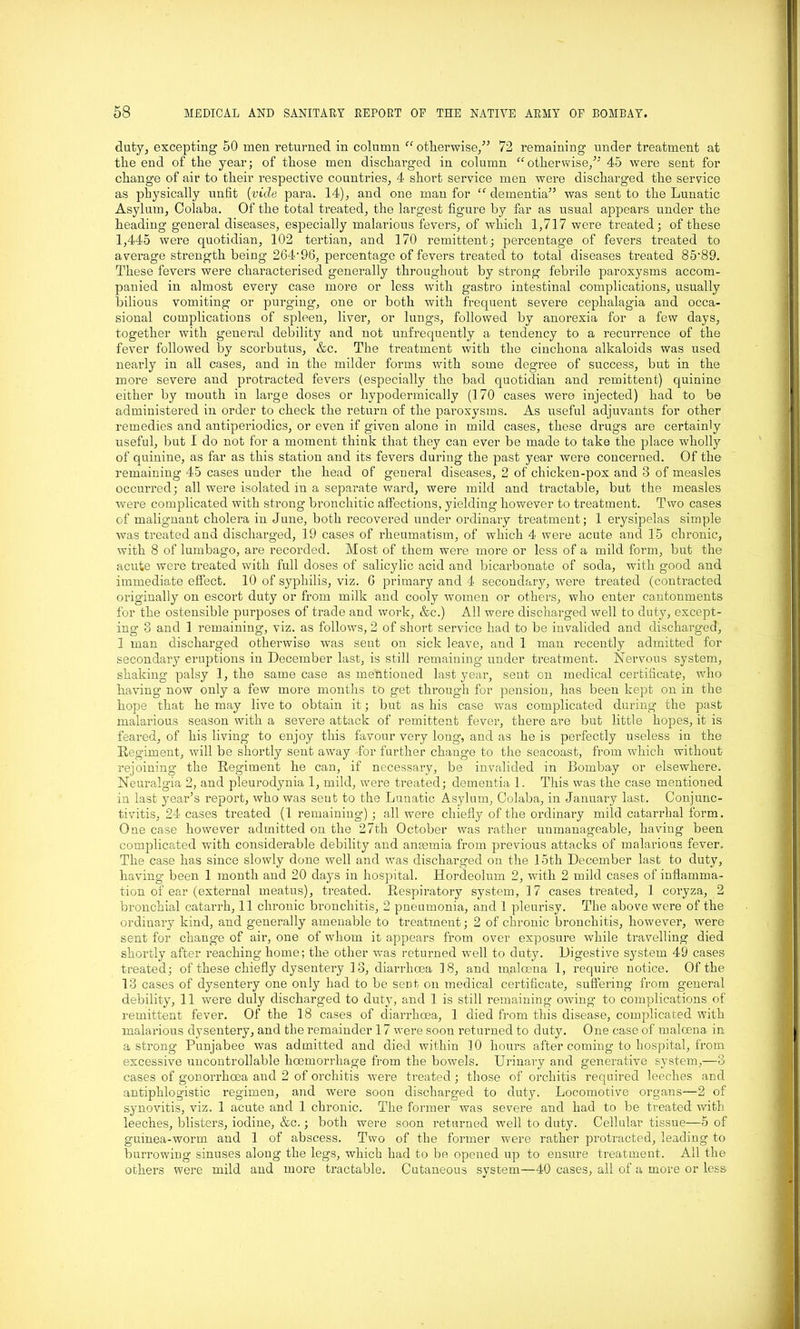 duty, excepting 50 men returned in column “ otherwise/* 72 remaining under treatment at the end of the year; of those men dischai’ged in column “otherwise/* 45 were sent for change of air to their respective countries, 4 short service men were discharged the service as physically unfit (vide para. 14), and one man for “ dementia*’ was sent to the Lunatic Asylum, Colaba. Of the total treated, the largest figure by far as usual appears under the heading general diseases, especially malarious fevers, of which 1,717 were treated; of these 1,445 were quotidian, 102 tertian, and 170 remittent; percentage of fevers treated to average strength being 264’96, percentage of fevers treated to total diseases treated 85-89. These fevers were characterised generally throughout by strong febrile paroxysms accom- panied in almost every case more or less with gastro intestinal complications, usually bilious vomiting or purging, one or both with frequent severe cephalagia and occa- sional complications of spleen, liver, or lungs, followed by anorexia for a few days, together with general debility and not unfrequently a tendency to a recurrence of the fever followed by scorbutus, &c. The treatment with the cinchona alkaloids was used nearly in all cases, and in the milder forms with some degree of success, but in the more severe and protracted fevers (especially the bad quotidian and remittent) quinine either by mouth in large doses or hypodermically (170 cases were injected) had to be administered in order to check the return of the paroxysms. As useful adjuvants for other remedies and antiperiodics, or even if given alone in mild cases, these drugs are certainly useful, but I do not for a moment think that they can ever be made to take the place wholly of quinine, as far as this station and its fevers during the past year were concerned. Of the remaining 45 cases under the head of general diseases, 2 of chicken-pox and 3 of measles occurred; all were isolated in a separate ward, were mild and tractable, but the measles were complicated with strong bronchitic affections, yielding however to treatment. Two cases of malignant cholera in June, both recovered under ordinary ti'eatment; 1 erysipelas simple was treated and discharged, 19 cases of rheumatism, of which 4 were acute and 15 chronic, with 8 of lumbago, are recorded. Most of them were more or less of a mild form, but the acute were treated with full doses of salicylic acid and bicarbonate of soda, with good and immediate effect. 10 of syphilis, viz. G primary and 4 secondary, were treated (contracted originally on escort duty or from milk and cooly women or others, who enter cantonments for the ostensible purposes of trade and work, &c.) All were discharged well to duty, except- ing 3 and 1 remaining, viz. as follows, 2 of short service had to be invalided and discharged, 1 man discharged otherwise was sent on sick leave, and 1 man recently admitted for secondary eruptions in December last, is still remaining under treatment. Nervous system, shaking palsy 1, the same case as mentioned last year, sent on medical certificate, who having now only a few more months to get through for pension, has been kept on in the hope that he may live to obtain it; but as his case was complicated during the past malarious season with a severe attack of remittent fever, there are but little hopes, it is feared, of his living to enjoy this favour very long, and as he is perfectly useless in the Regiment, will be shortly sent away for further change to the seacoast, from which without rejoining the Regiment he can, if necessary, be invalided in Bombay or elsewhere. Neuralgia 2, and pleurodynia 1, mild, were treated; dementia 1. This was the case mentioned in last year’s report, who was sent to the Lunatic Asylum, Colaba, in January last. Conjunc- tivitis, 24 cases treated (1 remaining) ; all were chiefly of the ordinary mild catarrhal form. One case however admitted on the 27th October was rather unmanageable, having been complicated with considerable debility and anaemia from previous attacks of malarious fever. The case has since slowly done well and wras discharged on the 15th December last to duty, having been 1 month and 20 days in hospital. Hordeolum 2, with 2 mild cases of inflamma- tion of ear (external meatus), treated. Respiratory system, 17 cases treated, 1 coryza, 2 bronchial catarrh, 11 chronic bronchitis, 2 pneumonia, and 1 pleurisy. The above were of the ordinary kind, and generally amenable to treatment; 2 of chronic bronchitis, however, were sent for change of air, one of whom it appears from over exposure while travelling died shortly after reaching home; the other was returned well to duty. Digestive system 49 cases treated; of these chiefly dysentery 13, diarrhoea 18, and maloena 1, require notice. Of the 13 cases of dysentery one only had to be sent on medical certificate, suffering from general debility, 11 were duly discharged to duty, and 1 is still remaining owing to complications of remittent fever. Of the 18 cases of diarrhoea, 1 died from this disease, complicated with malarious dysentery, and the remainder 17 were soon returned to duty. One case of maloena in a strong Punjabee was admitted and died within 10 hours after coming to hospital, from excessive uncontrollable hoemorrhage from the bowels. Urinary and generative system,—8 cases of gonorrhoea and 2 of orchitis were treated; those of orchitis required leeches and antiphlogistic regimen, and were soon discharged to duty. Locomotive organs—2 of synovitis, viz. 1 acute and 1 chronic. The former was severe and had to be treated with leeches, blisters, iodine, &c.; both were soon returned well to duty. Cellular tissue—5 of guinea-worm and 1 of abscess. Two of the former were rather protracted, leading to burrowing sinuses along the legs, which had to be opened up to ensure treatment. All the others were mild and more tractable. Cutaneous system—40 cases, all of a more or less