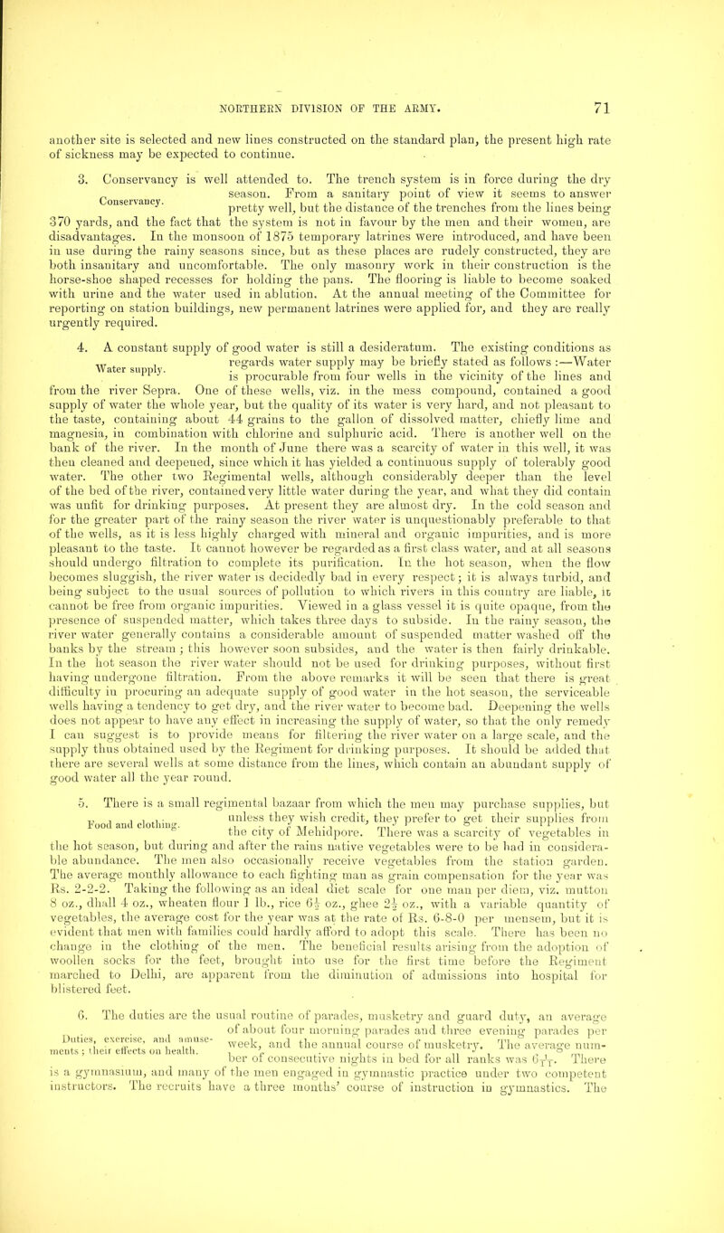 another site is selected and new lines constructed on the standard plan, the present high rate of sickness may be expected to continue. 3. Conservancy is well attended to. The trench system is in force during the dry _ season. From a sanitary point of view it seems to answer onseivancy. pretty well, but the distance of the trenches from the lines being 370 yards, and the fact that the system is not in favour by the men and their women, are disadvantages. In the monsoon of 1875 temporary latrines were introduced, and have been in use during the raiuy seasons since, but as these places are rudely constructed, they are both insanitary and uncomfortable. The only masonry work in their construction is the horse-shoe shaped recesses for holding the pans. The flooring is liable to become soaked with urine and the water used in ablution. At the annual meeting of the Committee for reporting on station buildings, new permanent latrines were applied for, and they are really urgently required. Water supply. 4. A coustaut supply of good water is still a desideratum. The existing conditions as regards water supply may be briefly stated as follows :—Water is procurable from four wells in the vicinity of the lines and from the river Sepra. One of these wells, viz. in the mess compound, contained a good supply of water the whole year, but the quality of its water is very hard, and not pleasant to the taste, containing about 44 grains to the gallon of dissolved matter, chiefly lime and magnesia, in combination with chlorine and sulphuric acid. There is another well on the bank of the river. In the month of June there was a scarcity of water in this well, it was then cleaned and deepened, since which it has yielded a continuous supply of tolerably good water. The other two Regimental wells, although considerably deeper than the level of the bed of the river, contained very little water during the year, and what they did contain was unfit for drinking purposes. At present they are almost dry. In the cold season and for the greater part of the rainy season the river water is unquestionably preferable to that of the wells, as it is less highly charged with mineral and organic impurities, and is more pleasant to the taste. It cannot however be regarded as a first class water, and at all seasons should undergo filtration to complete its purification. In the hot season, when the flow becomes sluggish, the river water is decidedly bad in every respect; it is always turbid, and being subject to the usual sources of pollution to which rivers in this country are liable, in cannot be free from organic impurities. Viewed in a glass vessel it is quite opaque, from the presence of suspended matter, which takes three days to subside. In the rainy season, the river water generally contains a considerable amount of suspended matter washed off the banks by the stream ; this however soon subsides, and the water is then fairly drinkable. In the hot season the river water should not be used for drinking purposes, without first having undergone filtration. From the above remarks it will be seen that there is great difficulty in procuring an adequate supply of good water in the hot season, the serviceable wells having a tendency to get dry, and the river water to become bad. Deepening the wells does not appear to have any effect in increasing the supply of water, so that the only remedy I can suggest is to provide means for filtering the river water on a large scale, and the supply thus obtained used by the Regiment for drinking purposes. It should be added that there are several wells at some distance from the lines, which contain an abundant supply of good water all the year round. 5. There is a small regimental bazaar from which the men may purchase supplies, but 1 , i 1 • o- unless they wish credit, they prefer to get their supplies from the city of Mehidpore. There was a scarcity of vegetables in the hot season, but during and after the rains native vegetables were to be had in considera- ble abundance. The men also occasionally receive vegetables from the station garden. The average monthly allowance to each fighting man as grain compensation for the year was Rs. 2-2-2. Taking the following as an ideal diet scale for one man per diem, viz. mutton 8 oz., dhall 4 oz., wheaten flour 1 lb., rice 6^ oz., ghee 2-| oz., with a variable quantity of vegetables, the average cost for the year was at the rate of Rs. 6-8-0 per mensem, but it is evident that men with families could hardly afford to adopt this scale. There has been no change in the clothing of the men. The beneficial results arising from the adoption of woollen socks for the feet, brought into use for the first time before the Regiment marched to Delhi, are apparent from the diminution of admissions into hospital for blistered feet. 6. The duties are the usual routine of parades, musketry and guard duty, au average of about four morning parades and three evening parades per week, and the annual course of musketry. The average num- ber of consecutive nights in bed for all ranks was 6T'T- There is a gymnasium, and many of the men engaged in gymnastic practice under two competent instructors. The recruits have a three months’ course of instruction in gymnastics. The Duties, exercise, and amuse- ments ; their effects on health.