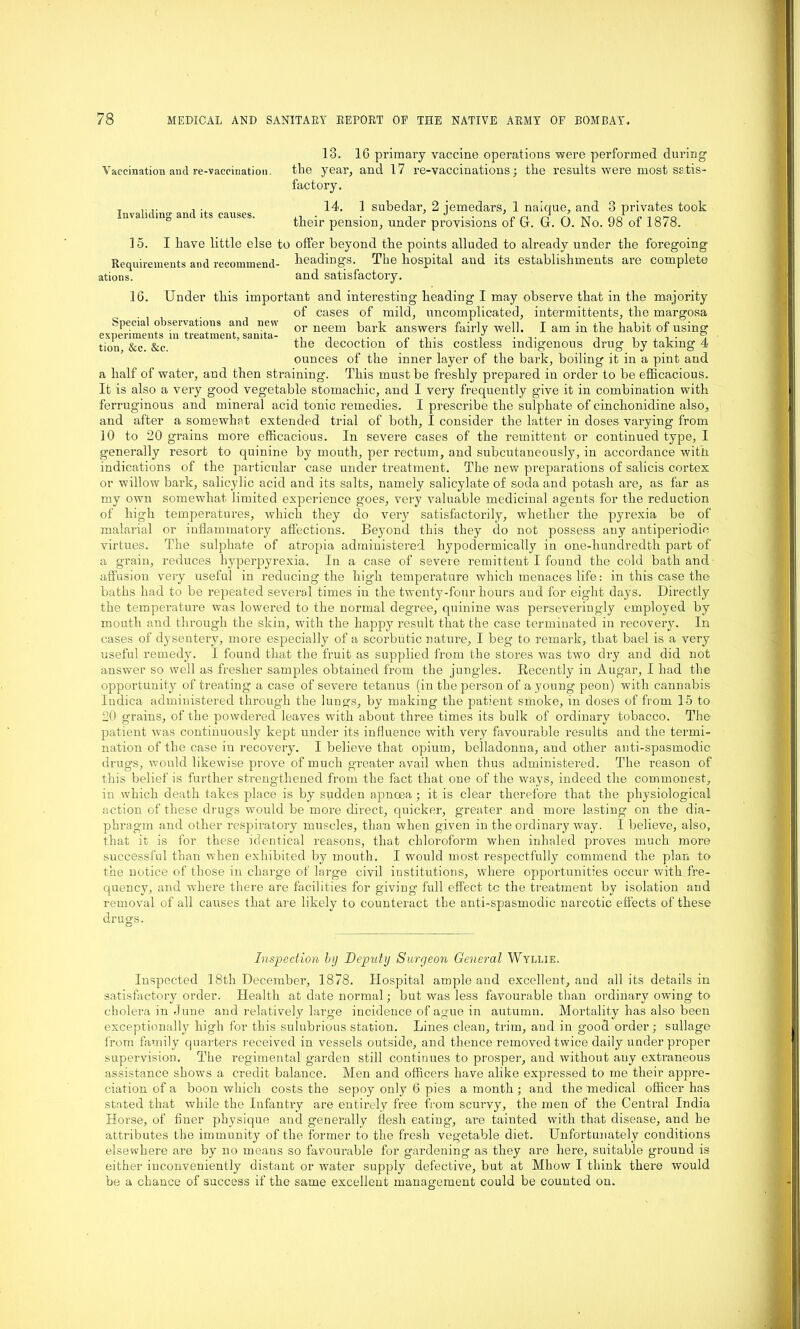 13. 16 primary vaccine operations were performed during Vaccination and re-vaccination. the year, and 17 re-vaccinations; the results were most satis- factory. Invaliding and its causes. 14. 1 subedar, 2 jemedars, 1 naique, and 3 privates took their pension, under provisions of G. G. 0. No. 98 of 1878. 15. I have little else to offer beyond the points alluded to already under the foregoing Requirements and recommend- headings. The hospital and its establishments are complete ations. and satisfactory. 16. Under this important and interesting heading I may observe that in the majority of cases of mild, uncomplicated, intermittents, the margosa Specia observations and new or neem parp answers fairly well. I am in the habit of using experiments m treatment, samta- . , y . , , , . . , tion, &c. &c. ™e decoction of this costless indigenous drug by taking 4 ounces of the inner layer of the bark, boiling it in a pint and a half of water, and then straining. This must be freshly prepared in order to be efficacious. It is also a very good vegetable stomachic, and I very frequently give it in combination with ferruginous and mineral acid tonic remedies. I prescribe the sulphate of cinchonidine also, and after a somewhat extended trial of both, I consider the latter in doses varying from 10 to 20 grains more efficacious. In severe cases of the remittent or continued type, I generally resort to quinine by mouth, per rectum, and subcutaneously, in accordance with indications of the particular case under treatment. The new preparations of salicis cortex or willow bark, salicylic acid and its salts, namely salicylate of soda and potash are, as far as my own somewhat limited experience goes, very valuable medicinal agents for the reduction of high temperatures, which they do very satisfactorily, whether the pyrexia be of malarial or inflammatory affections. Beyond this they do not possess any antiperiodie virtues. The sulphate of atropia administered hypodermically in one-hundredth part of a grain, reduces hyperpyrexia. In a case of severe remittent I found the cold bath and affusion very useful in reducing the high temperature which menaces life: in this case the baths had to be repeated several times iu the twenty-four hours and for eight days. Dhectly the temperature was lowered to the normal degree, quinine was perseveringly employed by mouth and through the skin, with the happy result that the case terminated in recover}'. In cases of dysentery, more especially of a scorbutic nature, I beg to remark, that bael is a very useful remedy. I found that the fruit as supplied from the stores was two dry and did not answer so well as fresher samples obtained from the jungles. Recently in Augar, I had the opportunity of treating a case of severe tetanus (in the person of a young peon) with cannabis Indica administered through the lungs, by making the patient smoke, in doses of from 15 to 20 grains, of the powdered leaves with about three times its bulk of ordinary tobacco. The patient was continuously kept under its influence with very favourable results and the termi- nation of the case in recovery. I believe that opium, belladonna, and other anti-spasmodic drugs, would likewise prove of much greater avail when thus administered. The reason of this belief is further strengthened from the fact that one of the ways, indeed the commonest, in which death takes place is by sudden apncea; it is clear therefore that the physiological action of these drugs would be more direct, quicker, greater and more lasting on the dia- phragm and other respiratory muscles, than when given in the ordinary way. I believe, also, that it is for these identical reasons, that chloroform when inhaled proves much more successful than when exhibited by mouth. I would most respectfully commend the plan to the notice of those in charge of large civil institutions, where opportunities occur with fre- quency, and where there are facilities for giving full effect tc the treatment by isolation and removal of all causes that are likely to counteract the anti-spasmodic narcotic effects of these drugs. Inspection by Deputy Surgeon General Wyllie. Inspected 1.8th December, 1878. Hospital ample and excellent, and all its details in satisfactory order. Health at date normal; but was less favourable than ordinary owing- to cholera in June and relatively large incidence of ague in autumn. Mortality has also been exceptionally high for this sulubrious station. Lines clean, trim, and in good order; sullage from family quarters received in vessels outside, and thence removed twice daily under proper supervision. The regimental garden still continues to prosper, and without auy extraneous assistance shows a credit balance. Men and officers have alike expressed to me their appre- ciation of a boon which costs the sepoy only 6 pies a month ; and the medical officer has stated that while the Infantry are entirely free from scurvy, the men of the Central India Horse, of finer physique and generally flesh eating, are tainted with that disease, and he attributes the immunity of the former to the fresh vegetable diet. Unfortunately conditions elsewhere are by no means so favourable for gardening as they are here, suitable ground is either inconveniently distant or water supply defective, but at Mhow I think there would be a chance of success if the same excellent management could be counted on.