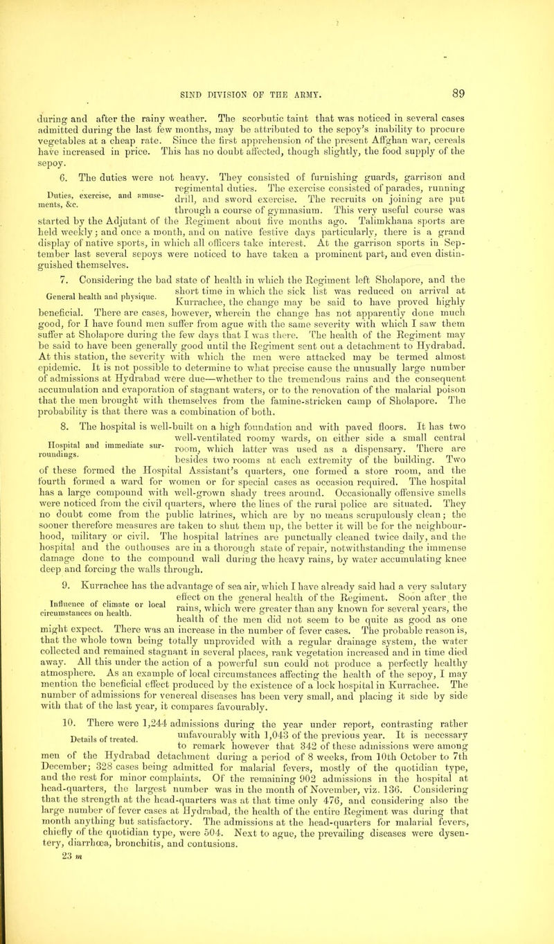 7 SIND DIVISION OP TIIE ARMY. 89 Duties, exercise, ments, &c. and amuse- Hospital and immediate sur- roundings. during and after the rainy weather. The scorbutic taint that was noticed in several cases admitted during the last few months, may be attributed to the sepoy’s inability to procure vegetables at a cheap rate. Since the first apprehension of the present Affghan war, cereals have increased in price. This has no doubt affected, though slightly, the food supply of the sepoy. 6. The duties were not heavy. They consisted of furnishing guards, garrison and regimental duties. The exercise consisted of parades, running drill, and sword exercise. The recruits on joining are put through a course of gymnasium. This very useful course was started by the Adjutant of the Regiment about five months ago. Talimkhana sports are held weekly; and once a month, and on native festive days particularly, there is a grand display of native sports, in which all officers take interest. At the garrison sports in Sep- tember last several sepoys were noticed to have taken a prominent part, and even distin- guished themselves. 7. Considering the bad state of health in which the Regiment left Sliolapore, and the „ ,, u, , , . short time in which the sick list was reduced on arrival at General health and physique. rr n ., . ., . , n i • i i Kurrachee, the change may be said to have proved highly beneficial. There are cases, however, wherein the change has not apparently done much good, for I have found men suffer from ague with the same severity with which I saw them suffer at Sliolapore during the few days that I was there. The health of the Regiment may be said to have been generally good until the Regiment sent out a detachment to Hydrabad. At this station, the severity with which the men were attacked may be termed almost epidemic. It is not possible to determine to what precise cause the unusually large number of admissions at Hydrabad were due—whether to the tremendous rains and the consequent accumulation and evaporation of stagnant waters, or to the renovation of the malarial poison that the men brought with themselves from the famine-stricken camp of Sholapore. The probability is that there was a combination of both. 8. The hospital is well-built on a high foundation and with paved floors. It has two well-ventilated roomy wards, on either side a small central room, which latter was used as a dispensary. There are besides two rooms at each extremity of the building. Two of these formed the Hospital Assistant’s quarters, one formed a store room, and the fourth formed a ward for women or for special cases as occasion required. The hospital has a large compound with well-grown shady trees around. Occasionally offensive smells were noticed from the civil quarters, where the lines of the rural police are situated. They no doubt come from the public latrines, which are by no means scrupulously clean; the sooner therefore measures are taken to shut them up, the better it will be for the neighbour- hood, military or civil. The hospital latrines are punctually cleaned twice daily, and the hospital and the outhouses are in a thorough state of repair, notwithstanding the immense damage done to the compound wall during the heavy rains, by water accumulating knee deep and forcing the walls through. 9. Kurrachee has the advantage of sea air, which I have already said had a very salutary effect on the general health of the Regiment. Soon after the rains, which were greater than any known for several years, the health of the men did not seem to be quite as good as one might expect. There was an inci’ease in the number of fever cases. The probable reason is, that the whole town being totally unprovided with a regular drainage system, the water collected and remained stagnant in several places, rank vegetation increased and in time died away. All this under the action of a powerful sun could not produce a perfectly healthy atmosphere. As an example of local circumstances affecting’ the health of the sepoy, I may mention the beneficial effect produced by the existence of a lock hospital in Kurrachee. The number of admissions for venereal diseases has been very small, and placing it side by side with that of the last year, it compares favourably. 10. There were 1,244 admissions during the year under report, contrasting rather Details of treated unfavourably with 1,043 of the previous year. It is necessary to remark however that 342 of these admissions were among men of the Hydrabad detachment during a period of 8 weeks, from 10th October to 7th December; 328 cases being admitted for malarial fevers, mostly of the quotidian type, and the rest for minor complaints. Of the remaining 902 admissions in the hospital at head-quarters, the largest number was in the month of November, viz. 136. Considering that the strength at the head-quarters was at that time only 476, and considering also the large number of fever cases at Hydrabad, the health of the entire Regiment was during that month anything but satisfactory. The admissions at the head-quarters for malarial fevers, chiefly of the quotidian type, were 504. Next to ague, the prevailing diseases were dysen- tery, diarrhoea, bronchitis, and contusions. 23 m Influence of climate or local circumstances on health.