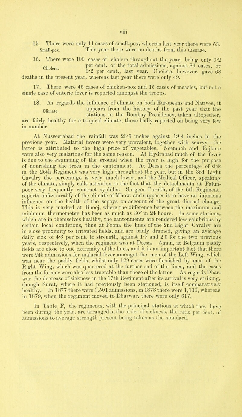 Ylll 15. There were only 11 cases of small-pox, whereas last year there were 63. Small-pox. This year there were no deaths from this disease. 16. There were 100 cases of cholera throughout the year, being only 0*2 ghojera per cent, of the total admissions, against 86 cases, or 0’2 per cent., last year. Cholera, however, gave 68 deaths in the present year, whereas last year there were only 49. 17. There were 46 cases of chicken-pox and 15 cases of measles, but not a single case of enteric fever is reported amongst the troops. 18. As regards the influence of climate on both Europeans and Natives, it Climate appears from the history of the past year that the stations in the Bombay Presidency, taken altogether, are fairly healthy for a tropical climate, those badly reported on being very few in number. At Nusseerabad the rainfall was 23*9 inches against 19*4 inches in the previous year. Malarial fevers were very prevalent, together with scurvy—the latter is attributed to the high price of vegetables. Neemuch and Rajkote were also very malarious for the same reason. At Hydrabad much of the fever is due to the swamping of the ground when the river is high for the purpose of nourishing the trees in the cantonment. At Deesa the percentage of sick in the 26tli Regiment was very high throughout the year, but in the 3rd Light Cavalry the percentage is very much lower, and the Medical Officer, speaking of the climate, simply calls attention to the fact that the detachments at Palun- poor very frequently contract syphilis. Surgeon Parakh, of the 6th Regiment, reports unfavourably of the climate of Mhow, and supposes it to have an injurious influence on the health of the sepoys on account of the great diurnal change. This is very marked at Bhooj, where the difference between the maximum and minimum thermometer has been as much as 30° in 24 hours. In some stations, which are in themselves healthy, the cantonments are rendered less salubrious by certain local conditions, thus at Poona the lines of the 2nd Light Cavalry are in close proximity to irrigated fields, and are badly drained, giving an average daily sick of 4‘3 per cent, to strength, against 1*7 and 2 6 for the two previous years, respectively, when the regiment was at Deesa. Again, at Belgaum paddy fields are close to one extremity of the lines, and it is an important fact that there were 245 admissions for malarial fever amongst the men of the Left Wing, which was near the paddy fields, whilst only 129 cases were furnished by men of the Right Wing, which was quartered at the further end of the lines, and the cases from the former were also less tractable than those of the latter. As regards Dhar- war the decrease of sickness in the 17th Regiment after its arrival is very striking, though Surat, where it had previously been stationed, is itself comparatively healthy. In 1877 there were 1,501 admissions, in 1878 there were 1,130, whereas in 1879, when the regiment mo^ed to Dharwar, there were only 617. In Table F, the regiments, with the principal stations at which they have been during the year, are arranged in the order of sickness, the ratio per cent, of admissions to average strength present being taken as the standard.