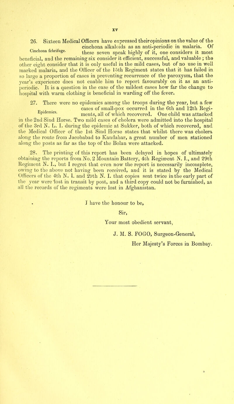 26. Sixteen Medical Officers have expressed theiropinions on the value of the cinchona alkaloids as an anti-periodic in malaria. Of Cinchona febrifuge. thege seven speak highly of it, one considers it most beneficial, and the remaining six consider it efficient, successful, and valuable ; the other eight consider that it is only useful in the mild cases, but of no use in well marked malaria, and the Officer of the 15th Regiment states that it has failed in so large a proportion of cases in preventing recurrence of the paroxysm, that the year’s experience does not enable him to report favourably on it as an anti- periodic. It is a question in the case of the mildest cases how far the change to hospital with warm clothing is beneficial in warding off the fever. 27. There were no epidemics among the troops during the year, but a few cases of small-pox occurred in the 6tli and 12th Regi- pi emics- ments, all of which recovered. One child was attacked in the 2nd Sind Horse. Two mild cases of cholera were admitted into the hospital of the 3rd N. L. I. during the epidemic at Sukker, both of which recovered, and the Medical Officer of the 1st Sind Horse states that whilst there was cholera along the route from Jacobabad to Kandahar, a great number of men stationed along the posts as far as the top of the Bolan were attacked. 28. The printing of this report has been delayed in hopes of ultimately obtaining the reports from No. 2 Mountain Battery, 4th Regiment N. I., and 29th Regiment N. I., but I regret that even now the report is necessarily incomplete, owing to the above not having been received, and it is stated by the Medical Officers of the 4tli N. 1. and 29th N. I. that copies sent twice in the early part of the year were 'lost in transit by post, and a third copy could not be furnished, as all the records of the regiments were lost in Afghanistan. I have the honour to be, Sir, Your most obedient servant, J. M. S. FOGO, Surgeon-General, Her Majesty’s Forces in Bombay. ft