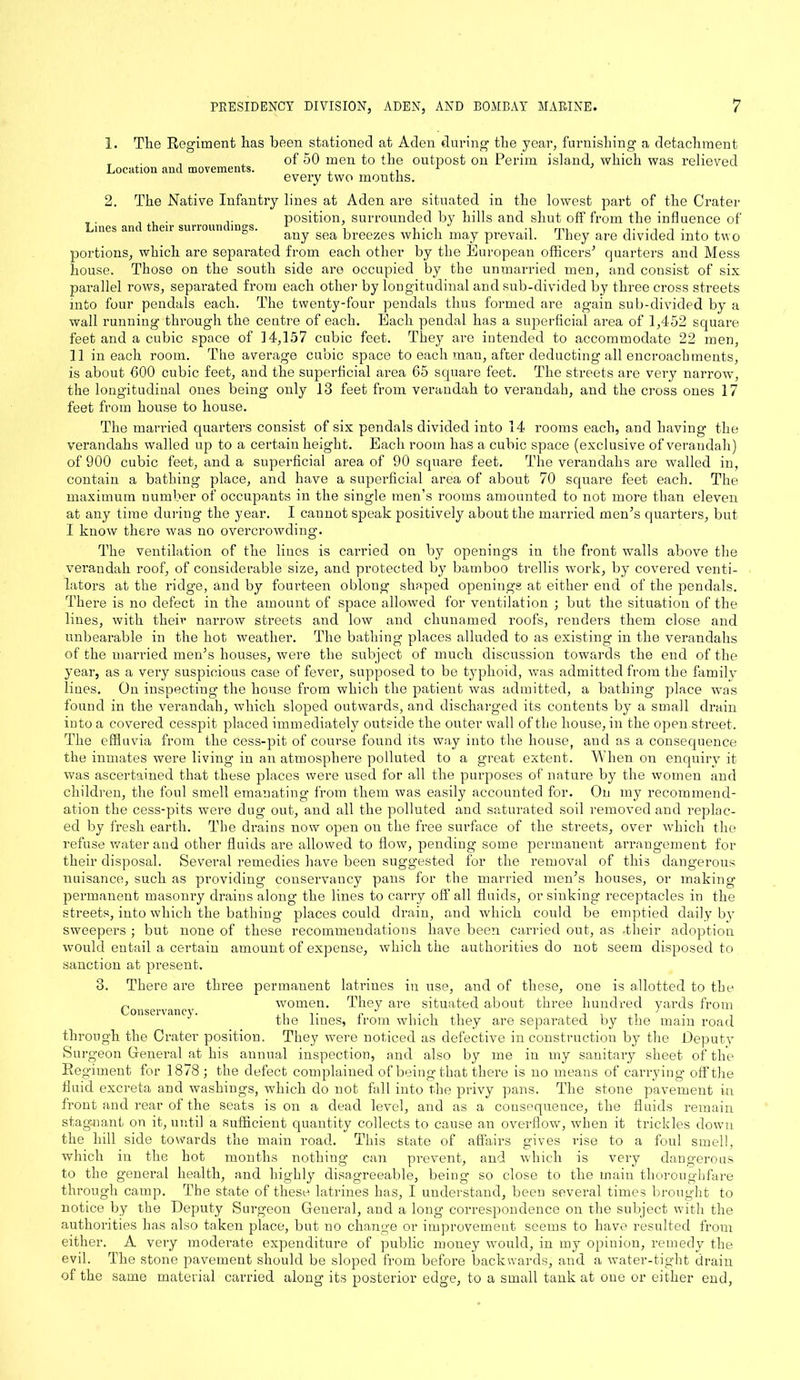 1. The Regiment has been stationed at Aden during the year, furnishing a detachment T . . , of 50 men to the outpost on Perim island, which was relieved Location and movements. , ,, 1 every two mouths. 2. The Native Infantry lines at Aden are situated in the lowest part of the Crater , . , , . .. position, surrounded by hills and shut off from the influence of Lines and their surroundings. 1 , i • i -i rm v -i i ■ , ° any sea breezes which may prevail, they are divided into two portions, which are separated from each other by the European officers’ quarters and Mess house. Those on the south side are occupied by the unmarried men, and consist of six parallel rows, separated from each other by longitudinal and sub-divided by three cross streets into four pendals each. The twenty-four pendals thus formed are again sub-divided by a wall running through the centre of each. Each pendal has a superficial area of 1,452 square feet and a cubic space of 14,157 cubic feet. They are intended to accommodate 22 men, 11 in each room. The average cubic space to each man, after deducting all encroachments, is about 600 cubic feet, and the superficial area 65 square feet. The streets are very narrow, the longitudinal ones being only 13 feet from verandah to verandah, and the cross ones 17 feet from house to house. The married quarters consist of six pendals divided into 14 rooms each, and having the verandahs walled up to a certain height. Each room lias a cubic space (exclusive of verandah) of 900 cubic feet, and a superficial area of 90 square feet. The verandahs are walled in, contain a bathing place, and have a superficial area of about 70 square feet each. The maximum number of occupants in the single men’s rooms amounted to not more than eleven at any time during the year. I cannot speak positively about the married men’s quarters, but I know there was no overcrowding. The ventilation of the lines is carried on by openings in the front walls above the verandah roof, of considerable size, and protected by bamboo trellis work, by covered venti- lators at the ridge, and by fourteen oblong shaped openings at either end of the pendals. There is no defect in the amount of space allowed for ventilation ; but the situation of the lines, with their narrow streets and low and chunamed roofs, renders them close and unbearable in the hot weather. The bathing places alluded to as existing in the verandahs of the married men’s houses, were the subject of much discussion towards the end of the year, as a very suspicious case of fever, supposed to be typhoid, was admitted from the family lines. On inspecting the house from which the patient was admitted, a bathing place was found in the verandah, which sloped outwards, and discharged its contents by a small drain into a covered cesspit placed immediately outside the outer wall of the house, in the open street. The effluvia from the cess-pit of course found its way into the house, and as a consequence the inmates were living in an atmosphere polluted to a great extent. When on enquiry it was ascertained that these places were used for all the purposes of nature by the women and children, the foul smell emanating from them was easily accounted for. On my recommend- ation the cess-pits were dug out, and all the polluted and saturated soil removed and replac- ed by fresh earth. The drains now open on the free surface of the streets, over which the refuse water and other fluids are allowed to flow, pending some permanent arrangement for their disposal. Several remedies have been suggested for the removal of this dangerous nuisance, such as providing conservancy pans for the married men’s houses, or making permanent masonry drains along the lines to carry off all fluids, or sinking receptacles in the streets, into which the bathing places could drain, and which could be emptied daily by sweepers ; but none of these recommendations have been carried out, as -their adoption would entail a certain amount of expense, which the authorities do not seem disposed to sanction at present. 3. There are three permanent latrines in use, and of these, one is allotted to the p _ r r women. They are situated about three hundred yards from the lines, from which they are separated by the main road through the Crater position. They were noticed as defective in construction by the Deputy Surgeon Genei’al at his annual inspection, and also by me in my sanitary sheet of the Regiment for 1878 ; the defect complained of being that there is no means of carrying off the fluid excreta and washings, which do not fall into the privy pans. The stone pavement in front and rear of the seats is on a dead level, and as a consequence, the fluids remain stag-nant on it, until a sufficient quantity collects to cause an overflow, when it trickles down the hill side towards the main road. This state of affairs gives rise to a foul smell, which in the hot months nothing can prevent, and which is very dangerous to the general health, and highly disagreeable, being so close to the main thoroughfare through camp. The state of these latrines has, I understand, been several times brought to notice by the Deputy Surgeon General, and a long correspondence on the subject with the authorities has also taken place, but no change or improvement seems to have resulted from either. A very moderate expenditure of public money would, in my opinion, remedy the evil. The stone pavement should be sloped from before backwards, and a water-tight drain of the same material carried along its posterior edge, to a small tank at one or either end,