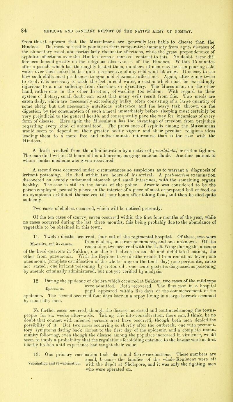 From this it appears that the Mussulmans are generally less liable to disease than the Hindoos. The most noticeable points are their comparative immunity from ague, diseases of the alimentary canal, and particularly rheumatic affections, while the great preponderance of syphilitic affections over the Hindoo forms a marked contrast to this. No doubt these dif- ferences depend greatly on the religious observances of the Hindoos. Within 15 minutes after a parade which has thoroughly heated them, numbers of men may be seen pouring cold water over their naked bodies quite irrespective of any cold wind blowing. It is easy to see how such chills must pi-edispose to ague and rheumatic affections. Again, after going twice to stool, it is necessary to wash the feet in cold water, a custom which must be exceedingly injurious to a man suffering- from diarrhoea or dysentery. The Mussulman, on the other hand, rather errs in the other direction, of washing too seldom. With regard to their system of dietary, small doubt can exist that many evils result from this. Two meals are eaten daily, which are necessarily exceedingly bulky, often consisting of a large quantity of some cheap but not necessarily nutritious substance, and the heavy task thrown on the digestion by the consumption cf such a meal immediately before sleeping must certainly be very prejudicial to the general health, and consequently pave the way for incursions of every form of disease. Here again the Mussulman has the advantage of freedom from prejudice regarding every kind of animal food. The prevalence of syphilis among the Mussulmans would seem to depend on their greater bodily vigour and their peculiar religious ideas leading them to a more free and indiscriminate intercourse than is the case with the Hindoos. A death resulted from the administration by a native of jamalghota, or croton tiglium. The man died within 30 hours of his admission, purging sanious fluids. Another patient to whom similar medicine was given recovered. A second case occurred under circumstances so suspicious as to warrant a diagnosis of irritant poisoning. He died within two hours of his arrival. A post-mortem examination discovered an acutely inflammed stomach and small intestines, with the remaining organs healthy. The case is still in the hands of the police. Arsenic was considered to be the poison employed, probably placed in the interior of a piece of meat or prepared ball of food, as no symptoms exhibited themselves till four hours after taking food, and then he died quite suddenly. Two cases of cholera occurred, which will be noticed presently. Of the ten cases of scurvy, seven occurred within the first four months of the year, while no cases occurred during the last three months, this being probably due to the abundance of vegetable to be obtained in this town. 11. Twelve deaths occurred, four out of the regimental hospital. Of these, two were ,, . ... , . from cholera, one from pneumonia, and one unknown. Of the or a i y, am i s causes. remainder, two occurred with the Left Wing during the absence of the head-quarters in Sukkur, one due to bed-sore in an old and debilitated patient, the other from pneumonia. With the Regiment two deaths resulted from remittent fever ; one pneumonia (complete carnification of the whole lung on the tenth day) ; one peritonitis, cause not stated ; one irritant poisoning by croton oil; one acute gastritis diagnosed as poisoning by arsenic criminally administered, but not yet verified by analysis. 12. During the epidemic of cholera which occurred at Sukkur, two cases of the mild type were admitted. Both recovered. The first case in a hospital pupil appeared within fWe days of the commencement of the epidemic. The second occurred four days later in a sepoy living in a large barrack occupied by some fifty men. Epidemics. No further cases occurred, though the disease increased and continued among the towns- people for six weeks afterwards. Taking this into consideration, there can, I think, be no doubt that contact with iufected persons must have occurred, though both men denied the possibility of it. But two cases occurring so shortly after the outbreak, one with premoni- tory symptoms dating back almost to the first day of the epidemic, and a complete immu- munity following, even though the disease among the populace increased in virulence, would seem to imply a probability that the regulations forbidding entrance to the bazaar were at first illicitly broken until experience had taught their value. 13. One primary vaccination took place and 35 re-vaccinations. These numbers are small, because the families of the whole Regiment were left Vaccination and re-vaccination, with the depot at Sholapore, and it was only the fighting men who were operated on.