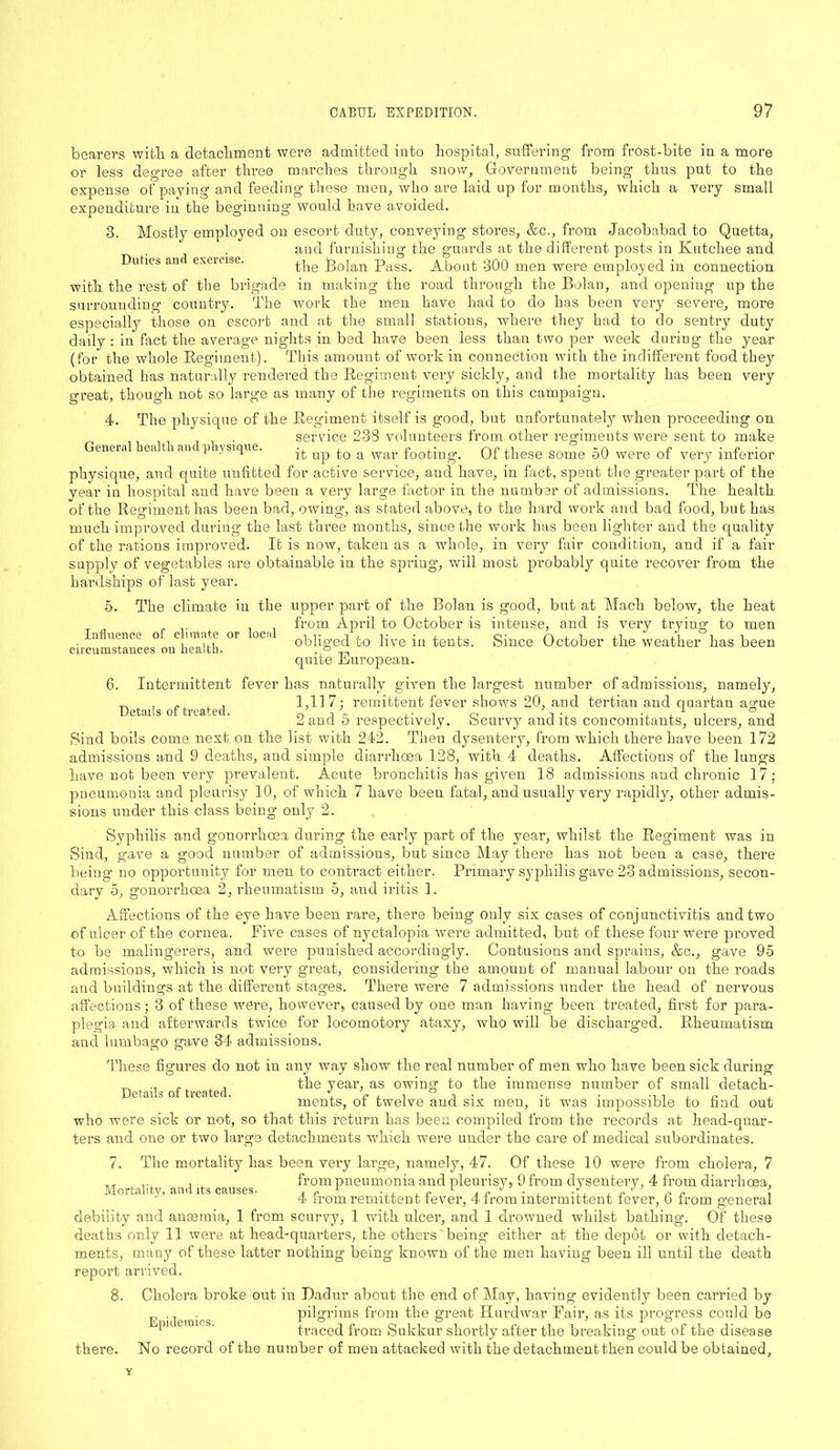 bearers with a detachment were admitted into hospital, suffering from frost-bite in a more or less degree after three marches through snow, Government being thus put to the expense of paying and feeding these men, who are laid up for months, which a very small expenditure in the beginning would have avoided. 3. Mostly employed on escort duty, conveying stores, &c., from Jacobabad to Quetta, and furnishing the guards at the different posts in Kutchee and Duties and exeicise. the Bolan Pass. About 300 men were employed in connection with the rest of the brigade in making the road through the Bolan, and opening up the surrounding country. The work the men have had to do has been very severe, more especially those on escort and at the small stations, where they had to do sentry duty daily : in fact the average nights in bed have been less than two per week during the year (for the whole Regiment). This amount of work in connection with the indifferent food they obtained has naturally rendered the Regiment very sickly, and the mortality has been very great, though not so large as many of the regiments on this campaign. 4. The physique of the Regiment itself is good, but unfortunately when proceeding on service 238 volunteers from other regiments were sent to make Geneia eatian p ysique. -j. up a war footing. Of these some 50 were of very inferior physique, and quite unfitted for active service, and have, in fact, spent the greater part of the year in hospital and have been a very large factor in the number of admissions. The health of the Regiment has been bad, owing, as stated above, to the hard work and bad food, but has much improved during the last three months, since the work has been lighter and the quality of the rations improved. It is now, taken as a whole, in very fair condition, and if a fair supply of vegetables are obtainable in the spring, will most probably quite recover from the hardships of last year. 5. The climate in the upper part of the Bolan is good, but at Mach below, the heat from April to October is intense, and is very trying to men obliged to live in tents. Since October the weather has been quite European. 6. Intermittent fever has naturally given the largest number of admissions, namely, ^ „, , , 1,117; remittent fever shows 20, and tertian and quartan agme 2 and 5 respectively. Scurvy audits concomitants, ulcers, and Sind boils come next on the list with 242. Then dysentery, from which there have been 172 admissions and 9 deaths, and simple diarrhoea 128, with 4 deaths. Affections of the lungs have not been very prevalent. Acute bronchitis has given 18 admissions and chronic 17; pneumonia and pleurisy 10, of which 7 have been fatal, and usually very rapidly, other admis- sions under this class being only 2. Syphilis and gonorrhoea during the early part of the year, whilst the Regiment was in Sind, gave a good number of admissions, but since May there has not been a case, there being no opportunity for men to contract either. Primary syphilis gave 23 admissions, secon- Influence of climate or local circumstances on health. dary 5, gonorrhoea 2, rheumatism 5, and iritis 1. Affections of the eye have been rare, there being only six cases of conjunctivitis and two of ulcer of the cornea. Five cases of nyctalopia were admitted, but of these four were proved to be malingerers, and were punished accordingly. Contusions and sprains, &c., gave 95 admissions, which is not very great, considering the amount of manual labour on the roads and buildings at the different stages. There were 7 admissions under the head of nervous affections; 3 of these were, however, caused by one man having been treated, first for para- plegia and afterwards twice for locomotory ataxy, who will be discharged. Rheumatism and lumbago gave 34 admissions. These figures do not in any way show the real number of men who have been sick during ^ .. „, , the year, as owing to the immense number of small detach- Details oi treated. , . -1 t • , • •-» -i , « -i ± ments, oi twelve and six men, it was impossible to find out who were sick or not, so that this return has been compiled from the records at head-quar- ters and one or two large detachments which were under the care of medical subordinates. 7. The mortality has been very large, namely, 47. Of these 10 were from cholera, 7 . , . _ from pneumonia and pleurisy, 9 from dysentery, 4 from diarrhoea, 4 irom remittent tever, 4 from intermittent iever, o from general debility and anaemia, 1 from scurvy, 1 with ulcer, and 1 drowned whilst bathing. Of these deaths only 11 were at head-quarters, the others' being either at the depot or with detach- ments, many of these latter nothing being known of the men having been ill until the death report arrived. 8. Cholera broke out in Dadur about the end of May, having evidently been carried by pilgrims from the great Hurdwar Fair, as its progress could be traced from Sukkur shortly after the breaking out of the disease there. No record of the number of men attacked with the detachment then could be obtained. Epidemics.