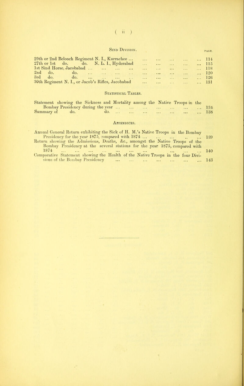 ( ji ) Sind Division. 29th or 2nd Beloocli Regiment N. I., Kurracliee ... ... ... ... ... ... 114 27th or 1st do. do. N. L. I., Hyderabad ... ... ... ... ... 115 1 st Sind Horse, Jacobabad ... ... ... ... ... ... ... ... ... 118 2nd do. do. ... ... ... ... ... ... ... ... ... 120 3rd do. do. ... ... ... ... ... ... ... ... ... 126 30th Regiment N. I., or Jacob’s Rifles, Jacobabad ... ... ... ... ... 131 Statistical Tables. Statement showing the Sickness and Mortality among the Native Troops in the Bombay Presidency during the year ... ... ... ... ... ... ... 134 Summary of do. do. ... ... ... ... ... ... ... 138 Appendices. Annual General Return exhibiting the Sick of H. M.’s Native Troops in the Bombay Presidency for the year 1875, compared with 1874 ... ... ... .. ... 139 Return showing the Admissions, Deaths, &c., amongst the Native Troops of the Bombay Presidency at the several stations for the year 1875, compared with 1874 140 Comparative Statement showing the Health of the Native Troops in the four Divi- sions of the Bombay Presidency ... ... ... ... ... ... ... 143