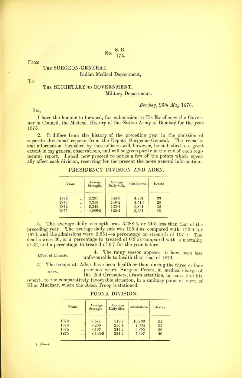 From S. B. 174. To The SURGEON-GENERAL Indian Medical Department, The SECRETARY to GOVERNMENT, Military Department. Sir, Bombay, 2Qth May 1876. I have the honour to forward, for submission to His Excellency the Gover- nor in Council, the Medical History of the Native Army of Bombay for the year 1875. 2. It differs from the history of the preceding year in the omission of separate divisional reports from the Deputy Surgeons-General. The remarks and information furnished by these officers will, however, be embodied to a great extent in my general observations, and will be given partly at the end of each regi- mental report. I shall now proceed to notice a few of the points which speci- ally affect each division, reserving for the present the more general information. PRESIDENCY DIVISION AND ADEN. Years. Average Strength. Average Daily Sick. Admissions. Deaths. 1872 3,297 144-0 4,731 33 1873 3,358 140-2 4,513 28 1874 3,343 133-4 3,861 32 1875 3,288-5 125-4 3,551 36 3. The average daily strength was 3,288‘5, or 54-5 less than that of the preceding year. The average daily sick was 125-4 as compared with 133-4 for 1874, and the admissions were 3,551—a percentage on strength of 107-9. The deaths were 36, or a percentage to treated of 09 as compared with a mortality of 32, and a percentage to treated of 07 for the year before. Effect of Climate. 4. The rainy season appears to have been less unfavourable to health than that of 1874. 5. The troops at Aden have been healthier than during the three or four Aden. previous years. Surgeon Peters, in medical charge of the 2nd Grenadiers, draws attentioD, in para. 2 of his report, to the comparatively favourable situation, in a sanitary point of view, of Khor Mucksar, where the Aden Troop is stationed. POONA DIVISION. Years. Average Strength. Average Daily Sick. Admissions. Deaths. 1872 8,577 319-7 10,703 51 1873 8,209 250-4 7,334 35 1874 8,197 241-2 6,855 36 1875 8,145-9 224-2 7,607 40