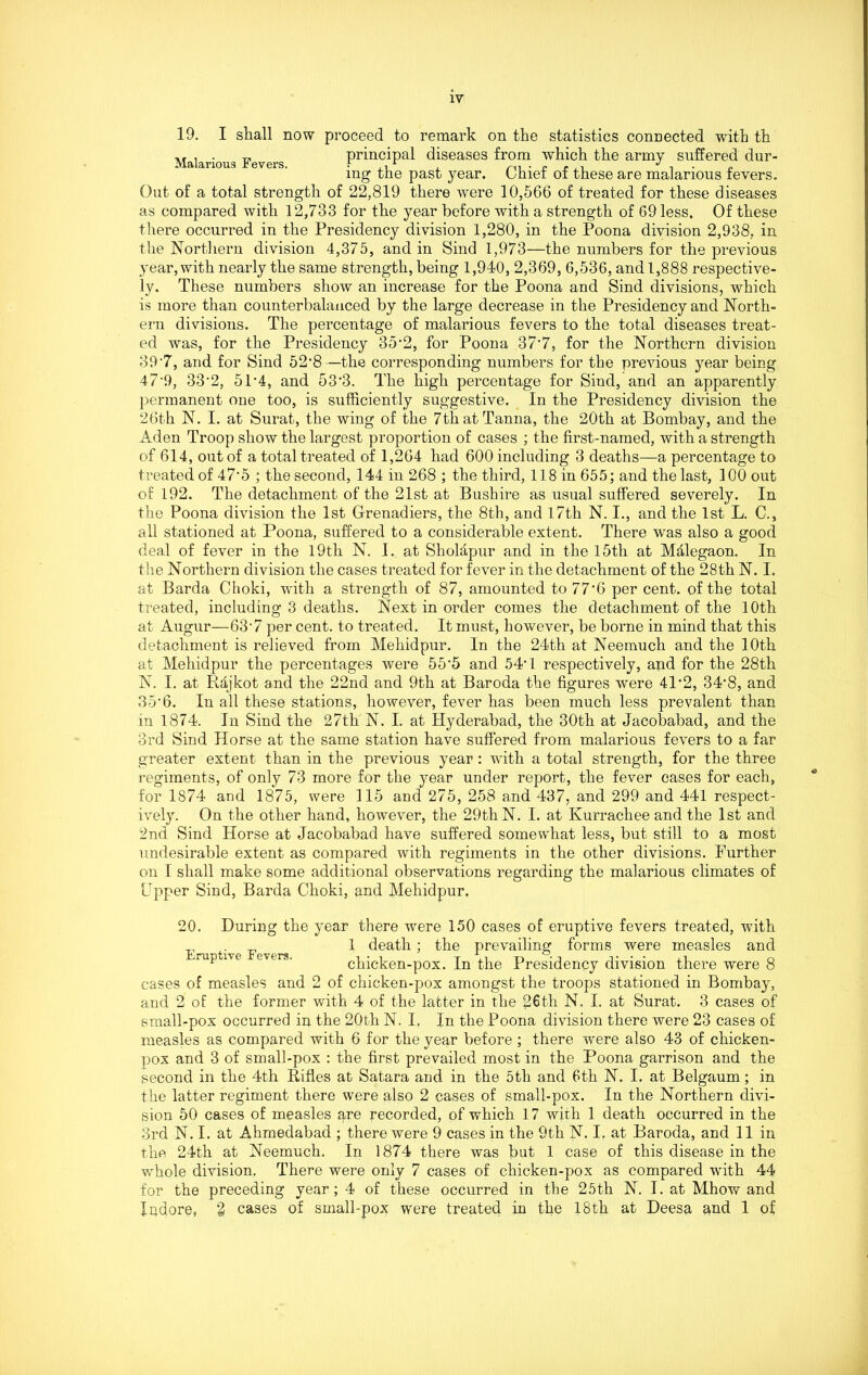 Malarious Fevers. 19. I shall now proceed to remark on the statistics connected with th principal diseases from which the army suffered dur- ing the past year. Chief of these are malarious fevers. Out of a total strength of 22,819 there were 10,566 of treated for these diseases as compared with 12,733 for the year before with a strength of 69 less. Of these there occurred in the Presidency division 1,280, in the Poona division 2,938, in the Northern division 4,375, and in Sind 1,973—the numbers for the previous year, with nearly the same strength, being 1,940, 2,369, 6,536, and 1,888 respective- ly. These numbers show an increase for the Poona and Sind divisions, which is more than counterbalanced by the large decrease in the Presidency and North- ern divisions. The percentage of malarious fevers to the total diseases treat- ed was, for the Presidency 35% for Poona 37*7, for the Northern division 39-7, and for Sind 52-8—the corresponding numbers for the previous year being 47% 33% 5P4, and 53'3. The high percentage for Sind, and an apparently permanent one too, is sufficiently suggestive. In the Presidency division the 26th N. I. at Surat, the wing of the 7thatTanna, the 20th at Bombay, and the Aden Troop show the largest proportion of cases ; the first-named, with a strength of 614, out of a total treated of 1,264 had 600 including 3 deaths—a percentage to treated of 47‘5 ; the second, 144 in 268 ; the third, 118 in 655; and the last, 100 out of 192. The detachment of the 21st at Bushire as usual suffered severely. In the Poona division the 1st Grenadiers, the 8th, and 17th N. I., and the 1st L. C., all stationed at Poona, suffered to a considerable extent. There was also a good deal of fever in the 19th N. I. at Sholapur and in the 15th at Mdlegaon. In the Northern division the cases treated for fever in the detachment of the 28th N. I. at Barda Choki, with a strength of 87, amounted to 77'6 per cent, of the total treated, including 3 deaths. Next in order comes the detachment of the 10th at Augur—63’7 per cent, to treated. It must, however, be borne in mind that this detachment is relieved from Mehidpur. In the 24th at Neemuch and the 10th at Mehidpur the percentages were 55'5 and 54G respectively, and for the 28th N. I. at Rajkot and the 22nd and 9th at Baroda the figures were 41% 34% and 35’6. In all these stations, however, fever has been much less prevalent than in 1874. In Sind the 27th N. I. at Hyderabad, the 30th at Jacobabad, and the 3rd Sind Horse at the same station have suffered from malarious fevers to a far greater extent than in the previous year: with a total strength, for the three regiments, of only 73 more for the year under report, the fever cases for each, for 1874 and 1875, were 115 and 275, 258 and 437, and 299 and 441 respect- ively. On the other hand, however, the 29th N. I. at Kurrachee and the 1st and 2nd Sind Horse at Jacobabad have suffered somewhat less, but still to a most undesirable extent as compared with regiments in the other divisions. Further on I shall make some additional observations regarding the malarious climates of Upper Sind, Barda Choki, and Mehidpur. Eruptive Fevers. 20. During the year there were 150 cases of eruptive fevers treated, with 1 death; the prevailing forms were measles and chicken-pox. In the Presidency division there were 8 cases of measles and 2 of chicken-pox amongst the troops stationed in Bombay, and 2 of the former with 4 of the latter in the 26tli N. I. at Surat. 3 cases of small-pox occurred in the 20th N. I, In the Poona division there were 23 cases of measles as compared with 6 for the year before ; there were also 43 of chicken- pox and 3 of small-pox : the first prevailed most in the Poona garrison and the second in the 4th Rifles at Satara and in the 5th and 6th N. I. at Belgaum; in the latter regiment there were also 2 cases of small-pox. In the Northern divi- sion 50 cases of measles q,re recorded, of which 17 with 1 death occurred in the 3rd N. I. at Ahmedabad ; there were 9 cases in the 9th N. I. at Baroda, and 11 in the 24th at Neemuch. In 1874 there was but 1 case of this disease in the whole division. There were only 7 cases of chicken-pox as compared with 44 for the preceding year ; 4 of these occurred in the 25th N. I. at Mhow and Xitdore, % cases of small-pox were treated in the 18th at Deesa and 1 of