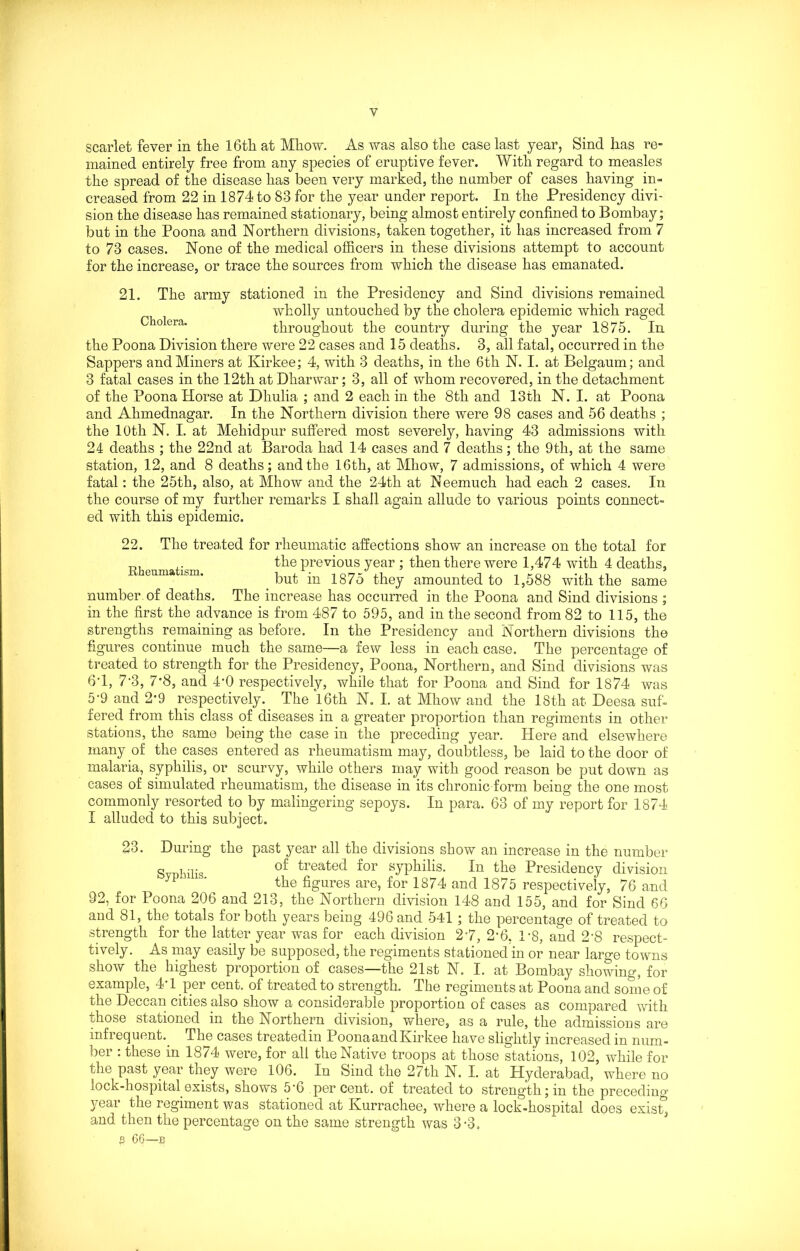 scarlet fever in the 16th at Mhow. As was also the case last year, Sind has re- mained entirely free from any species of eruptive fever. With regard to measles the spread of the disease has been very marked, the number of cases having in- creased from 22 in 1874 to 83 for the year under report. In the Presidency divi- sion the disease has remained stationary, being almost entirely confined to Bombay; but in the Poona and Northern divisions, taken together, it has increased from 7 to 73 cases. None of the medical officers in these divisions attempt to account for the increase, or trace the sources from which the disease has emanated. 21. The army stationed in the Presidency and Sind divisions remained wholly untouched by the cholera epidemic which raged Cholera. throughout the country during the year 1875. In the Poona Division there were 22 cases and 15 deaths. 3, all fatal, occurred in the Sappers and Miners at Kirkee; 4, with 3 deaths, in the 6th N. I. at Belgaum; and 3 fatal cases in the 12th at Dharwar; 3, all of whom recovered, in the detachment of the Poona Horse at Dliulia ; and 2 each in the 8th and 13th N. I. at Poona and Ahmednagar. In the Northern division there were 98 cases and 56 deaths ; the 10th N. I. at Mehidpur suffered most severely, having 43 admissions with 24 deaths ; the 22nd at Baroda had 14 cases and 7 deaths; the 9th, at the same station, 12, and 8 deaths; and the 16th, at Mhow, 7 admissions, of which 4 were fatal: the 25th, also, at Mhow and the 24th at Neemuch had each 2 cases. In the course of my further remarks I shall again allude to various points connect- ed with this epidemic. 22. The treated for rheumatic affections show an increase on the total for R. . the previous year ; then there were 1,474 with 4 deaths, enma ism. but in 1875 they amounted to 1,588 with the same number, of deaths. The increase has occurred in the Poona and Sind divisions ; in the first the advance is from 487 to 595, and in the second from 82 to 115, the strengths remaining as before. In the Presidency and Northern divisions the figures continue much the same—a few less in each case. The percentage of treated to strength for the Presidency, Poona, Northern, and Sind divisions was 6T, 7'3, 7*8, and 4'0 respectively, while that for Poona and Sind for 1874 was 5'9 and 2*9 respectively. The 16th N. I. at Mhow and the 18th at Deesa suf- fered from this class of diseases in a greater proportion than regiments in other stations, the same being the case in the preceding year. Here and elsewhere many of the cases entered as rheumatism may, doubtless, be laid to the door of malaria, syphilis, or scurvy, while others may with good reason be put down as cases of simulated rheumatism, the disease in its chronic form being the one most commonly resorted to by malingering sepoys. In para. 63 of my report for 1874 I alluded to this subject. 23. During the past year all the divisions show an increase in the number Svpbilis treafed for syphilis. In the Presidency division ,yi ' the figures are, for 1874 and 1875 respectively, 76 and 92, for Poona 206 and 213, the Northern division 148 and 155, and for Sind 66 and 81, the totals for both years being 496 and 541 ; the percentage of treated to strength for the latter year was for each division 2*7, 2-6, 1*8, and 2*8 respect- ively. As may easily be supposed, the regiments stationed in or near large towns show the highest proportion of cases—the 21st N. I. at Bombay showing, for example, 4*1 per cent, of treated to strength. The regiments at Poona and some of the Deccan cities also show a considerable proportion of cases as compared with those stationed in the Northern division, where, as a rule, the admissions are infrequent.. The cases treatedin PoonaandKirkee have slightly increased in num- ber : these in 1874 were, for all the Native troops at those stations, 102, while for the past year tney were 106. In Sind the 27th N. I. at Hyderabad, where no lock-hospital, exists, shows 5*6 percent, of treated to strength; in the preceding year the regiment was stationed at Kurrachee, where a lock-hospital does exist, and then the percentage on the same strength was 3-3.