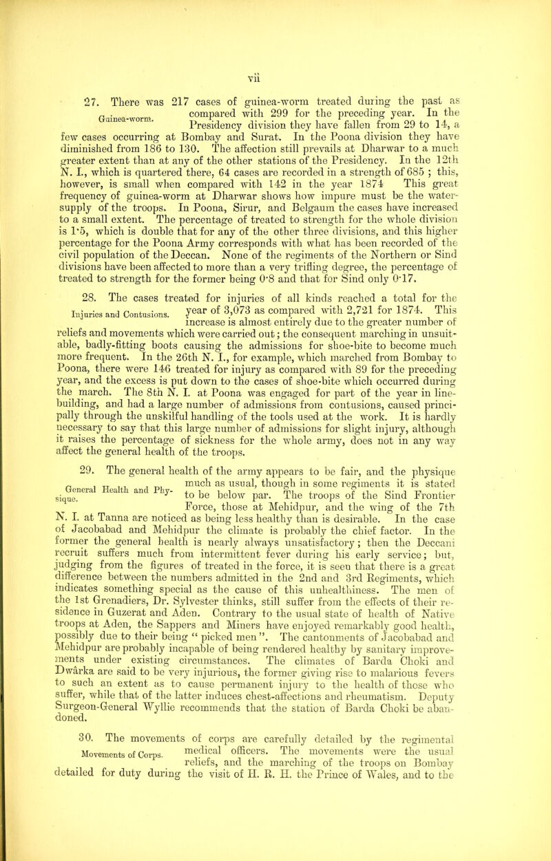 27. There was 217 cases of guinea-worm treated during the past as r . compared with 299 for the preceding year. In the Presidency division they have fallen from 29 to 14, a few cases occurring at Bombay and Surat. In the Poona division they have diminished from 186 to 130. The affection still prevails at Dharwar to a much greater extent than at any of the other stations of the Presidency. In the 12th N. I., which is quartered there, 64 cases are recorded in a strength of 685 ; this, however, is small when compared with 142 in the year 1874 This great frequency of guinea-worm at Dharwar shows how impure must be the water- supply of the troops. In Poona, Sirur, and Belgaum the cases have increased to a small extent. The percentage of treated to strength for the whole division is 1*5, which is double that for any of the other three divisions, and this higher percentage for the Poona Army corresponds with what has been recorded of the civil population of the Deccan. None of the regiments of the Northern or Sind divisions have been affected to more than a very trifling degree, the percentage of treated to strength for the former being 0’8 and that for Sind only 0T7. 28. The cases treated for injuries of all kinds reached a total for the Injuries and Contusions. 7ear of 3’073 aS Compared with 2,721 for 1874. This increase is almost entirely due to the greater number of reliefs and movements which were carried out; the consequent marching in unsuit- able, badly-fitting boots causing the admissions for sboe-bite to become much more frequent. In the 26th N. I., for example, which marched from Bombay to Poona, there were 146 treated for injury as compared with 89 for the preceding year, and the excess is put down to the cases of shoe-bite which occurred during the march. The 8th N. I. at Poona was engaged for part of the year in line- building, and had a large number of admissions from contusions, caused princi- pally through the unskilful handling of the tools used at the work. It is hardly necessary to say that this large number of admissions for slight injury, although it raises the percentage of sickness for the whole army, does not in any way affect the general health of the troops. 29. The general health of the army appears to be fair, and the physique n much as usual, though in some regiments it is stated Siqi aM t0 be below par. The troops of the Sind Frontier Force, those at Mehidpur, and the wing of the 7th N. I. at Tanna are noticed as being less healthy than is desirable. In the case of Jacobabad and Mehidpur the climate is probably the chief factor. In the former the general health is nearly always unsatisfactory; then the Deccani recruit suffers much from intermittent fever during his early service; but, judging from the figures of treated in the force, it is seen that there is a great difference between the numbers admitted in the 2nd and 3rd Regiments, which indicates something special as the cause of this unhealthiness. The men of the 1st Grenadiers, Dr. Sylvester thinks, still suffer from the effects of their re- sidence in Guzerat and Aden. Contrary to the usual state of health of Native troops at Aden, the Sappers and Miners have enjoyed remarkably good health, possibly due to their being “ picked men”. The cantonments of Jacobabad and Mehidpur are probably incapable of being rendered healthy by sanitary improve- ments under existing circumstances. The climates of Barda Ohoki and Dwarka are said to be very injurious, the former giving rise to malarious fevers to such an extent as to cause permanent injury to the health of those who suffer, while that of the latter induces chest-affections and rheumatism. Deputy Surgeon-General Wyllie recommends that the station of Barda Choki be aban- doned. 30. The movements of corps are carefully detailed by the regimental Movements of Corps. medical officers. The movements were the usual reliefs, and the marching of the troops on Bombay detailed for duty during the visit of IT. R. H, the Prince of Wales, and to the