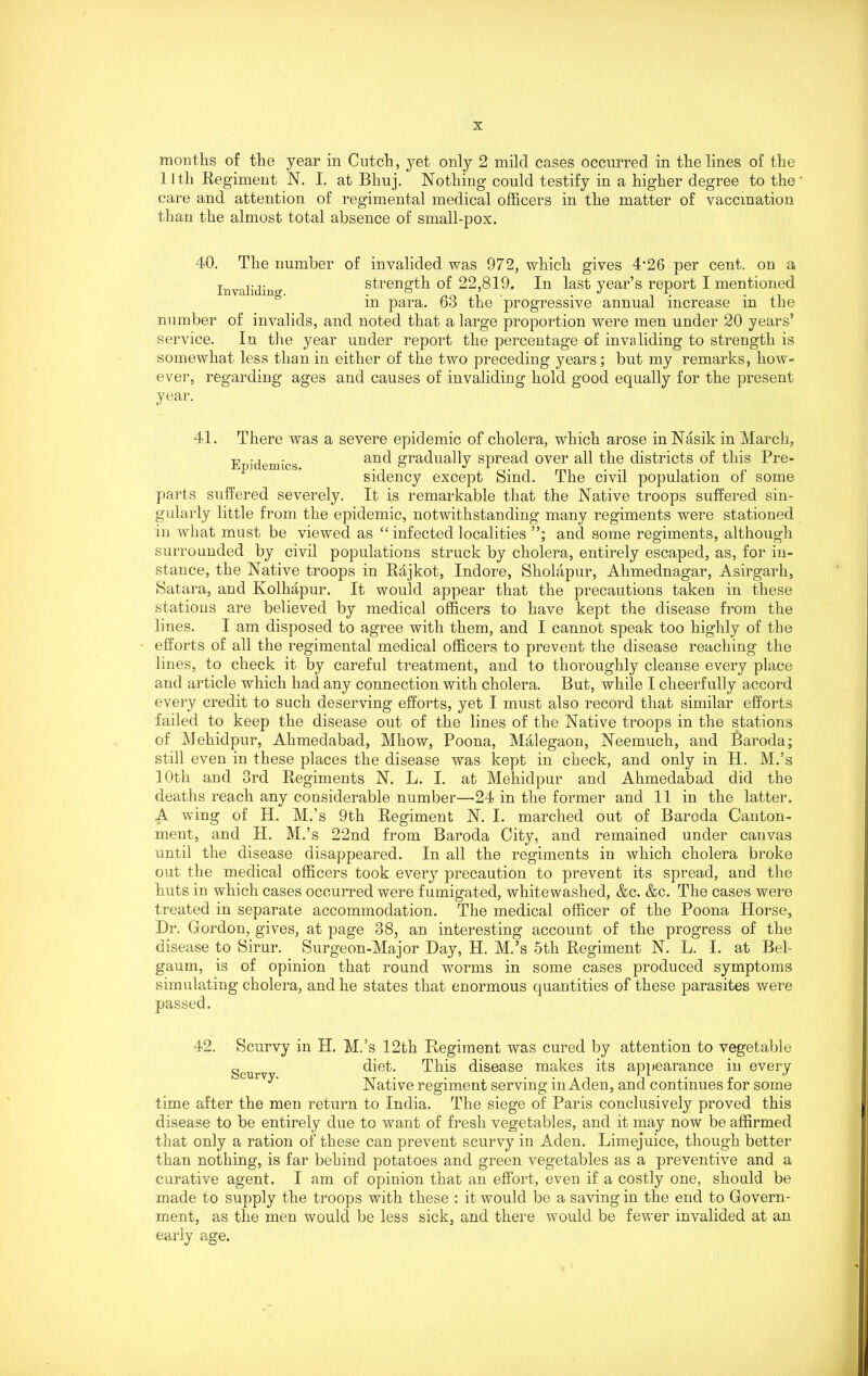 months of the year in Cutch, yet only 2 mild cases occurred in the lines of the 11th Regiment N. I. at Bhuj. Nothing could testify in a higher degree to the care and attention of regimental medical officers in the matter of vaccination than the almost total absence of small-pox. 40. The number of invalided was 972, which gives 4‘26 per cent, on a Invaliding strength of 22,819. In last year’s report I mentioned in para. 68 the progressive annual increase in the number of invalids, and noted that a large proportion were men under 20 years’ service. In the year under report the percentage of invaliding to strength is somewhat less than in either of the two preceding years; but my remarks, how- ever, regarding ages and causes of invaliding hold good equally for the present year. 41. There was a severe epidemic of cholera, which arose in Nasik in March, Epidemics and gradually spread over all the districts of this Pre- sidency except Sind. The civil population of some parts suffered severely. It is remarkable that the Native troops suffered sin- gularly little from the epidemic, notwithstanding many regiments were stationed in what must be viewed as “ infected localities and some regiments, although surrounded by civil populations struck by cholera, entirely escaped, as, for in- stance, the Native troops in Rdjkot, Indore, Sholapur, Ahmednagar, Asirgarh, Satara, and Kolhapur. It would appear that the precautions taken in these stations are believed by medical officers to have kept the disease from the lines. I am disposed to agree with them, and I cannot speak too highly of the efforts of all the regimental medical officers to prevent the disease reaching the lines, to check it by careful treatment, and to thoroughly cleanse every place and article which had any connection with cholera. But, while I cheerfully accord every credit to such deserving efforts, yet I must also record that similar efforts failed to keep the disease out of the lines of the Native troops in the stations of Mehidpur, Ahmedabad, Mhow, Poona, Malegaon, Neemuch, and Baroda; still even in these places the disease was kept in check, and only in H. M.’s 10th and 3rd Regiments N. L. I. at Mehidpur and Ahmedabad did the deaths reach any considerable number—-24 in the former and 11 in the latter. A wing of H. M.’s 9th Regiment N. I. marched out of Baroda Canton- ment, and H. M.’s 22nd from Baroda City, and remained under canvas until the disease disappeared. In all the regiments in which cholera broke out the medical officers took every precaution to prevent its spread, and the huts in which cases occurred were fumigated, whitewashed, &c. &c. The cases were treated in separate accommodation. The medical officer of the Poona Horse, Hr. Gordon, gives, at page 38, an interesting account of the progress of the disease to Sirur. Surgeon-Major Day, H. M.’s 5th Regiment N. L. I. at Bel- gaum, is of opinion that round worms in some cases produced symptoms simulating cholera, and he states that enormous quantities of these parasites were passed. 42. Scurvy in H. M.’s 12th Regiment was cured by attention to vegetable g t diet. This disease makes its appearance in every Native regiment serving in Aden, and continues for some time after the men return to India. The siege of Paris conclusively proved this disease to be entirely due to want of fresh vegetables, and it may now be affirmed that only a ration of these can prevent scurvy in Aden. Limejuice, though better than nothing, is far behind potatoes and green vegetables as a preventive and a curative agent. I am of opinion that an effort, even if a costly one, should be made to supply the troops with these : it would be a saving in the end to Govern- ment, as the men would be less sick, and there would be fewer invalided at an