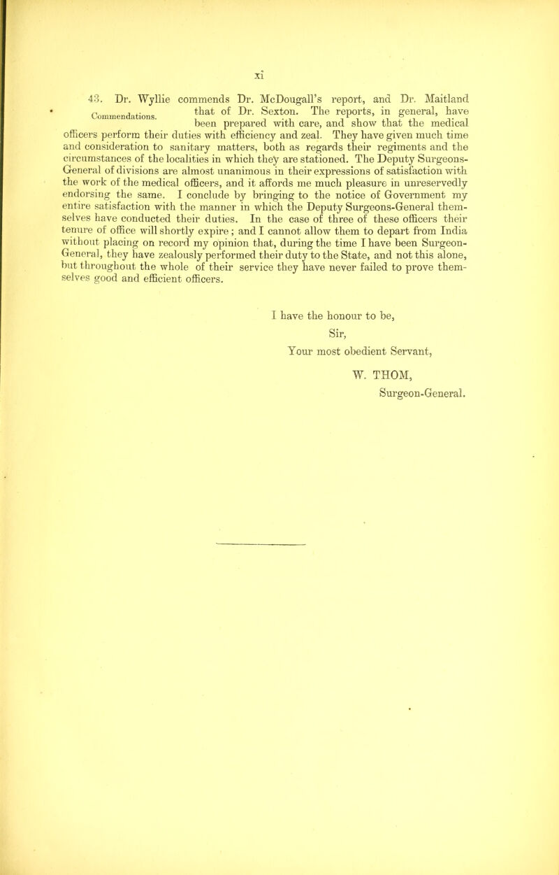 43. Dr. Wyllie commends Dr. McDougall’s report, and Dr. Maitland n that of Dr. Sexton. The reports, in general, have been prepared with care, and show that the medicai officers perform their duties with efficiency and zeal. They have given much time and consideration to sanitary matters, both as regards their regiments and the circumstances of the localities in which they are stationed. The Deputy Surgeons- General of divisions are almost unanimous in their expressions of satisfaction with the work of the medical officers, and it affords me much pleasure in unreservedly endorsing the same. I conclude by bringing to the notice of Government my entire satisfaction with the manner in which the Deputy Surgeons-General them- selves have conducted their duties. In the case of three of these officers their tenure of office will shortly expire; and I cannot allow them to depart from India without placing on record my opinion that, during the time I have been Surgeon- General, they have zealously performed their duty to the State, and not this alone, but throughout the whole of their service they have never failed to prove them- selves good and efficient officers. I have the honour to be, Sir, Your most obedient Servant, W. THOM, Surgeon-General.