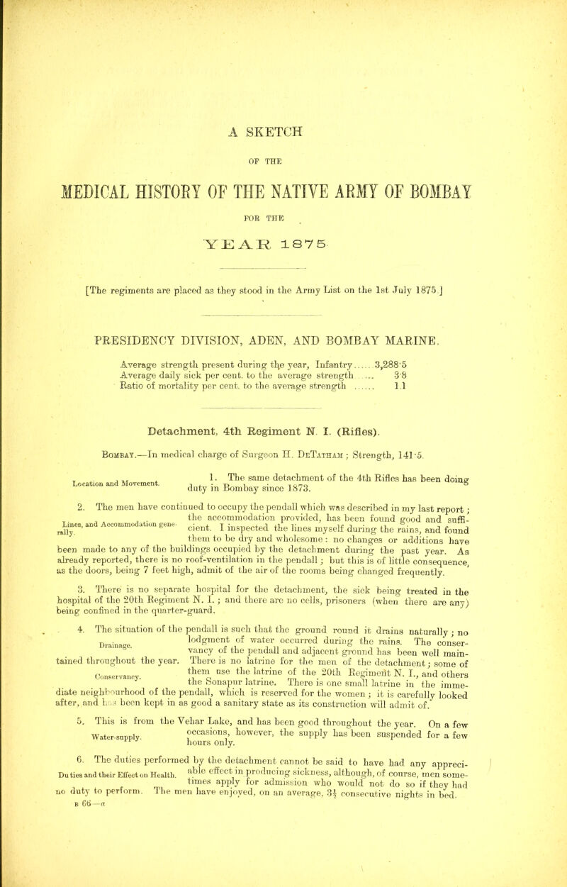 A SKETCH OP THE MEDICAL HISTORY OF THE NATIVE ARMY OF BOMBAY FOR THE YEAR, 1875 [The regiments are placed as they stood in the Army List on the 1st July 1875 ] PRESIDENCY DIVISION, ADEN, AND BOMBAY MARINE, Average strength present during the year. Infantry 3,288*5 Average daily sick per cent, to the average strength ... 3'8 Ratio of mortality per cent, to the average strength 1.1 Detachment, 4th Regiment N. I. (Rifles). Bombay.—In medical charge of Surgeon H. DeTatham ; Strength, 141'5. Location and Movement. 2. 1. The same detachment of the 4th Rifles has been doing duty in Bombay since 1873. Lines, and Accommodation gene- rally. The men have continued to occupy the pendall which was described in my last report ; the accommodation provided, has been found good and suffi- cient. I inspected the lines myself during the rains, and found them to be dry and wholesome : no changes or additions have been made to any of the buildings occupied by the detachment during the past year. Aa already reported, there is no roof-ventilation in the pendall; but this is of little consequence, as the doors, being 7 feet high, admit of the air of the rooms being changed frequently. 3. There is no separate hospital for the detachment, the sick being treated in the hospital of the 20th Regiment N. I. ; and there are no cells, prisoners (when there are any) being confined in the quarter-guard. 4. Drainage. tained throughout the year. Conservancy. The situation of the pendall is such that the ground round it drains naturally ; no lodgment of water occurred during the rains. The conser- vancy of the pendall and adjacent ground has been well main- There is no latrine for the men of the detachment; some of them use the latrine of the 20th Regiment N. I., and others the Sonapur latrine. There is one small latrine in the imme- diate neighbourhood of the pendall, which is reserved for the women ; it is carefully looked after, and 1. s been kept in as good a sanitary state as its construction will admit of/ 5. This is from the Vehar Lake, and has been good throughout the year. On a few Water-supply occasions, however, the supply has been suspended for a few hours only. 6. The duties performed by the detachment cannot be said to have had any appreci- Du ties and their Effect on Health. Dfect m producing sickness, although, of course, men some- times apply for admission who would not do so if they had no duty to perform. The men have enjoyed, on an average, 3i consecutive nights in bed. B 66—a