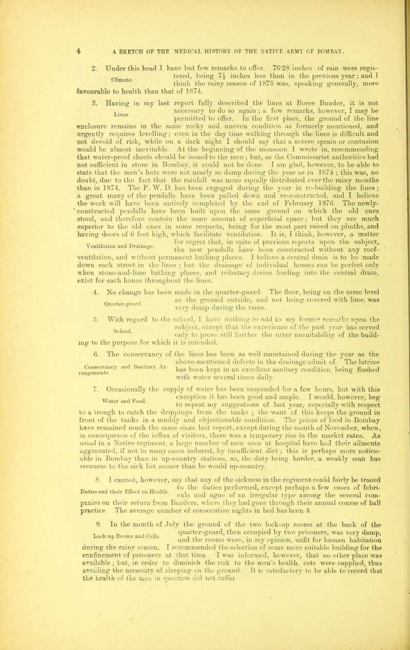 2. Under this head T have but few remarks to offer. 76’28 inches of rain were regis- tered, being 74 inches less than in the previous year; and I think the rainy season of 1875 was, speaking generally, more favourable to health than that of 1874. Climate. 3. Having in my last report fully described the lines at Boree Buuder, it is not necessary to do so again ; a few remarks, however, I may be permitted to offer. In the first place, the ground of the line enclosure remains in the same rocky and uneven condition as formerly mentioned, and urgently requires levelling; even in the day time walking through the lines is difficult and not devoid of risk, while on a dark night I should say that a severe sprain or contusion would be almost inevitable. At the beginning of the monsoon I wrote in, recommending that water-proof sheets should be issued to the men; but, as the Commissariat authorities had not sufficient in store in Bombay, it could not be done. I am glad, however, to be able to state that the men’s huts were not nearly so damp during the year as in 1874 ; this was, no doubt, due to the fact that the rainfall was more equally distributed over the rainy months than in 1874. The P. W. D. has been engaged during the year in re-building the lines; a great many of the pendalls have been pulled down and re-constructed, and I believe the work will have been entirely completed by the end of February 1876. The newly- constructed pendalls have been built upon the same ground on which the old ones stood, and therefore contain the same amount of superficial space; but they are much superior to the old ones in some respects, being for the most part raised on plinths, and having doors of 6 feet high, which facilitate ventilation. It is, I think, however, a matter . for regret that, in spite of previous reports upon the subject, V entuation and Xyramas©. , i i n 1 i > , -i •, i , p the new pendalls have been constructed without any root- ventilation, and without permanent bathing places. I believe a central drain is to be made down each street in the lines ; but the drainage of individual houses can be perfect only vs hen stone-and-lime bathing places, and tributary drains leading into the central drain , exist for each house throughout the lines. 4. o. Quarter-guard. School. No change has been made in the quarter-guard. The floor, being on the same level as the ground outside, and not being covered with lime, was very damp during the rains. With regard to the school, 1 have nothing to add to my former remarks upon the subject, except that the experience of the past year has served only to prove still further the utter unsuitability of the build- ing to the purpose for which it is intended. 6. The conservancy of the lines has been as well maintained during the year as the above-mentioned defects in the draiuage admit of. The latrine r- neme1nts”Cy ^ *s‘mitai> Ar has been kept in an excellent sanitary condition:, being flushed with water several times daily. 7. Occasionally the supply of water has been suspended for a few hours, but with this exception it has been good and ample. I would, however, beg to repeat my suggestions of last year, especially with respect to a trough to catch the drippings from the tanks ; the want of this keeps the ground in front of the tanks in a muddy and objectionable condition. The prices of food in Bombay have remained much the same since last report, except during the month of November, when, in consequence of the influx of visitors, there was a temporary rise in the market rates. As usual in a Native regiment, a large number of men seen at hospital have had their ailments aggravated, if not in many cases induced, by insufficient diet ; this is perhaps more notice- able in Bombay than in up-country stations, as, the duty being harder, a weakly man has recourse to the sick list sooner than he would up-country. 8. Water and Food. Duties and their Effect on Health. I cannot, however, say that any of the sickness in the regiment could fairly be traced to the duties performed, except perhaps a few cases of febri- cula and ague of an irregular type among the several com- panies on their return from Bandora, where they had gone through their annual course of ball practice. The average number of consecutive nights in bed has been 4. 9. Lock-up Rooms and Cells. In the month of July the ground of the two lock-up rooms at the back of the quarter-guard, then occupied by two prisoners, was very damp, and the rooms were, in my opinion, unfit for human habitation during the rainy season. I recommended the selection of some more suitable building for the confinement of prisoners at that time. I was informed, however, that no other place was available ; but, in order to diminish the risk to the men’s health, cots were supplied, thus avoiding the necessity of sleeping on the ground. It is satisfactory fo be able to record that the health of the men in question did not suffer.