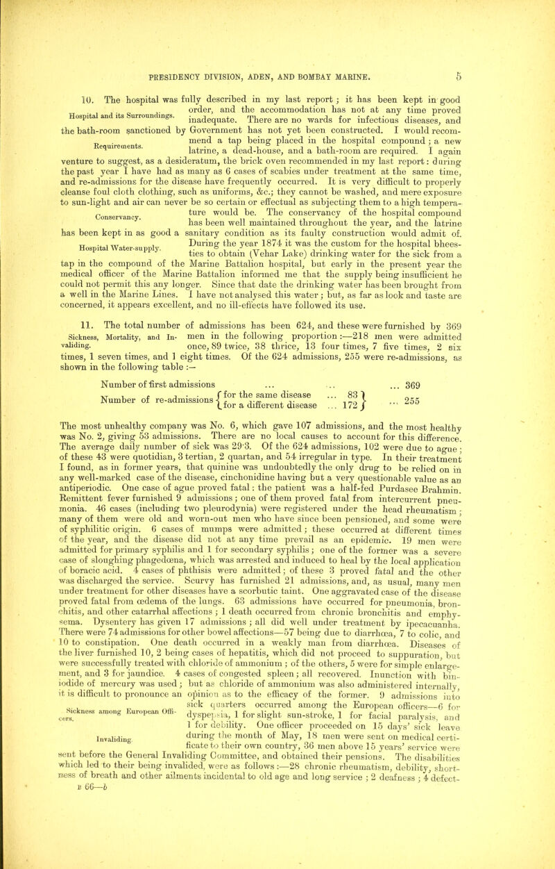 Hospital and its Surroundings. Requirements. 10. The hospital was fully described in my last report ; it has been kept in _ order, and the accommodation has not at any time proved inadequate. There are no wards for infectious diseases, and the bath-room sanctioned by Government has not yet been constructed. I would recom- mend a tap being placed in the hospital compound ; a new latrine, a dead-house, and a bath-room are required. I again venture to suggest, as a desideratum, the brick oven recommended in my last report: during the past year I have had as many as 6 cases of scabies under treatment at the same time, and re-admissions for the disease have frequently occurred. It is very difficult to properly cleanse foul cloth clothing, such as uniforms, &c.; they cannot be washed, and mere exposure to sun-light and air can never be so certain or effectual as subjecting them to a high tempera- ture would be. The conservancy of the hospital compound has been well maintained throughout the year, and the latrine has been kept in as good a sanitary condition as its faulty construction would admit of. During the year 1874 it was the custom for the hospital bhees- ties to obtain (Vehar Lake) drinking water for the sick from a tap in the compound of the Marine Battalion hospital, but early in the present year the medical officer of the Marine Battalion informed me that the supply being insufficient he could not permit this any longer. Since that date the drinking water has been brought from a well in the Marine Lines. I have not analysed this water; but, as far as look and taste are concerned, it appears excellent, and no ill-effects have followed its use. 11. The total number of admissions has been 624, and these were furnished by 369 Sickness, Mortality, and In- men in the following proportion :—218 men were admitted once, 89 twice, 38 thrice, 13 four times, 7 five times, 2 six as Conservancy. Hospital Water-supply. validing. times, 1 seven times, and 1 eight times, shown in the following table Of the 624 admissions, 255 were re-admissions, Number of first admissions XT , o j • ■ f for the same disease ... 83 1 Mumber of re-admissions 1 , nn V (.ior a different disease ... 172 J 369 255 The most unhealthy company was No. 6, which gave 107 admissions, and the most healthy was No. 2, giving 53 admissions. There are no local causes to account for this difference The average daily number of sick was 29'3. Of the 624 admissions, 102 were due to ague ; of these 43 were quotidian, 3 tertian, 2 quartan, and 54 irregular in type. In their treatment I found, as in former years, that quinine was undoubtedly the only drug to be relied on in any well-marked case of the disease, cinchonidine having but a very questionable value as an antiperiodic. One case of ague proved fatal : the patient was a half-fed Purdasee Brahmin. Remittent fever furnished 9 admissions; one of them proved fatal from intercurrent pneu- monia. 46 cases (including two pleurodynia) were registered under the head rheumatism • many of them were old and worn-out men who have since been pensioned, and some were of syphilitic origin. 6 cases of mumps were admitted; these occurred at different times of the year, and the disease did not at any time prevail as an epidemic. 19 men were admitted for primary syphilis and 1 for secondary syphilis; one of the former was a severe case of sloughing phagedcena, which was arrested and induced to heal by the local application of boracic acid. 4 cases of phthisis were admitted; of these 3 proved fatal and the other was discharged the service. Scurvy has furnished 21 admissions, and, as usual, many men under treatment for other diseases have a scorbutic taint. One aggravated case of the disease proved fatal from oedema of the lungs. 63 admissions have occurred for pneumonia bron- chitis, and other catarrhal affections ; 1 death occurred from chronic bronchitis and emphy- sema. Dysentery has given 17 admissions ; all did well under treatment by ipecacuanha. There were 74 admissions for other bowel affections—57 being due to diarrhoea, 7 to colic and 10 to constipation. One death occurred in a weakly man from diarrhoea. Diseases of the liver furnished 10, 2 being cases of hepatitis, which did not proceed to suppuration but were successfully treated with chloride of ammonium ; of the others, 5 were for simple enlarge- ment, and 3 for jaundice. 4 cases of congested spleen ; all recovered. Inunction with bin- iodide of mercury was used; but as chloride of ammonium was also administered internally , it is difficult to pronounce an opinion as to the efficacy of the former. 9 admissions into sick quarters occurred among the European officers 6 for dyspepsia, 1 for slight sun-stroke, 1 for facial paralysis, and 1 for debility. One officer proceeded on 15 days' sick leave during the month of May, 18 men were sent on medical certi- ficate to their own country, 36 men above 15 years’ service were sent before the General Invaliding Committee, and obtained their pensions. The disabilities which led to their being invalided, were as follows :—28 chronic rheumatism, debility, short- ness of breath and other ailments incidental to old age and long service ; 2 deafness ; i^defecf- s 66—b Sickness among European Offi- cers. Invaliding