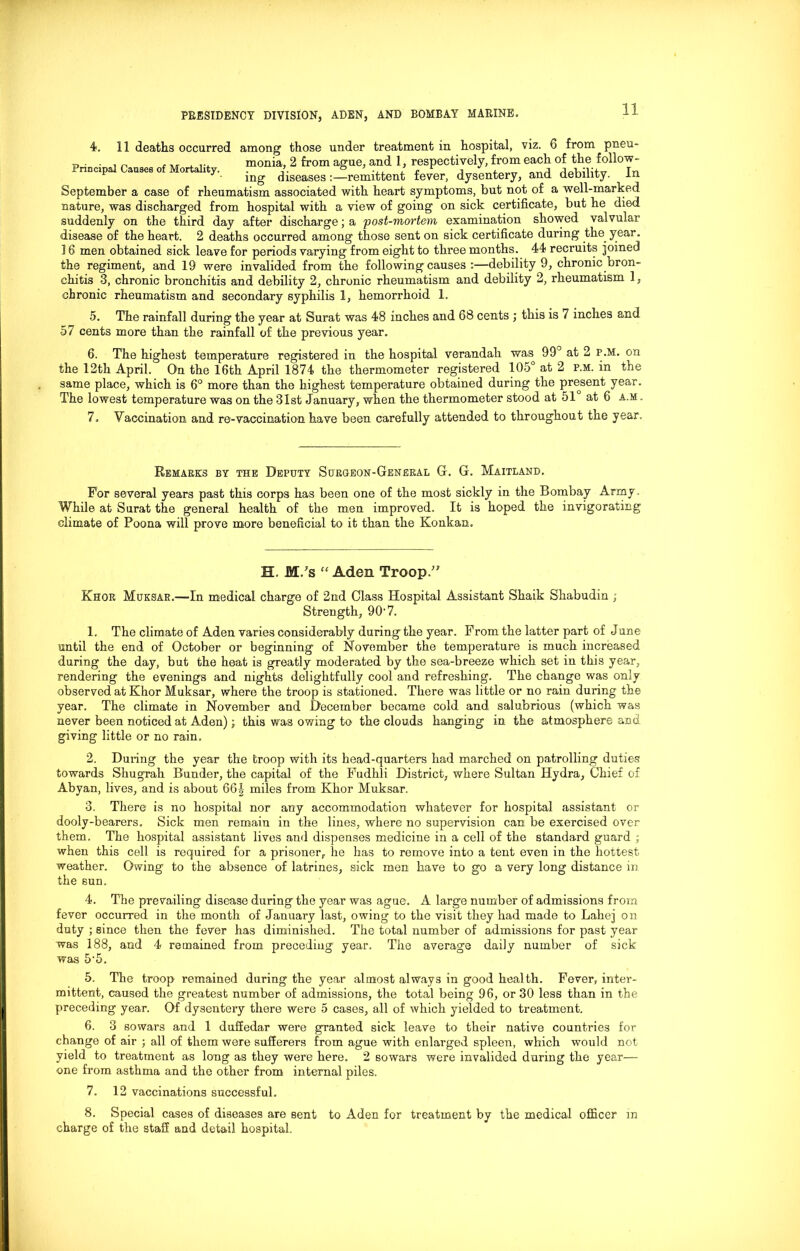 4. 11 deaths occurred among1 those under treatment in hospital, viz. 6 from pneu- u, . - , „ monia, 2 from ague, and 1, respectively, from each of the follow - Principal Causes of Mortality. ..latent fever, dysentery, and debility. In September a case of rheumatism associated with heart symptoms, but not of a well-marked nature, was discharged from hospital with a view of going on sick certificate, but he died suddenly on the third day after discharge; a post-mortem examination showed valvular disease of the heart. 2 deaths occurred among those sent on sick certificate during the year. 16 men obtained sick leave for periods varying from eight to three months. 44 recruits joined the regiment, and 19 were invalided from the following causes :—debility 9, chronic bron- chitis 3, chronic bronchitis and debility 2, chronic rheumatism and debility 2, rheumatism 1, chronic rheumatism and secondary syphilis 1, hemorrhoid 1. 5. The rainfall during the year at Surat was 48 inches and 68 cents ; this is 7 inches and 57 cents more than the rainfall of the previous year. 6. The highest temperature registered in the hospital verandah was 99° at 2 P.M. on the 12th April. On the 16th April 1874 the thermometer registered 105° at 2 p.m. in the same place, which is 6° more than the highest temperature obtained during the present year. The lowest temperature was on the 31st January, when the thermometer stood at 51 at 6 a.m . 7. Vaccination and re-vaccination have been carefully attended to throughout the year. Remarks by the Deputy Surgeon-General G. G. Maitland. For several years past this corps has been one of the most sickly in the Bombay Army . While at Surat the general health of the men improved. It is hoped the invigorating climate of Poona will prove more beneficial to it than the Konkan. H, M/s “ Aden Troop.” Khor Muksar.—In medical charge of 2nd Class Hospital Assistant Shaik Shabudin ; Strength, 907. 1. The climate of Aden varies considerably during the year. From the latter part of June until the end of October or beginning of November the temperature is much increased during the day, but the heat is greatly moderated by the sea-breeze which set in this year, rendering the evenings and nights delightfully cool and refreshing. The change was only observed at Khor Muksar, where the troop is stationed. There was little or no rain during the year. The climate in November and December became cold and salubrious (which was never been noticed at Aden); this was owing to the clouds hanging in the atmosphere and giving little or no rain. 2. During the year the troop with its head-quarters had marched on patrolling duties towards Shugrah Bunder, the capital of the Fudhli District, where Sultan Hydra, Chief of Abyan, lives, and is about 66J miles from Khor Muksar. 3. There is no hospital nor any accommodation whatever for hospital assistant or dooly-bearers. Sick men remain in the lines, where no supervision can be exercised over them. The hospital assistant lives and dispenses medicine in a cell of the standard guard ; when this cell is required for a prisoner, he has to remove into a tent even in the hottest weather. Owing to the absence of latrines, sick men have to go a very long distance in the sun. 4. The prevailing disease during the year was ague. A large number of admissions from fever occurred in the month of January last, owing to the visit they had made to Lahej on duty ; since then the fever has diminished. The total number of admissions for past year was 188, and 4 remained from preceding year. The average daily number of sick was 5‘5. 5. The troop remained during the year almost always in good health. Fever, inter- mittent, caused the greatest number of admissions, the total being 96, or 30 less than in the preceding year. Of dysentery there were 5 cases, all of which yielded to treatment. 6. 3 sowars and 1 duffedar were granted sick leave to their native countries for change of air ; all of them were sufferers from ague with enlarged spleen, which would not yield to treatment as long as they were here. 2 sowars were invalided during the year— one from asthma and the other from internal piles. 7. 12 vaccinations successful. 8. Special cases of diseases are sent to Aden for treatment by the medical officer in charge of the staff and detail hospital.