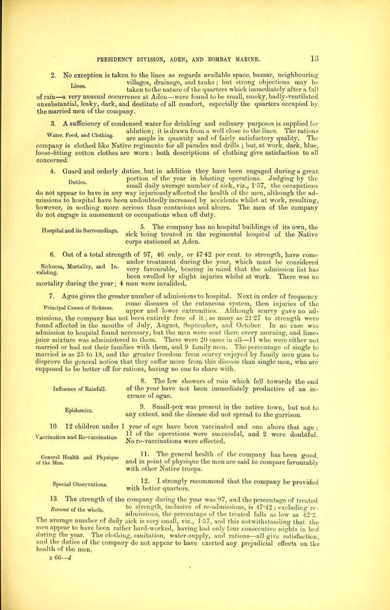 2. No exception is taken to the lines as regards available space, bazaar, neighbouring ^•neg villages, drainage, and tanks; but strong objections may be taken to the nature of the quarters which immediately after a fall of rain—a very unusual oocurrence at Aden—were found to be small, smoky, badly-ventilated unsubstantial, leaky, dark, and destitute of all comfort, especially the quarters occupied by the married men of the company. 3. A sufficiency of condensed water for drinking and culinary purposes is supplied for ablution; it is drawn from a well close to the lines. The rations ater, oo , anc ot mg. are amp]e in quantity and of fairly satisfactory quality. The company is clothed like Native regiments for all parades and drills ; but, at work, dark, blue, loose-fitting cotton clothes are worn : both descriptions of clothing give satisfaction to all concerned. 4. Guard and orderly duties, but in addition they have been engaged during a great P .eg portion of the year in blasting operations. Judging by the small daily average number of sick, viz., T57, the occupations do not appear to have in any way injuriously affected the health of the men, although the ad- missions to hospital have been undoubtedly increased by accidents whilst at work, resulting, however, in nothing more serious than contusions and ulcers. The men of the company do not engage in amusement or occupations when off duty. Hospital and its Surroundings. 5. The company has no hospital buildings of its own, the sick being treated in the regimental hospital of the Native corps stationed at Aden. 6. Out of a total strength of 97, 46 only, or 47'42 per cent, to strength, have come under treatment during the year, which must be considered validiuneSS’ ^orta'lty’ an< *n very favourable, bearing in mind that the admission list has been swelled by slight injuries whilst at work. There was no mortality during the year; 4 men were invalided. 7. Ague gives the greater number of admissions to hospital. Next in order of frequency _ . . , „ , come diseases of the cutaneous system, then injuries of the r upper and lower extremities. Although scurvy gave no ad- missions, the company has not been entirely free of it; as many as 2T27 to strength were found affected in the months of July, August, September, and October. In no case was admission to hospital found necessary, but the men were sent there every morning, and lime- juice mixture was administered to them. There were 20 cases in all—41 who were either not married or had not their families with them, and 9 family men. The percentage of single to married is as 26 to 18, and the greater freedom from scurvy enjoyed by family men goes to disprove the general notion that they suffer more from this disease than single men, who are supposed to be better off for rations, having no one to share with. Influence of Rainfall. Epidemics. 8. The few showers of rain which fell towards the end of the year have not been immediately productive of an in- crease of ague. 9. Small-pox was present in the native town, but not to any extent, and the disease did not spread to the garrison. 10. 12 children under Vaccination and Re-vaccination 1 year of age have been vaccinated and one above that age ; 11 of the operations were successful, and 2 were doubtful. No re-vaccinations were effected. General Health and Physique , .1L . The general health of the company has been good, of the Men. and m point of physiqne the men are said to compare favourably with other Native troops. Special Observations. . , 1 str0^J recommend that the company be provided with better quarters. 13. The strength of the company during the year was 97, and the percentage of treated Resume of the whole. to streilg’fclb inclusive of re-admissions, is 47’42; excluding re- admissions, the percentage of the treated falls as low as 42*2. The average number of daily sick is very small, viz., T57, and this notwithstanding that the men appear to have been rather hard-worked, having had only four consecutive nights in bed during the year. The clothing, sanitation, water-supply, and rations—all give satisfaction, and the duties of the company do not appear to have exerted any prejudicial effects on the [health of the men,