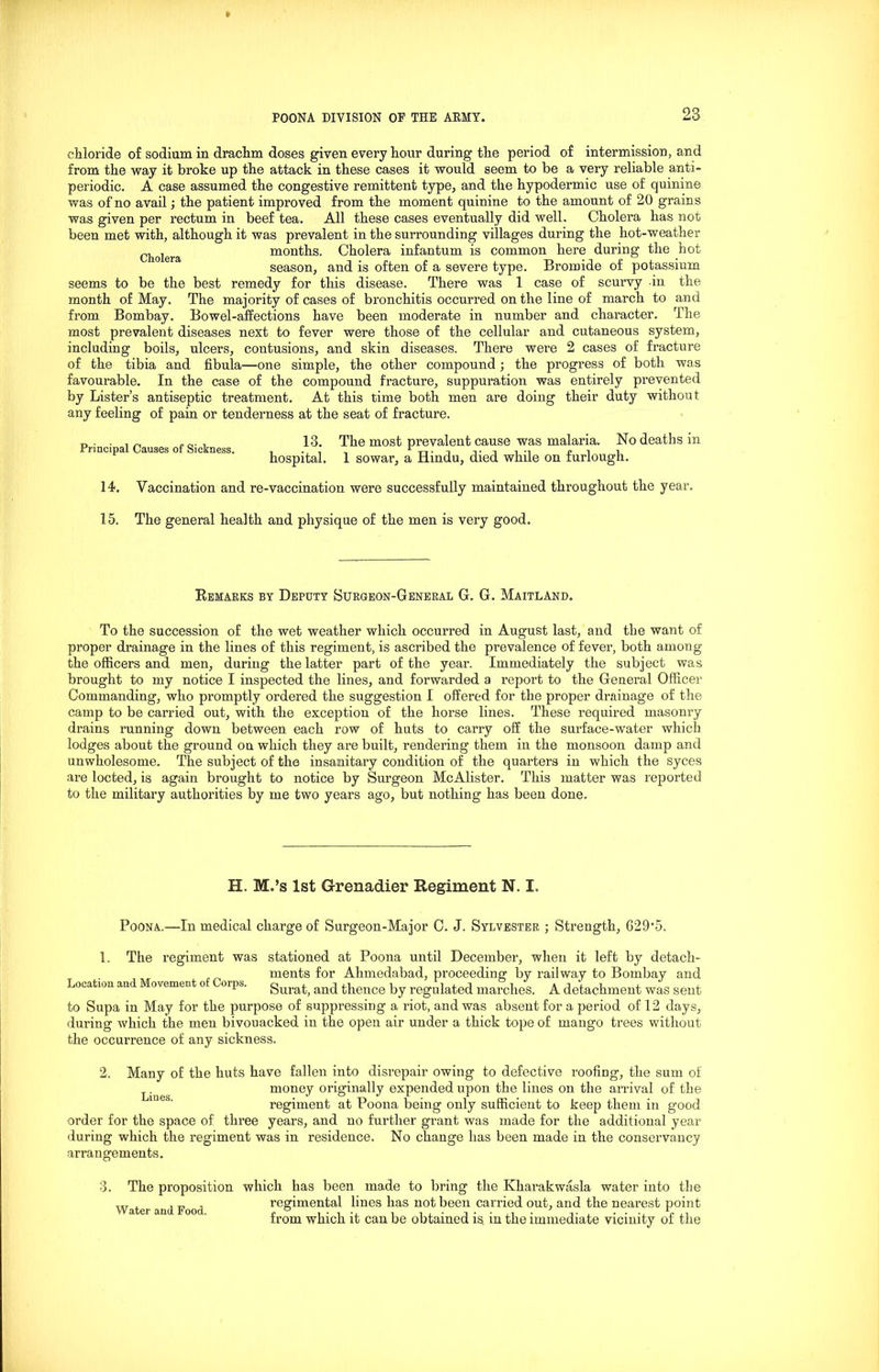 chloride of sodium in drachm doses given every hour during the period of intermission, and from the way it broke up the attack in these cases it would seem to be a very reliable anti- periodic. A case assumed the congestive remittent type, and the hypodermic use of quinine was of no avail; the patient improved from the moment quinine to the amount of 20 grains was given per rectum in beef tea. All these cases eventually did well. Cholera has not been met with, although it was prevalent in the surrounding villages during the hot-weather Cholera months. Cholera infantum is common here during the hot season, and is often of a severe type. Bromide of potassium seems to be the best remedy for this disease. There was 1 case of scurvy in the month of May. The majority of cases of bronchitis occurred on the line of march to and from Bombay. Bowel-affections have been moderate in number and character. The most prevalent diseases next to fever were those of the cellular and cutaneous system, including boils, ulcers, contusions, and skin diseases. There were 2 cases of fracture of the tibia and fibula—one simple, the other compound ; the progress of both was favourable. In the case of the compound fracture, suppuration was entirely prevented by Lister’s antiseptic treatment. At this time both men are doing their duty without any feeling of pain or tenderness at the seat of fracture. Principal Causes of Sickness. 13. The most prevalent cause was malaria. No deaths in hospital. 1 sowar, a Hindu, died while on furlough. 14. Vaccination and re-vaccination were successfully maintained throughout the year. 15. The general health and physique of the men is very good. Remarks by Deputy Surgeon-General G. G. Maitland. To the succession of the wet weather which occurred in August last, and the want of proper drainage in the lines of this regiment, is ascribed the prevalence of fever, both among the officers and men, during the latter part of the year. Immediately the subject was brought to my notice I inspected the lines, and forwarded a report to the General Officer Commanding, who promptly ordered the suggestion I offered for the proper drainage of the camp to be carried out, with the exception of the horse lines. These required masonry drains running down between each row of huts to carry off the surface-water which lodges about the ground on which they are built, rendering them in the monsoon damp and unwholesome. The subject of the insanitary condition of the quarters in which the syces are locted, is again brought to notice by Surgeon McAlister. This matter was reported to the military authorities by me two years ago, but nothing has been done. H. M.’s 1st Grenadier Regiment N. I. Poona.—In medical charge of Surgeon-Major C. J. Sylvester ; Strength, G29-5. 1. The regiment was stationed at Poona until December, when it left by detach- ments for Ahmedabad, proceeding by railway to Bombay and Location and Movement o orps. gura^ and thence by regulated marches. A detachment was sent to Supa in May for the purpose of suppressing a riot, and was absent for a period of 12 days, during which the men bivouacked in the open air under a thick tope of mango trees without the occurrence of any sickness. 2. Many of the huts have fallen into disrepair owing to defective roofing, the sum of money originally expended upon the lines on the arrival of the regiment at Poona being only sufficient to keep them in good order for the space of three years, and no further grant was made for the additional year during which the regiment was in residence. No change has been made in the conservancy arrangements. 3. The proposition which has been made to bring the Kharakwasla water into the regimental lines has not been carried out, and the nearest point from which it can be obtained is. in the immediate vicinity of the Water and Food.