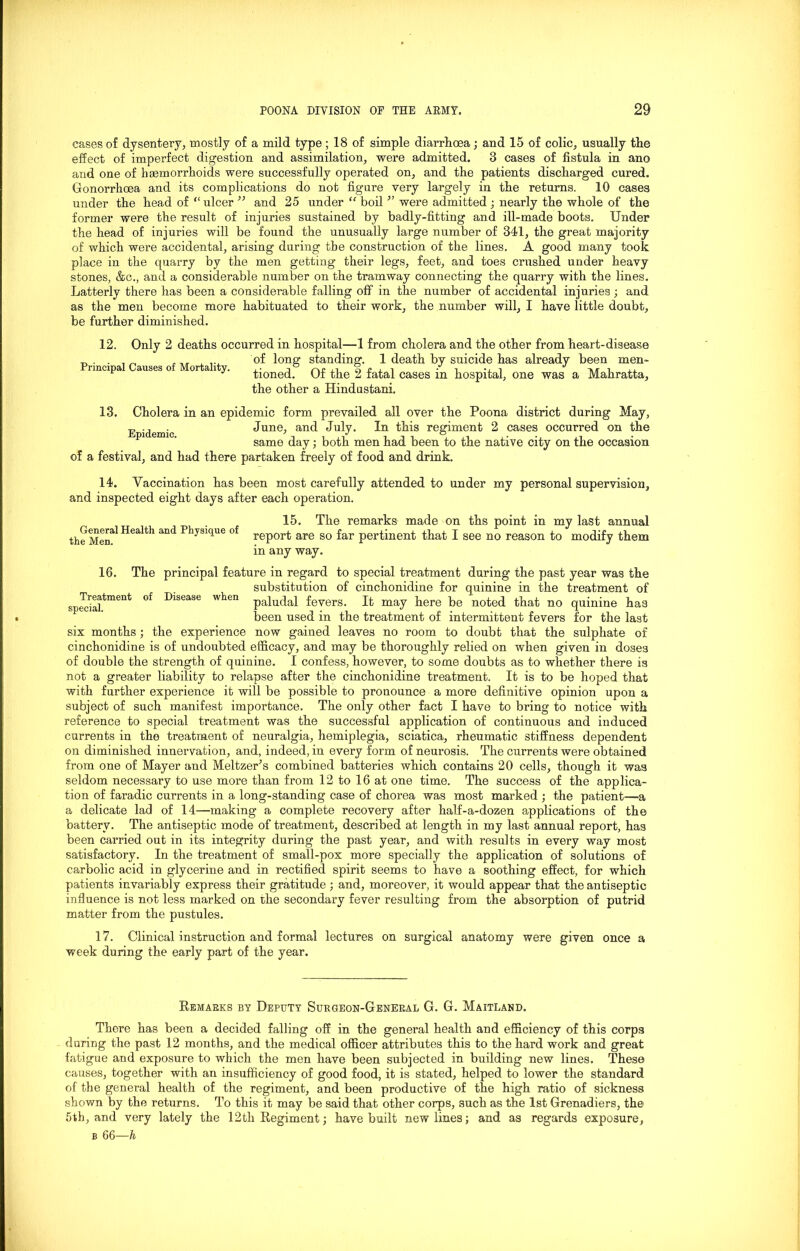 cases of dysentery, mostly of a mild type; 18 of simple diarrhoea; and 15 of colic, usually the effect of imperfect digestion and assimilation, were admitted. 3 cases of fistula in ano and one of haemorrhoids were successfully operated on, and the patients discharged cured. Gonorrhoea and its complications do not figure very largely in the returns. 10 cases under the head of “ulcer ” and 25 under “ boil ” were admitted ; nearly the whole of the former were the result of injuries sustained by badly-fitting and ill-made boots. Under the head of injuries will be found the unusually large number of 341, the great majority of which were accidental, arising during the construction of the lines. A good many took place in the quarry by the men getting their legs, feet, and toes crushed under heavy stones, &c., and a considerable number on the tramway connecting the quarry with the lines. Latterly there has been a considerable falling off in the number of accidental injuries ; and as the men become more habituated to their work, the number will, I have little doubt, be further diminished. Only 2 deaths occurred in hospital—1 from cholera and the other from heart-disease of long standing. 1 death by suicide has already been men- tioned. Of the 2 fatal cases in hospital, one was a Mahratta, the other a Hindustani. 12. Principal Causes of Mortality. 13. Cholera in an epidemic form prevailed all over the Poona district during May, F , June, and July. In this regiment 2 cases occurred on the same day; both men had been to the native city on the occasion of a festival, and had there partaken freely of food and drink. 14. Vaccination has been most carefully attended to under my personal supervision, and inspected eight days after each operation. 15. The remarks made on ths point in my last annual the Men11 and Physiclue of report are so far pertinent that I see no reason to modify them in any way. 16. The principal feature in regard to special treatment during the past year was the substitution of cinchonidine for quinine in the treatment of spedal^men^ °f 1)186186 when paludal fevers. It may here be noted that no quinine has been used in the treatment of intermittent fevers for the last six months ; the experience now gained leaves no room to doubt that the sulphate of cinchonidine is of undoubted efficacy, and may be thoroughly relied on when given in doses of double the strength of quinine. I confess, however, to some doubts as to whether there is not a greater liability to relapse after the cinchonidine treatment. It is to be hoped that with further experience it will be possible to pronounce a more definitive opinion upon a subject of such manifest importance. The only other fact I have to bring to notice with reference to special treatment was the successful application of continuous and induced currents in the treatment of neuralgia, hemiplegia, sciatica, rheumatic stiffness dependent on diminished innervation, and, indeed, in every form of neurosis. The currents were obtained from one of Mayer and Meltzer’s combined batteries which contains 20 cells, though it was seldom necessary to use more than from 12 to 16 at one time. The success of the applica- tion of faradic currents in a long-standing case of chorea was most marked ; the patient—a a delicate lad of 14—making a complete recovery after half-a-dozen applications of the battery. The antiseptic mode of treatment, described at length in my last annual report, has been carried out in its integrity during the past year, and with results in every way most satisfactory. In the treatment of small-pox more specially the application of solutions of carbolic acid in glycerine and in rectified spirit seems to have a soothing effect, for which patients invariably express their gratitude; and, moreover, it would appear that the antiseptic influence is not less marked on the secondary fever resulting from the absorption of putrid matter from the pustules. 17. Clinical instruction and formal lectures on surgical anatomy were given once a week during the early part of the year. Remarks bt Deputy Surgeon-General G. G. Maitland. There has been a decided falling off in the general health and efficiency of this corps during the past 12 months, and the medical officer attributes this to the hard work and great fatigue and exposure to which the men have been subjected in building new lines. These causes, together with an insufficiency of good food, it is stated, helped to lower the standard of the general health of the regiment, and been productive of the high ratio of sickness shown by the returns. To this it may be said that other corps, such as the 1st Grenadiers, the 5th, and very lately the 12th Regiment; have built newlines; and as regards exposure,