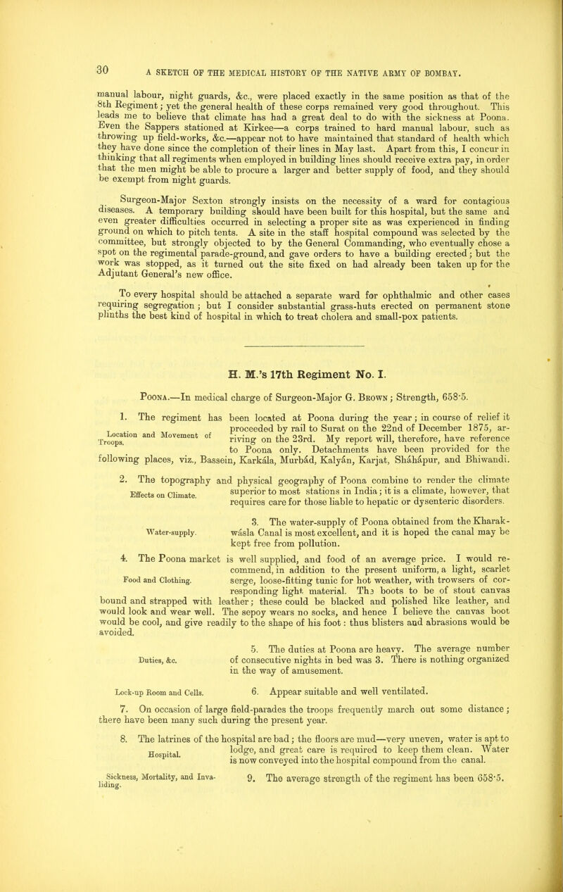 manual labour, night guards, &c., were placed exactly in the same position as that of the bth Regiment; yet the general health of these corps remained very good throughout. This leads me to believe that climate has had a great deal to do with the sickness at Poona. Even the Sappers stationed at Kirkee—a corps trained to hard manual labour, such as throwing’ up field-works, &c.—appear not to have maintained that standard of health which they have done since the completion of their lines in May last. Apart from this, I concur in thinking that all regiments when employed in building lines should receive extra pay, in order that the men might be able to procure a larger and better supply of food, and they should be exempt from night guards. Surgeon-Major Sexton strongly insists on the necessity of a ward for contagious diseases. A temporary building should have been built for this hospital, but the same and even greater difficulties occurred in selecting a proper site as was experienced in finding ground on which to pitch tents. A site in the staff hospital compound was selected by the committee, but strongly objected to by the General Commanding, who eventually chose a spot on the regimental parade-ground, and gave orders to have a building erected; but the work was stopped, as it turned out the site fixed on had already been taken up for the Adjutant General's new office. « To every hospital should be attached a separate ward for ophthalmic and other cases requiring segregation ; but I consider substantial grass-huts erected on permanent stone plinths the best kind of hospital in which to treat cholera and small-pox patients. H. M.’s 17th Regiment No. I. Poona.—In medical charge of Surgeon-Major G. Brown ; Strength, 658’5. 1. The regiment has been located at Poona during the year; in course of relief it proceeded by rail to Surat on the 22nd of December 1875, ar- riving on the 23rd. My report will, therefore, have reference to Poona only. Detachments have been provided for the following places, viz., Bassein, Karkala, Murb£d, Kalytxn, Karjat, Shahapur, and Bhiwandi. Location and Movement Troops. of The topography and physical geography of Poona combine to render the climate Effects on Climate superior to most stations in India; it is a climate, however, that requires care for those liable to hepatic or dysenteric disorders. 3. The water-supply of Poona obtained from the Kharak- Water-supply. wasla Canal is most excellent, and it is hoped the canal may be kept free from pollution. 4. The Poona market is well supplied, and food of an average price. I would re- commend, in addition to the present uniform, a light, scarlet Food and Clothing. serge, loose-fitting tunic for hot weather, with trowsers of cor- responding light material. The boots to be of stout canvas bound and strapped with leather; these could be blacked and polished like leather, and would look and wear well. The sepoy wears no socks, and hence I believe the canvas boot would be cool, and give readily to the shape of his foot: thus blisters and abrasions would be avoided. 5. The duties at Poona are heavy. The average number Duties, &c. of consecutive nights in bed was 3. There is nothing organized in the way of amusement. Lock-up Room and Cells. 6. Appear suitable and well ventilated. 7. On occasion of large field-parades the troops frequently march out some distance ; there have been many such during the present year. 8. The latrines of the hospital are bad; the floors are mud—very uneven, water is apt to lodge, and great care is required to keep them clean. Water is now conveyed into the hospital compound from the canal. 9. The average strength of the regiment has been 658'5. Hospital. Sickness, Mortality, and Inva-