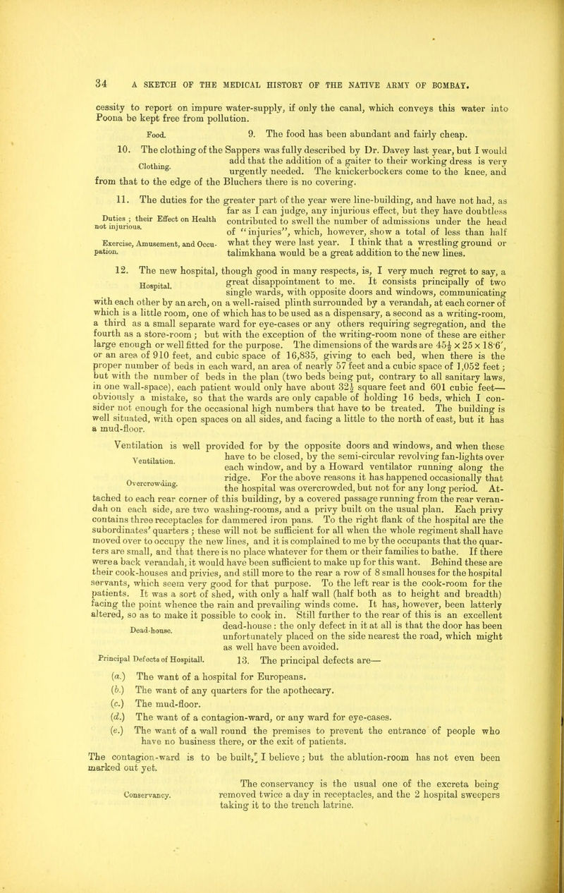 cessity to report on impure water-supply, if only the canal, which conveys this water into Poona be kept free from pollution. Food. 9. The food has been abundant and fairly cheap. 10. The clothing of the Sappers was fully described by Dr. Davey last year, but I would . add that the addition of a gaiter to their working dress is very 0 mg' urgently needed. The knickerbockers come to the knee, and from that to the edge of the Bluchers there is no covering. The duties for the greater part of the year were line-building, and have not had, as far as I can judge, any injurious effect, but they have doubtless contributed to swell the number of admissions under the head of “ injuries”, which, however, show a total of less than half what they were last year. I think that a wrestling ground or talimkhana would be a great addition to the new lines. 11. Duties ; their Effect on Health not injurious. Exercise, Ajnusement, and Occu- pation. 12, The new hospital, though good in many respects, is, I very much regret to say, a Hospital great disappointment to me. It consists principally of two single wards, with opposite doors and windows, communicating with each other by an arch, on a well-raised plinth surrounded by a verandah, at each corner of which is a little room, one of which has to be used as a dispensary, a second as a writing-room, a third as a small separate ward for eye-cases or any others requiring segregation, and the fourth as a store-room; but with the exception of the writing-room none of these are either large enough or well fitted for the purpose. The dimensions of the wards are 45^ x 25 x 18'6', or an area of 910 feet, and cubic space of 16,835, giving to each bed, when there is the proper number of beds in each ward, an area of nearly 57 feet and a cubic space of 1,052 feet; but with the number of beds in the plan (two beds being put, contrary to all sanitary laws, in one wall-space), each patient would only have about 32| square feet and 601 cubic feet— obviously a mistake, so that the wards are only capable of holding 16 beds, which I con- sider not enough for the occasional high numbers that have to be treated. The building is well situated, with open spaces on all sides, and facing a little to the north of east, but it has a mud-floor. Ventilation is well provided for by the opposite doors and windows, and when these Ventilation have to be closed, by the semi-circular revolving fan-lights over each window, and by a Howard ventilator running along the ridge. For the above reasons it has happened occasionally that vercrow ng. the hospital was overcrowded, but not for any long period. At- tached to each rear corner of this building, by a covered passage running’ from the rear veran- dah on each side, are two washing-rooms, and a privy built on the usual plan. Each privy contains three receptacles for dammered iron pans. To the right flank of the hospital are the subordinates' quarters ; these will not be sufficient for all when the whole regiment shall have moved over to occupy the new lines, and it is complained to me by the occupants that the quar- ters are small, and that there is no place whatever for them or their families to bathe. If there were a back verandah, it would have been sufficient to make up for this want. Behind these are their cook-houses and privies, and still more to the rear a row of 8 small houses for the hospital servants, which seem very good for that purpose. To the left rear is the cook-room for the patients. It was a sort of shed, with only a half wall (half both as to height and breadth) facing the point whence the rain and prevailing winds come. It has, however, been latterly altered, so as to make it possible to cook in. Still further to the rear of this is an excellent dead-house : the only defect in it at all is that the door has been unfortunately placed on the side nearest the road, which might as well have been avoided. Dead-house. Principal Defects of Hospitall. 13. The principal defects are— («.) The want of a hospital for Europeans. (b.) The want of any quarters for the apothecary. (c.) The mud-floor. (d.) The want of a contagion-ward, or any ward for eye-cases. (e.) The want of a wall round the premises to prevent the entrance of people have no business there, or the exit of patients. The contagion-ward is to be built, ^ I believe; but the ablution-room has not even marked out yet. who been Conservancy. The conservancy is the usual one of the excreta being removed twice a day in receptacles, and the 2 hospital sweepers taking it to the trench latrine.