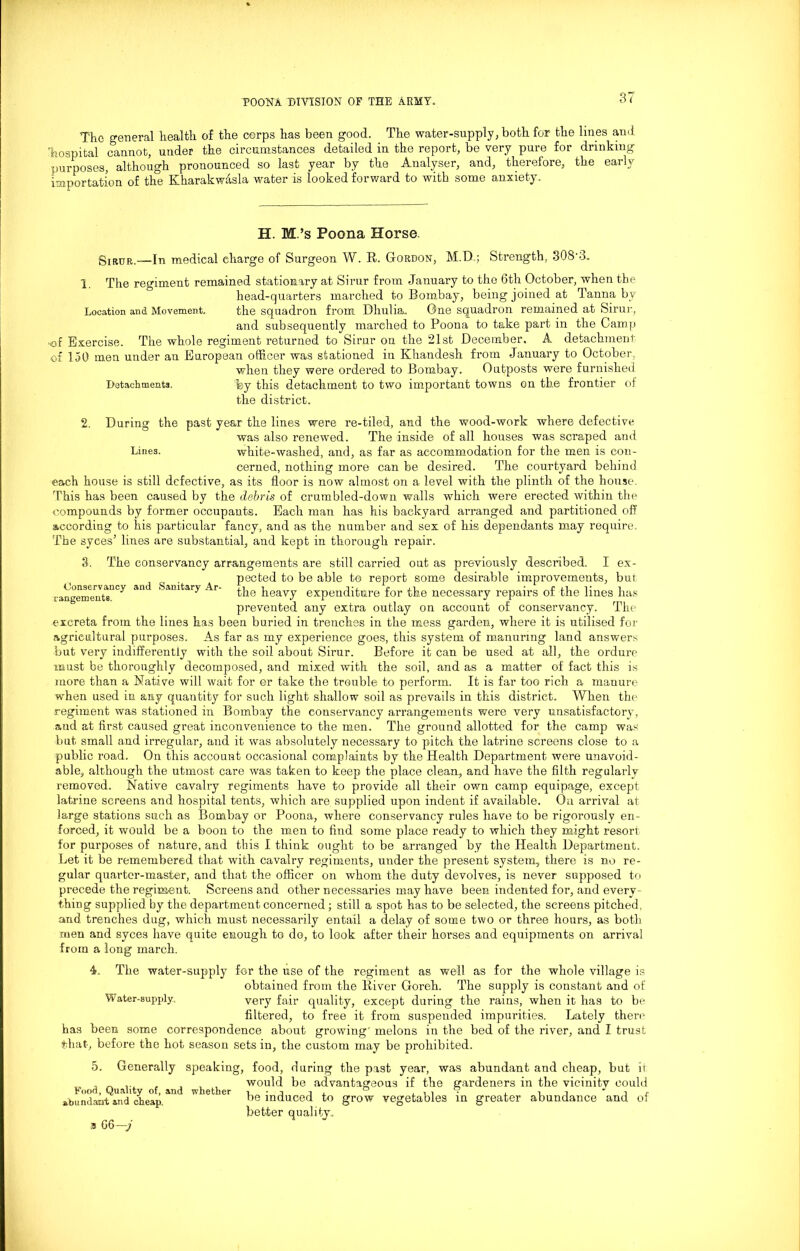 The general health of the corps has been good. The water-supply, both for the lines and hospital cannot, under the circumstances detailed in the report, be very pure for drinking purposes, although pronounced so last year by the Analyser, and, therefore, the early importation of the Kharakwasla water is looked forward to with some anxiety. H. M.’s Poona Horse Sirur.—In medical charge of Surgeon W. R. Gordon, M.D.; Strength, 308'3. 1. The regiment remained stationary at Sirur from January to the 6th October, when the Location and Movement. Qonservancy and Sanitary Ar- rangements. head-quarters marched to Bombay, being joined at Tanna by the squadron from Dhulia. One squadron remained at Sirur, and subsequently marched to Poona to take part in the Camp <of Exercise. The whole regiment returned to Sirur on the 21st December. A detachment of 150 men under an European officer was stationed in Khandesh from January to October, when they were ordered to Bombay. Outposts were furnished Detachments. %y this detachment to two important towns on the frontier of the district. 2. During the past year the lines were re-tiled, and the wood-work where defective was also renewed. The inside of all houses was scraped and Lines. white-washed, and, as far as accommodation for the men is con- cerned, nothing more can be desired. The courtyard behind each house is still defective, as its floor is now almost on a level with the plinth of the house. This has been caused by the debris of crumbled-down walls which were erected within the compounds by former occupants. Each man has his backyard arranged and partitioned off according to his particular fancy, and as the number and sex of his dependants may require. The syces’ lines are substantial, and kept in thorough repair. 3. The conservancy arrangements are still carried out as previously described. I ex- pected to be able to report some desirable improvements, but the heavy expenditure for the necessary repairs of the lines has prevented any extra outlay on account of conservancy. The excreta from the lines has been buried in trenches in the mess garden, where it is utilised for agricultural purposes. As far as my experience goes, this system of manuring land answers but very indifferently with the soil about Sirur. Before it can be used at all, the ordure must be thoroughly decomposed, and mixed with the soil, and as a matter of fact this is more than a Native will wait for or take the trouble to perform. It is far too rich a manure when used in any quantity for such light shallow soil as prevails in this district. When the regiment was stationed in Bombay the conservancy arrangements were very unsatisfactory, and at first caused great inconvenience to the men. The ground allotted for the camp was but small and irregular, and it was absolutely necessary to pitch the latrine screens close to a public road. On this account occasional complaints by the Health Department were unavoid- able, although the utmost care was taken to keep the place clean, and have the filth regularly removed. Native cavalry regiments have to provide all their own camp equipage, except latrine screens and hospital tents, which are supplied upon indent if available. On arrival at large stations such as Bombay or Poona, where conservancy rules have to be rigorously en- forced, it would be a boon to the men to find some place ready to which they might resort for purposes of nature, and this I think ought to be arranged by the Health Department. Let it be remembered that with cavalry regiments, under the present system, there is no re- gular quarter-master, and that the officer on whom the duty devolves, is never supposed to precede the regiment. Screens and other necessaries may have been indented for, and every- thing supplied by the department concerned; still a spot has to be selected, the screens pitched, and trenches dug, which must necessarily entail a delay of some two or three hours, as both men and syces have quite enough to do, to look after their horses and equipments on arrival from a long march. 4. The water-supply for the use of the regiment as well as for the whole village is obtained from the River Goreh. The supply is constant and of Water-supply very fair quality, except during the rains, when it has to be filtered, to free it from suspended impurities. Lately there has been some correspondence about growing' melons in the bed of the river, and I trust that, before the hot season sets in, the custom may be prohibited. Generally speaking, food, during the past year, was abundant and cheap, but it would be advantageous if the gardeners in the vicinity could be induced to grow vegetables in greater abundance and of better quality. n 66—j o. Food, Quality of, and whether abundant and cheap.