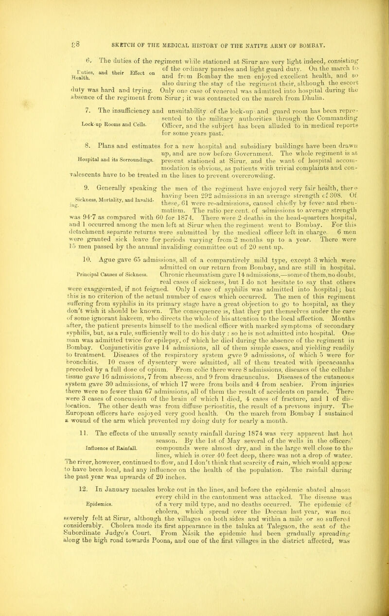 6. The duties of the regiment while stationed at Sirur are very light indeed, consisting n ,. , „ of the ordinary parades and light guard duty. On the march to Health? ’ an 6ir ect 0n and from Bombay the men enjoyed excellent health, and so also during the stay of the regiment their, although the escort duty was hard and trying. Only one case of venereal was admitted into hospital during the absence of the regiment from Sirur; it was contracted on the march from Dhulia. 7. The insufficiency and unsuitability of the lock-up1 and guard room has been repre- sented to the military authorities through the Commanding Lock-up Rooms and Cells. Officer, and the subject has been alluded to in medical reports for some years past. 8. Plans and estimates for a new hospital and subsidiary buildings have been drawn up, and are now before Government. The whole regiment is at, Hospital and its Sorroundings. present stationed at Sirur, and the want of hospital accom- modation is obvious, as patients with trivial complaints and con- valescents have to be treated m the lines to prevent overcrowding. 9. Generally speaking the men of the regiment have enjoyed very fair health, there _. , „ having been 292 admissions in an average strength c£ 308. Of these,, ol were re-admissions, caused chiefly by fever and rheu- matism. The ratio per cent, of admissions to average strength was 94-7 as compared with 60 for 1874. There were 2 deaths in the head-quarters hospital, and 1 occurred among the men left at Sirur when the regiment went to Bombay. For this detachment separate returns were submitted by the medical officer left in charge. 6 men were granted sick leave for periods varying from 2 months up to a year. There were 15 men passed by the annual invaliding committee out of 20 sent up. 10. Ague gave 65 admissions, all of a comparatively mild type, except 3 which were admitted on our return from Bombay, and are still in hospital. Principal Causes of Sickness. Chronic rheumatism gave 14 admissions,—some of them, no doubt, real cases of sickness, but I do not hesitate to say that others were exaggerated, if not feigned. Only 1 case of syphilis was admitted into hospital; but this is no criterion of the actual number of cases which occurred. The men of this regiment suffering from syphilis in its primary stage have a great objection to go to hospital, as they don’t wish it should be known. The consequence is, that they put themselves under the care of some ignorant hakeem, who directs the whole of his attention to the local affection. Months after, the patient presents himself to the medical officer with marked symptoms of secondary syphilis, but, as a rule, sufficiently well to do his duty : so he is not admitted into hospital. One man was admitted twice for epilepsy, of which he died during the absence of the regiment in Bombay. Conjunctivitis gave 14 admissions, all of them simple cases, and yielding readily to treatment. Diseases of the respiratory system gave 9 admissions, of which 5 were for bronchitis. 10 cases of dysentery were admitted, all of them treated with ipecacuanha preceded by a full dose of opium. From colic there were 8 admissions, diseases of the cellular tissue gave 16 admissions, 7 from abscess, and 9 from dracunculus. Diseases of the cutaneous system gave 30 admissions, of which 17 were from boils and 4 from scabies. From injuries there were no fewer than 67 admissions, all of them the result of accidents on parade. There were 3 cases of concussion of the brain of which 1 died, 4 cases of fracture, and 1 of dis- location. The other death was from diffuse periostitis, the result of a previous injury. The European officers haVe enjoyed very good health. On the march from Bombay I sustained a wound of the arm which prevented my doing duty for nearly a month. 11. The effects of the unusally scanty rainfall during 1874 was very apparent last hot, season. By the 1st of May several of the wells in the officers’ Influence of Rainfall. compounds were almost dry, and in the large well close to the lines, which is over 40 feet deep, there was not a drop of water. The river, however, continued to flow, and I don’t think that scarcity of rain, which would appear to have been local, had any influence on the health of the population. The rainfall during the past year was upwards of 20 inches. 12. In January measles broke out in the lines, and before the epidemic abated almost every child in the cantonment was attacked. The disease was Epidemics. of a very mild type, and no deaths occurred. The epidemic of cholera, which spread over the Deccan last year, was not severely felt at Sirur, although the villages on both sides and within a mile or so suffered considerably. Cholera made its first appearance in the taluka at Talegaon, the seat of the Subordinate Judge’s Court. From Nasik the epidemic had been gradually spreading along the high road towards Poona, and one of the first villages in the district affected, was