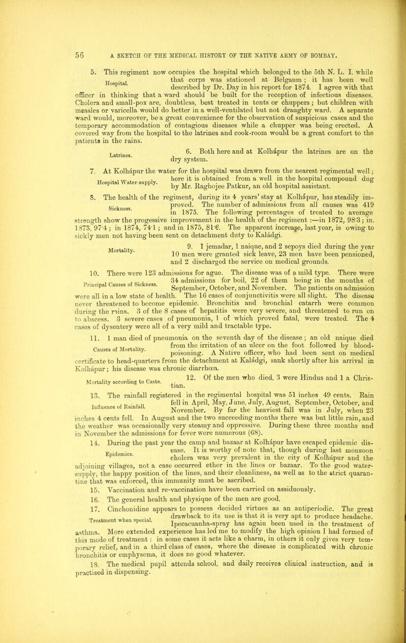 Hospital. This regiment now occupies the hospital which belonged to the 5th N. L. I. while that corps was stationed at Belgaum ; it has been well described by Dr. Day in his report for 1874. I agree with that officer in thinking that a ward should be built for the reception of infectious diseases. Cholera and small-pox are, doubtless, best treated in tents or chuppers; but children with measles or varicella would do better in a well-ventilated but not draughty ward. A separate ward would, moreover, be a great convenience for the observation of suspicious cases and the temporary accommodation of contagious diseases while a chupper was being erected. A covered way from the hospital to the latrines and cook-room would be a great comfort to the patients in the rains. 6. Both here and at Kolhapur the latrines are on the dry system. At Kolhapur the water for the hospital was drawn from the nearest regimental well; here it is obtained from a well in the hospital compound dug by Mr. Raghojee Patkur, an old hospital assistant. 8. The health of the regiment, during its 4 years’ stay at Kolhapur, has steadily im- r,. , proved. The number of admissions from all causes was 419 in 1875. The following percentages of treated to average strength show the progessive improvement in the health of the regiment :—in 1872, 98'3; in. 1873, 97'4; in 1874, 741 ; and in 1875, 8T6. The apparent increase, last year, is owing to sickly men not having been sent on detachment duty to Kaladgi. 9. 1 jemadar, 1 naique, and 2 sepoys died during the year 10 men were granted sick leave, 23 men have been pensioned, and 2 discharged the service on medical grounds. 10. There were 123 admissions for ague. The disease was of a mild type. There were . 34 admissions for boil, 22 of them being in the months of i uncipa auses o >nc ness. September, October, and November. The patients on admission were all in a low state of health. The 16 cases of conjunctivitis were all slight. The disease never threatened to become epidemic. Bronchitis and bronchial catarrh were common during the rains. 3 of the 8 cases of hepatitis were very severe, and threatened to run on to abscess. 3 severe cases of pneumonia, 1 of which proved fatal, were treated. The 4 cases of dysentery were all of a very mild and tractable type. Latrines. Hospital Water-supply. Mortality. 11. 1 man died of pneumonia on the seventh day of the disease ; an old naique died from the irritation of an ulcer on the foot followed by blood- auses o - °r a 1 y- poisoning. A Native officer, who had been sent on medical certificate to head-quarters from the detachment at Kaladgi, sank shortly after his arrival in Kolhapur; his disease was chronic diarrhoea. ,. x . 12. Of the men who died, 3 were Hindus and 1 a Chris- Mortality according to Caste. tian. 13. The rainfall registered in the regimental hospital was 51 inches 49 cents. Rain ... fell in April, May, J une, July, August, September, October, and November. By far the heaviest fall was in July, when 23 inches 4 cents fell. In August and the two succeeding months there was but little rain, and the weather was occasionally very steamy and oppressive. During these three months and in November the admissions for fever were numerous (68). 14. During the past year the camp and bazaar at Kolhapur have escaped epidemic dis- ease. It is worthy of note that, though during last monsoon pu emics. cholera was very prevalent in the city of Kolhapur and the adjoining villages, not a case occurred ether in the lines or bazaar. To the good water- supply, the happy position of the lines, and their cleanliness, as well as to the strict quaran- tine that was enforced, this immunity must be ascribed. 15. Vaccination and re-vaccination have been carried on assiduously. 16. The general health and physique of the men are good. 17. Cinchonidine appears to possess decided virtues as an antiperiodic. The great drawback to its use is that it is very apt to produce headache, reatmen w en specia. Ipecacuanha-spray has again been used in the treatment of asthma. More extended experience has led me to modify the high opinion I had formed of this mode of treatment : in some cases it acts like a charm, in others it only gives very tem- porary relief, and in a third class of cases, where the disease is complicated with chronic bronchitis or emphysema, it does no good whatever. 18. The medical pupil attends school, and daily receives clinical instruction, and is practised in dispensing.