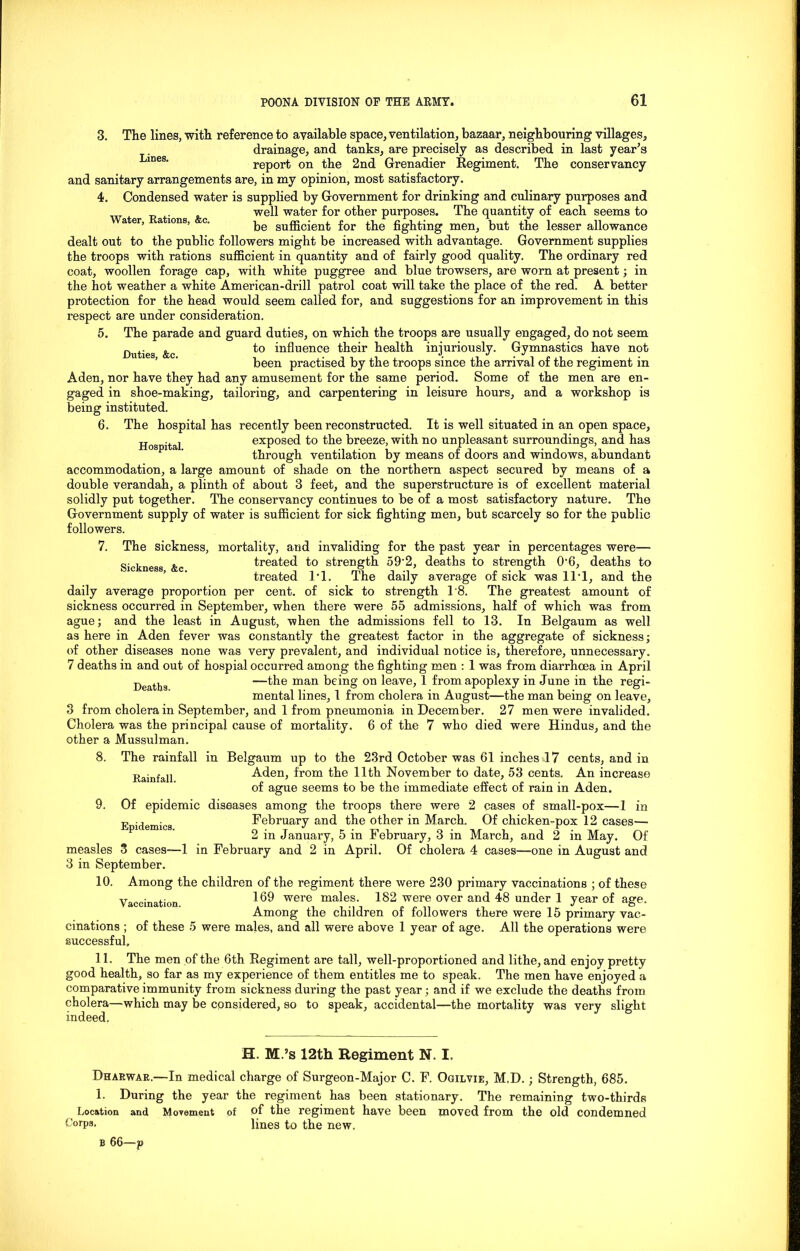 Lines. Water, Rations, &c. Duties, &e. 3. The lines, with reference to available space, ventilation, bazaar, neighbouring villages, drainage, and tanks, are precisely as described in last year's report on the 2nd Grenadier Regiment. The conservancy and sanitary arrangements are, in my opinion, most satisfactory. 4. Condensed water is supplied by Government for drinking and culinary purposes and well water for other purposes. The quantity of each seems to be sufficient for the fighting men, but the lesser allowance dealt out to the public followers might be increased with advantage. Government supplies the troops with rations sufficient in quantity and of fairly good quality. The ordinary red coat, woollen forage cap, with white puggree and blue trowsers, are worn at present; in the hot weather a white American-drill patrol coat will take the place of the red. A better protection for the head would seem called for, and suggestions for an improvement in this respect are under consideration. 5. The parade and guard duties, on which the troops are usually engaged, do not seem to influence their health injuriously. Gymnastics have not been practised by the troops since the arrival of the regiment in Aden, nor have they had any amusement for the same period. Some of the men are en- gaged in shoe-making, tailoring, and carpentering in leisure hours, and a workshop is being instituted. 6. The hospital has recently been reconstructed. It is well situated in an open space, tt ■ ■ | exposed to the breeze, with no unpleasant surroundings, and has through ventilation by means of doors and windows, abundant accommodation, a large amount of shade on the northern aspect secured by means of a double verandah, a plinth of about 3 feet, and the superstructure is of excellent material solidly put together. The conservancy continues to be of a most satisfactory nature. The Government supply of water is sufficient for sick fighting men, but scarcely so for the public followers. 7. The sickness, mortality, and invaliding for the past year in percentages were— Sickness &c treated to strength 59'2, deaths to strength 0'6, deaths to treated 1*1. The daily average of sick was 11‘1, and the daily average proportion per cent, of sick to strength 1'8. The greatest amount of sickness occurred in September, when there were 55 admissions, half of which was from ague; and the least in August, when the admissions fell to 13. In Belgaum as well as here in Aden fever was constantly the greatest factor in the aggregate of sickness; of other diseases none was very prevalent, and individual notice is, therefore, unnecessary. 7 deaths in and out of hospial occurred among the fighting men : 1 was from diarrhoea in April Deatl}g —the man being on leave, 1 from apoplexy in June in the regi- mental lines, 1 from cholera in August—the man being on leave, 3 from cholera in September, and 1 from pneumonia in December. 27 men were invalided. Cholera was the principal cause of mortality. 6 of the 7 who died were Hindus, and the other a Mussulman. 8. The rainfall in Belgaum up to the 23rd October was 61 inches 17 cents, and in Aden, from the 11th November to date, 53 cents. An increase of ague seems to be the immediate effect of rain in Aden. 9. Of epidemic diseases among the troops there were 2 cases of small-pox—1 in February and the other in March. Of chicken-pox 12 cases— 2 in January, 5 in February, 3 in March, and 2 in May. Of measles 3 cases—1 in February and 2 in April. Of cholera 4 cases—one in August and 3 in September. 10. Among the children of the regiment there were 230 primary vaccinations ; of these 169 were males. 182 were over and 48 under 1 year of age. Among the children of followers there were 15 primary vac- cinations ; of these 5 were males, and all were above 1 year of age. All the operations were successful, 11. The men of the 6th Begiment are tall, well-proportioned and lithe, and enjoy pretty good health, so far as my experience of them entitles me to speak. The men have enjoyed a comparative immunity from sickness during the past year; and if we exclude the deaths from cholera—which may be cpnsidered, so to speak, accidental—the mortality was very slight indeed. Rainfall. Epidemics. Vaccination. H. M.’s 12th Regiment N. I. Dharwar.—In medical charge of Surgeon-Major C. F. Ogilvie, M.D. ; Strength, 685. 1. During the year the regiment has been stationary. The remaining two-thirds Location and Movement of of the regiment have been moved from the old condemned C!orP3- lines to the new. b 66—p