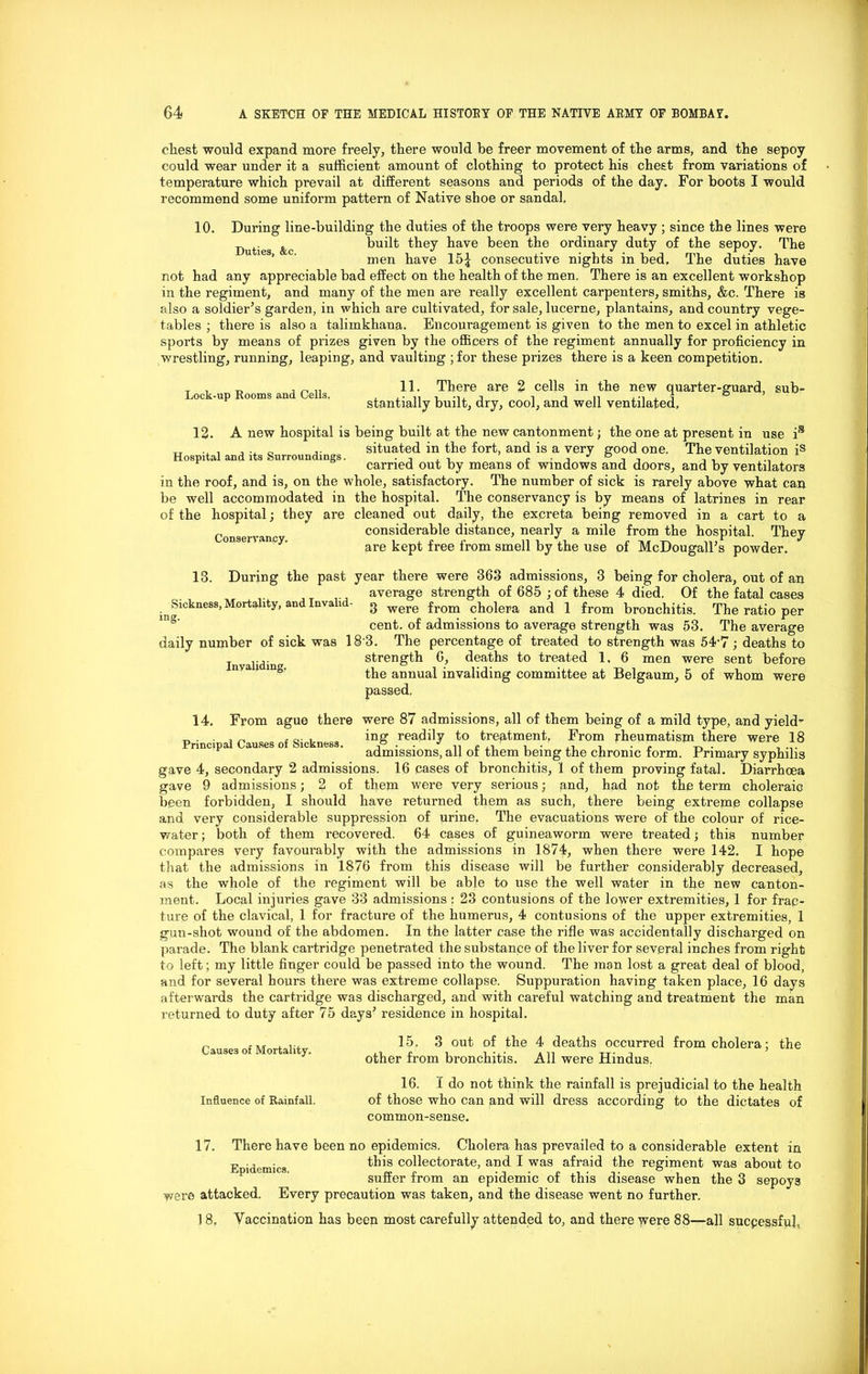cliest would expand more freely, there would be freer movement of the arms, and the sepoy could wear under it a sufficient amount of clothing to protect his chest from variations of temperature which prevail at different seasons and periods of the day. For boots I would recommend some uniform pattern of Native shoe or sandal. 10. During line-building the duties of the troops were very heavy ; since the lines were Duties Ac built they have been the ordinary duty of the sepoy. The men have 15| consecutive nights in bed. The duties have not had any appreciable bad effect on the health of the men. There is an excellent workshop in the regiment, and many of the men are really excellent carpenters, smiths, &c. There is also a soldier’s garden, in which are cultivated, for sale, lucerne, plantains, and country vege- tables ; there is also a talimkhana. Encouragement is given to the men to excel in athletic sports by means of prizes given by the officers of the regiment annually for proficiency in wrestling, running, leaping, and vaulting ; for these prizes there is a keen competition. Lock-up Rooms and Cells. 11. There are 2 cells in the new quarter-guard, sub- stantially built, dry, cool, and well ventilated. Conservancy. 12. A new hospital is being built at the new cantonment ; the one at present in use is Tr . , .. „ situated in the fort, and is a very good one. The ventilation is carried out by means or windows and doors, and by ventilators in the roof, and is, on the whole, satisfactory. The number of sick is rarely above what can be well accommodated in the hospital. The conservancy is by means of latrines in rear of the hospital; they are cleaned out daily, the excreta being removed in a cart to a considerable distance, nearly a mile from the hospital. They are kept free from smell by the use of McDougall’s powder. 13. During the past year there were 363 admissions, 3 being for cholera, out of an average strength of 685 ; of these 4 died. Of the fatal cases ^ Smkncss, Mortality, and Inya i - g were from cholera and 1 from bronchitis. The ratio per cent, of admissions to average strength was 53. The average daily number of sick was 183. The percentage of treated to strength was 547 ; deaths to .... strength G, deaths to treated 1. 6 men were sent before the annual invaliding committee at Belgaum, 5 of whom were passed. 14. From ague there were 87 admissions, all of them being of a mild type, and yield- , Q. . ing readily to treatment, From rheumatism there were 18 admissions, all or them being the chronic form. Primary syphilis gave 4, secondary 2 admissions. 16 cases of bronchitis, 1 of them proving fatal. Diarrhoea gave 9 admissions; 2 of them were very serious; find, had not the term choleraic been forbidden, I should have returned them as such, there being extreme collapse and very considerable suppression of urine, The evacuations were of the colour of rice- water ; both of them recovered. 64 cases of guineaworm were treated j this number compares very favourably with the admissions in 1874, when there were 142. I hope that the admissions in 1876 from this disease will be further considerably decreased, as the whole of the regiment will be able to use the well water in the new canton- ment. Local injuries gave 33 admissions : 23 contusions of the lower extremities, 1 for frac- ture of the clavical, 1 for fracture of the humerus, 4 contusions of the upper extremities, 1 gun-shot wound of the abdomen. In the latter case the rifle was accidentally discharged on parade. The blank cartridge penetrated the substance of the liver for several inches from right to left; my little finger could be passed into the wound. The man lost a great deal of blood, and for several hours there was extreme collapse. Suppuration haviDg taken place, 16 days afterwards the cartridge was discharged, and with careful watching and treatment the man returned to duty after 75 days’ residence in hospital. 15. 3 out of the 4 deaths occurred from cholera; the other from bronchitis. All were Hindus. 16. I do not think the rainfall is prejudicial to the health of those who can and will dress according to the dictates of common-sense. Causes of Mortality. Influence of Rainfall. 17. There have been no epidemics. Cholera has prevailed to a considerable extent in this collectorate, and I was afraid the regiment was about to suffer from an epidemic of this disease when the 3 sepoys were attacked. Every precaution was taken, and the disease went no further. Epidemics. 1 8. Vaccination has been most carefully attended to, and there were 88—all successful.