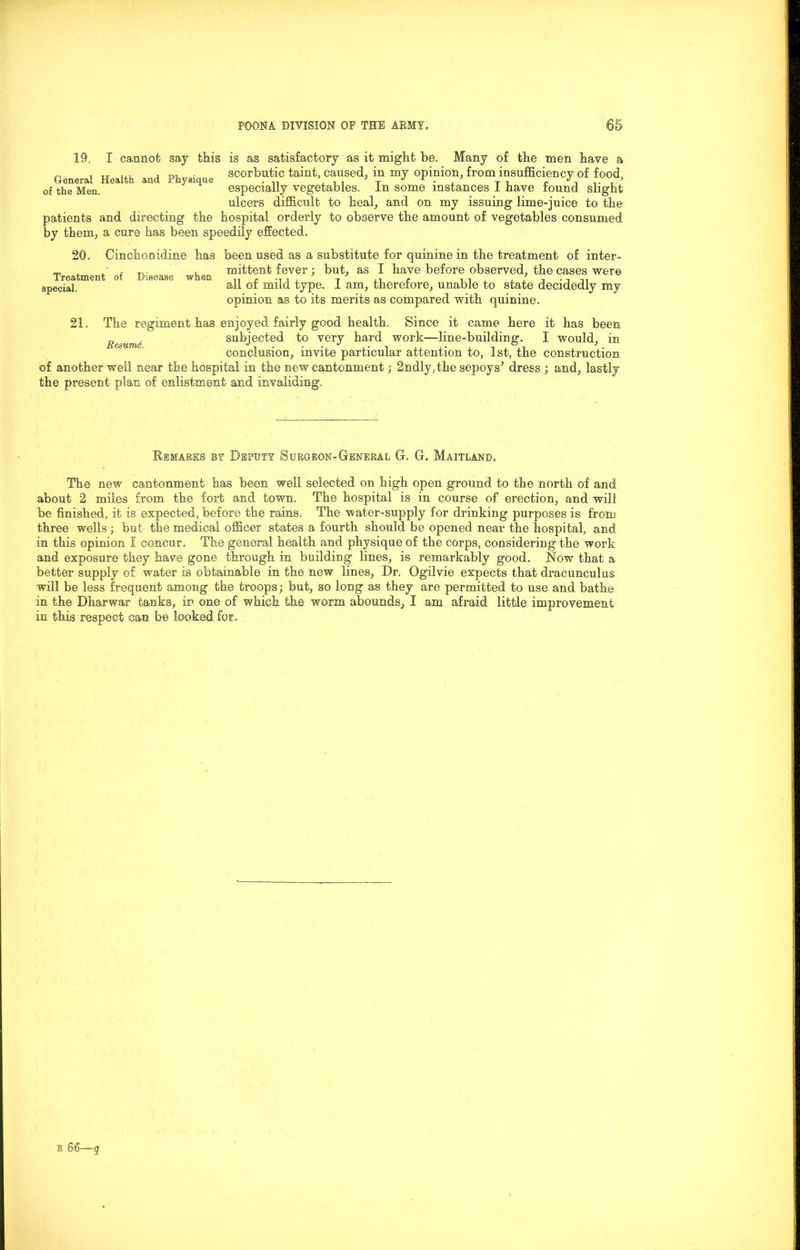 19, I cannot say this is as satisfactory as it might be. Many of the men have a „ , „ ... , • scorbutic taint, caused, m my opinion, from insufficiency of food, of the Men. especially vegetables. In some instances i have round slight ulcers difficult to heal, and on my issuing lime-juice to the patients and directing the hospital orderly to observe the amount of vegetables consumed by them, a cure has been speedily effected. 20. Treatment special. Cinchonidine has been used as a substitute for quinine in the treatment of inter- • , ^ , mittent fever; but, as I have before observed, the cases were o .fleas., w en ^ ^ ^ype. j anij therefore, unable to state decidedly my opinion as to its merits as compared with quinine. 21. The regiment has enjoyed fairly good health. Since it came here it has been Remme subjected to very hard work—line-building. I would, in conclusion, invite particular attention to, 1st, the construction of another well near the hospital in the new cantonment; 2ndly,the sepoys’ dress ; and, lastly the present plan of enlistment and invaliding. Remarks by Deputy Surgeon-General G. G. Maitland. The new cantonment has been well selected on high open ground to the north of and about 2 miles from the fort and town. The hospital is in course of erection, and will be finished, it is expected, before the rains. The water-supply for drinking purposes is from three wells ; but the medical officer states a fourth should be opened near the hospital, and in this opinion I concur. The general health and physique of the corps, considering the work and exposure they have gone through in building lines, is remarkably good. Now that a better supply of water is obtainable in the new lines, Dr. Ogilvie expects that dracuneulus will be less frequent among the troops; but, so long as they are permitted to use and bathe in the Dharwar tanks, in one of which the worm, abounds, I am afraid little improvement- in this respect can be looked fox.