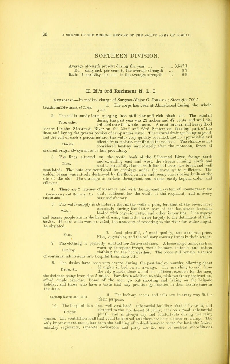 NORTHERN DIVISION. Average strength present during the year ... 8,547T Do. daily sick per cent, to the average strength ... 3*7 Ratio of mortality per cent, to the average strength ... 0*9 H. M.’s 3rd Regiment N. L. I. Ahmedabad. Location and Movement of Corps. In medical charge of Surgeon-Major C. Johnson ; Strength, 700'5. 1. The corps has been at Ahmedabad during the whole year. 2. The soil is sandy loam merging into stiff clay and rich black soil. The rainfall during the past year was 23 inches and 47 cents, and well dis- opograp y. tributed over the whole season. A most unusual and heavy flood occurred in the Sabarmati River on the 22nd and 23rd September, flooding part of the lines, and laying the greater portion of camp under water. The natural drainage being so good, and the soil of such a porous nature, the water very quickly subsided, and no appreciable evil Climate effects from malaria manifested themselves. The climate is not considered healthy immediately after the monsoon, fevers of malarial origin always more or less prevailing. 3. The lines situated on the south bank of the Sabarmati River, facing north and extending east and west, the streets running north and south, beautifully shaded with fine old trees, are broad and well ventilated. The huts are ventilated by openings under the eaves, quite sufficient. The sudder bazaar was entirely destroyed by the flood ; a new and roomy one is being built on the site of the old. The drainage is surface throughout, and seems easily kept in order and efficient. 4. There are 2 latrines of masonry, and with the dry-earth system of conservancy are Conservancy and Sanitary Ar- quite sufficient for the wants of the regiment, and in every Lines. rangements. way satisfactory. 5. The water-supply is abundant; that in the wells is pure, but that of the river, more especially during the latter part of the hot season, becomes loaded with organic matter and other impurities. The sepoys and bazaar people are in the habit of using this latter water largely to the detriment of their health. If more wells were provided, the necessity of resorting to the river for water might be obviated. Food. 6. Pood plentiful, of good quality, and moderate price. Pish, vegetables, and the ordinary country fruits in their season. 7- The clothing is perfectly unfitted for Native soldiers. A loose serge tunic, such as Clothin worn by European troops, would be more suitable, and cotton clothing for the hot weather. The boots still remain a source of continual admissions into hospital from shoe-bite. 8. The duties have been very severe during the past twelve months, allowing about 3f nights in bed on an average. The marching to and from the city guards alone would be sufficient exercise for the men, the distance being from 4 to 5 miles. Parades in addition to this, with musketry instruction, afford ample exercise. Some of the men go out shooting and fishing on the brigade holiday, and those who have a taste that way practise gymnastics in their leisure time in the lines. Duties, &c. Lock-up Rooms and Cells. 9. The lock-up rooms and cells are in every way fit for their purpose. 10. The hospital is a fine, well-ventilated, substantial building, shaded by trees, and s ita, situated to the north-east of camp ; it is on a good, substantial plinth, and is always dry and comfortable during the rainy season. The ventilation is all that could be desired, and there has been no over-crowding. The only improvement made, has been the building of a dead-house to serve for both the Native infantry regiments, separate cook-room and privy for the use of medical subordinates