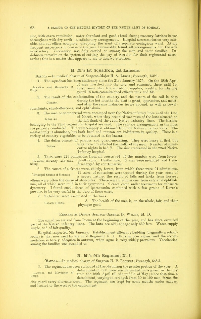 nor, with eaves ventilation; water abundant and good ; food cheap; masonry latrines in use throughout with dry earth—a satisfactory arrangement. Hospital accommodation very suit- able, and out-offices complete, excepting the want of a separate contagious ward. At my frequent inspections in course of the year I invariably found all arrangements for the sick satisfactory. Vaccination was duly carried on among the men and their families. Dr. Johnson remarks on the system of cutting the pay of recruits for their regimental neces- saries ; this is a matter that appears to me to deserve attention. H. M.’s 1st Squadron, 1st Lancers. Baroda,—In medical charge of Surgeon-Major H. A. Lewis ; Strength, 158' 1. Location Corps. Climate. lie squadron has been stationary since the 21st January 1875. On the 28th April 35 men marched into the city, and remained there until 1st and Movement of ju]y. since then the squadron supplies, weekly, for the city guard 16 non-commissioned officers rank and file. 2. The result of the conformation of the country and the nature of the soil is, that during the hot months the heat is great, oppressive, and moist, and after the rains malarious fevers abound, as well as bowel- complaints, chest-affections, and ophthalmia. 3. The men on their arrival were encamped near the Native infantry lines until the 15th of March, when they occupied two rows of the huts situated on ines’ c‘ the left flank of the 22nd Native Infantry lines. The latrines belonging to the 22nd regimental hospital are used. The sanitary arrangements in the lines are properly conducted. The water-supply is obtained from the Native infantry wells. The meat-supply is abundant, but both beef and mutton are indifferent in quality. There is a variety of country vegetables to be obtained in the bazaar. 4. The duties consist of parades and guard-mounting. They were heavy at first, but ^ ^ they have not affected the health of the men. Number of conse- cutive nights in bed, 7- The sick are treated in the 22nd Native Infantry hospital. 5. There were 223 admissions from all causes; 91 of the number were from fevers, Sickness, Mortality, and Inva- chiefly ague. Deaths none. 3 men were invalided, and 1 was liding. discharged by court-martial. 6. The causes of sickness were, chiefly, fevers, from which there were 91 admissions. , 41 cases of contusions were treated during' the year, some of r a severe nature, the result of falls and kicks from horses; others were often the cause of shoe-bites. There were 9 admissions from catarrhal ophthal- mia, all of which were mild in their symptoms. ~ 9 cases came under treatment for subacute dysentery. I found small doses of ipecacuanha, combined with a few grains of Dover’s powder, to be very useful in the cure of these cases. 7. 9 children were vaccinated in the lines. Gsnsral Health. 8. The health of the men is, on the whole, fair, and their physique good. Remarks by Deputy Surgeon-General D. Wyllie, M. D. The squadron arrived from Poona at the beginning of the year, and has since occupied part of the Native infantry lines. The huts are old ; cubage only 650 feet. Water-supply ample, and of fair quality. Hospital inspected 5th January. Establishment efficient; building (originally a school- room) is that now used by tbe 22nd Regiment N. I. It is in poor repair, and the accom- modation is barely adequate in autumn, when ague is very widely prevalent. Vaccination among the families was attended to. H. M.’s 9th Regiment N. I. 'Baroda—-In medical charge of Surgeon H. P. Roberts ; Strength, 648'3. 1, The regiment has been stationed at Baroda during the greater portion of the year. A detachment of 350 men was furnished for a guard in the city ^Location and Movement of from the 28th April till the middle of May; since that time a detachment, varying in strength from 50 to 100 men, forms the city guard every alternate week. The regiment was kept for some months under canvas, and located to the west of the cantonment.