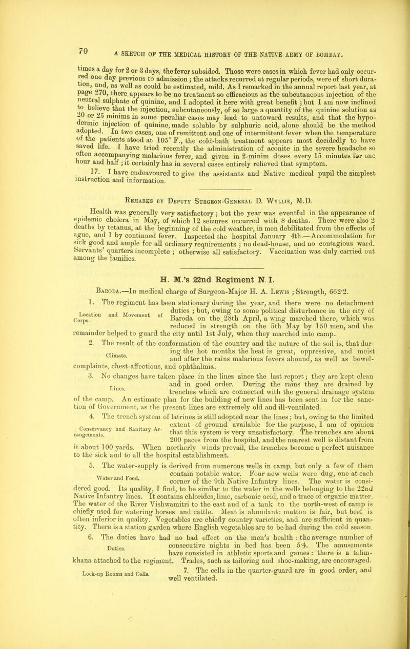 A SKETCH OE THE MEDICAL HISTORY OF THE NATIVE ARMY OF BOMBAY. times a day for 2 or 3 days, the fever subsided. Those were cases in which fever had only occur- red one day previous to admission; the attacks recurred at regular periods, were of short dura- ion, and, as well as could be estimated, mild. As I remarked in the annual report last year, at page 270, there appears to be no treatment so efficacious as the subcutaneous injection of the neutral sulphate of quinine, and I adopted it here with great benefit ; but I am now inclined ° believe that the injection, subcutaneously, of so large a quantity of the quinine solution as i or_ 25 minims in some peculiar cases may lead to untoward results, and that the hypo- dermic injection of quinine, made soluble by sulphuric acid, alone should be the method adopted. In two cases, one of remittent and one of intermittent fever when the temperature oi the patients stood at 105° F., the cold-bath treatment appears most decidedly to have saved life. I have tried recently the administration of aconite in the severe headache so oiten accompanying* malarious fever, and given in 2-minim doses every 15 minutes for one hour and hall ; it certainly has in several cases entirely relieved that symptom. 17. I have endeavoured to give the assistants and Native medical pupil the simplest instruction and information. Remarks by Deputy Surgeon-General D. Wyllie, M.D. Health was generally very satisfactory ; but the year was eventful in the appearance of epidemic cholera in May, of which 12 seizures occuri’ed with 8 deaths. There were also 2 deaths by tetanus, at the beginning of the cold weather, in men debilitated from the effects of ague, and 1 by continued fever. Inspected the hospital January 4th.—Accommodation for sick good and ample for all ordinary requirements ; no dead-house, and no contagious ward. Servants' quarters incomplete ; otherwise all satisfactory. Vaccination was duly carried out among the families. H. M.’s 22nd Regiment N. I. Baroda.—In medical charge of Surgeon-Major H. A. Lewis ; Strength, 662*2. 1. The regiment has been stationary during the year, and there were no detachment T . „ duties ; but, owing to some political disturbance in the city of Corps M0VCmCnt °f Baroda on the . 28th April, a wing marched there, which was reduced in strength on the 5th May by 150 men, and the remainder helped to guard the city until 1st July, when they marched into camp. 2. The result of the conformation of the country and the nature of the soil is, that dur- t ing the hot months the heat is great, oppressive, and moist and after the rains malarious fevers abound, as well as bowel- complaints, chest-affections, and ophthalmia. 3. No changes have taken place in the lines since the last report; they are kept clean and in good order. During the rains they are drained by trenches which are connected with the general drainage system of the camp. An estimate plan for the building of new lines has been sent in for the sanc- tion of Government, as the present lines are extremely old and ill-ventilated. 4. The trench system of latrines is still adopted near the lines; but, owing to the limited extent of ground available for the purpose, I am of opinion that this system is very unsatisfactory. The trenches are about 200 paces from the hospital, and the nearest well is distant from it about 100 yards. When northerly winds prevail, the trenches become a perfect nuisance to the sick and to all the hospital establishment. 5. The water-supply is derived from numerous wells in camp, but only a few of them contain potable water. Four new wells were dug, one at each <itu ant ooc. comer of the 9th Native Infantry lines. The water is consi- dered good. Its quality, I find, to be similar to the water in the wells belonging to the 22nd Native Infantry lines. It contains chlorides, lime, carbonic acid, and a trace of organic matter. The water of the River Vishwamitri to the east and of a tank to the north-west of camp is chiefly used for watering horses and cattle. Meat is abundant: mutton is fair, but beef is often inferior in quality. Vegetables are chiefly country varieties, and are sufficient in quan- tity. There is a station garden where English vegetables are to be had during the cold season. 6. The duties have had no bad effect on the men's health : the average number of ■Duties consecutive nights in bed has been 5*4. The amusements have consisted in athletic sports and games : there is a talim- khana attached to the regiment. Trades, such as tailoring and shoe-making, are encouraged. 7. The cells in the quarter-guard are in good order, and well ventilated. Conservancy and Sanitary Ar- rangements. Lock-up Rooms and Cells.