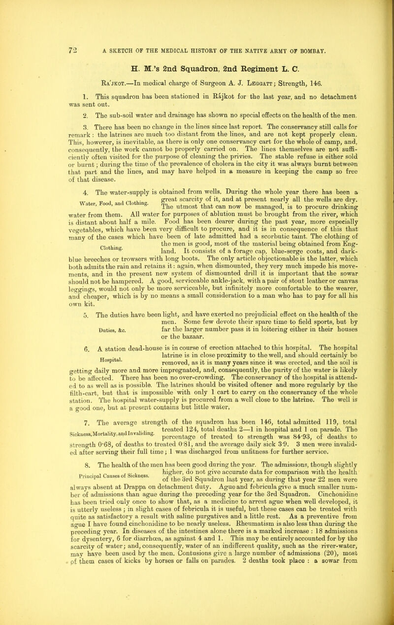 H. M.’s 2nd Squadron, 2nd Regiment L. C. Ra'jkot.—In medical charge of Surgeon A. -J. Leggatt ; Strength, 146. 1. This squadron has been stationed in Rajkot for the last year, and no detachment was sent out. 2. The sub-soil water and drainage has shown no special effects on the health of the men, 3. There has been no change in the lines since last report. The conservancy still calls for remark : the latrines are much too distant from the lines, and are not kept properly clean. This, however, is inevitable, as there is only one conservancy cart for the whole of camp, and, consequently, the work cannot be properly carried on. The lines themselves are not suffi- ciently often visited for the purpose of cleaning the privies. The stable refuse is either sold or burnt; during the time of the prevalence of cholera in the city it was always burnt between that part and the lines, and may have helped in a measure in keeping the camp so free of that disease. 4. The water-supply is obtained from wells. During the whole year there has been a „ , great scarcity of it, and at present nearly all the wells are dry. The utmost that can now be managed, is to procure drinking water from them. All water for purposes of ablution must be brought from the river, which is distant about half a mile. Food has been dearer during the past year, more especially vegetables, which have been very difficult to procure, and it is in consequence of this that many of the cases which have been of late admitted had a scorbutic taint. The clothing of ^ the men is good, most of the material being obtained from Eng- 0 mg' land. It consists of a forage cap, blue-serge coats, and dark- blue breeohes or trowsers with long boots. The only article objectionable is the latter, which both admits the rain and retains it: again, when dismounted, they very much impede his move- ments, and in the present new system of dismounted drill it is important that the sowar should not be hampered. A good, serviceable ankle-jack, with a pair of stout leather or canvas leggings, would not only be more serviceable, but infinitely more comfortable to the wearer, and cheaper, which is by no means a small consideration to a man who has to pay for all his own kit. 5. 6. The duties have been light, and have exerted no prejudicial effect on the health of the men. Some few devote their spare time to field sports, but by Duties, &c. far the larger number pass it in loitering either in their houses or the bazaar. A station dead-house is in course of erection attached to this hospital. The hospital latrine is in close proximity to the well, and should certainly be Hospital. removed, as it is many years since it was erected, and the soil is getting daily more and more impregnated, and, consequently, the purity of the water is likely to be affected. There has been no over-crowding. The conservancy of the hospital is attend- ed to as well as is possible. The latrines should be visited oftener and more regularly by the filth-cart, but that is impossible with only 1 cart to carry on the conservancy of the whole station. The hospital water-supply is procured from a well close to the latrine. The well is a good one, but at present contains but little water, 7. The average strength of the squadron has been 146, total admitted 119, total ,T .... treated 124, total deaths 2—1 in hospital and 1 on parade. The Sickness,Mortality,arid.Invaliding. percentage of treated to strength was 84'93, of deaths to strength 0-68, of deaths to treated 0'81, and the average daily sick 3'9. 3 men were invalid- ed after serving their full time; 1 was discharged from unfitness for further service. 8. The health of the men has been good during the year. The admissions, though slightly . , _ . „. . higher, do not give accurate data for comparison with the health 1 of the 3rd squadron last year, as during that year 22 men were always absent at Drappa on detachment duty. Ague and febricula give a much smaller num- ber of admissions than ague during the preceding year for the 3rd Squadron. Cinchonidine has been tried only once to show that, as a medicine to arrest ague when well developed, it is utterly useless ; in slight cases of febricula it is useful, but these cases can be treated with quite as satisfactory a result with saline purgatives and a little rest. As a preventive from ague I have found cinchonidine to be nearly useless. Rheumatism is also less than during the preceding year. In diseases of the intestines alone there is a marked increase : 18 admissions for dysentery, 6 for diarrhoea, as against 4 and 1. This may be entirely accounted for by the scarcity of water; and, consequently, water of an indifferent quality, such as the river-water, may have been used by the men. Contusions give a large number of admissions (20), most p£ them cases of kicks by horses or falls on parades. 2 deaths took place : a sowar from