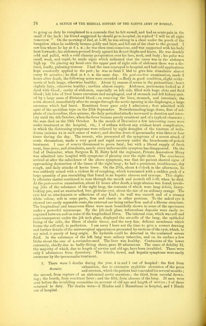 to going on duty lie complained to a comrade that he felt unwell, and had an acute pain in the small of the hack : his friend suggested he should go to hospital; he replied “I will be all right tomorrow. ” On the morning of 2nd, at 5-30, he was sitting in a chair under the porch of the bungalow, when he suddenly became giddy and faint, and fell out of the chair to the ground. I saw him where he lay at 6 a.m.; he was then semi-conscious, and was supported with his body bent forwards; his abdomen pressed firmly against his flexed thighs and knees. He was deathly cold and pallid, with a cold clammy perspiration over his face, neck, and body; his pulse was small, weak, and rapid; he made signs which indicated that the cause was in the abdomen high up. On placing my hand over the upper part of right side of abdomen there was a dis- tinct, loudly, pulsating tumour. I had the man conveyed to hospital, and had cold applications kept constantly applied to the part; he was so faint I htid to give him stimulants almost every 10 minutes; he died at 4 p. h. the same day. On post-mortem examination, made 2 hours after death, the following notes were recorded :—Body in good condition, slight ecchy- mosis of both lungs, otherwise healthy. About l i ounces of serum in the pericardium ; heart slightly fatty, otherwise healthy ; cavities almost empty. Abdomen, peritoneum looked as if dyed with blood; cavity of abdomen, especially on left side, filled with huge clots and fluid blood ; left lobe of liver lesser curvature and tesophageal, end of stomach and left kidney unit- ed by a large mass of fibrinised blood ; on removing the liver, stomach, and intestines, the aorta showed, immediately after its escape through the aortic opening in the diaphragm, a large aneurism which had burst. “Remittent fever gave only 1 admission; first admitted with ague of the quotidian type on the 25th September. Notwithstanding large doses, first of sul- phate of cinchonidine, then quinine, the daily periodical attacks increased in duration and inten- sity until the 6th October, when the fever became purely remittent and of a typhoid character ; the man died on the 13th October. In the month of December a few interesting cases were under treatment at the hospital, viz., 1 of asthma without any evident heart complication, in which the distressing symptoms were relieved by night draughts of the tincture of bella- donna (minims xx in each ounce of water), and drachm doses of ipecacuanha wine three or four times during the day. The recruit, who presented all the symptoms of a severe attack of acute rheumatism, made a very good and rapid recovery under the bicarbonate-of-potash treatment. 1 case of scurvy threatened to prove fatal; but with a liberal supply of fresh meat, lime-juice, and stimulants, nearly every unfavourable symptom has disappeared. On the 2nd of December, when Surgeon R. H. Batty held the regiment, Private Amrootrow Miray was admitted into hospital with symptoms of pleurisy over the right chest. The conclusion arrived at after the subsidence of the above symptoms, was that the patient showed signs of approaching destruction of the tissue of the right lung; he had a persistent, troublesome, dry cough, and daily attacks of hectic fever. On the 29th, about 4 o’clock in the afternoon, he was suddenly seized with a violent fit of coughing-, which terminated with a sudden gush of a large quantity of pus resembling that found in an hepatic abscess and syncope. This slight- ly offensive matter continued to ooze through the mouth and nostrils till 5-30, when he died. At the post-mortem examination, about 12 hours after death, a large abscess was found, involv- ing |ths of the substance of the right lung, the contents of which were lung debris, livery- looking pus, and an unattached, free, globular cyst, about the size of an ordinary orange. The cyst had no attachments or adhesions of any kind; its wall was smooth and of a creamy white colour, soft in some parts, firm and elastic in other portions. To the naked eye it showed two easily separable coats,the external one being rather firm and of a fibrous structure. The longitudinal and transverse fibres were most beautifully shown in some of the specimens under a powerful microscope. By the ^th-inch glass, tuberculous deposits were easily re- cognised between and on some of the longitudinal fibres. The internal coat, which was soft and semi-transparent under the |-th inch glass, displayed the air-cells of the lung, the epithelial lining of the cells, the fibres of elastic tissue, and the very fine, delicate membrane which forms the cell-wall, to perfection. I am sorry I have not the time to give a correct drawing and further details of the microscopical appearances presented by sections of the cyst, which, to my mind, is purely of lung origin. No hydatids could be detected in the contained serous fluid. In the substance of the left lung were miliary tubercles, and on its surface a few blebs about the size of a coriander-seed. The liver was healthy. Contusions of the lower extremity, chiefly due to badly-fitting shoes, gave 29 admissions. The cases of debility 12, the majority of which, due to length of service and old age, have been invalided. There were only 3 admissions from dysentery. The febrile, bowel, and hepatic symptoms were easily overcome by the ipecacuanha treatment. 5. There were 5 deaths during the year, 4 in and 1 out of hospital: the first from exhaustion, due to extensive syphilitic ulceration of the penis and scrotum, which the patient had concealed for several months ; the second, from rupture of an abdominal aortic aneurism; the third, from suicidal drown- ing ; the fourth, from remittent fever ; and the fifth, from abscess of the lung. 28 men were sent before the invaliding committee on account of old age and length of service; 3 of these returned to duty. The deaths were—3 Hindus and 1 Mussulman in hospital, and 1 Hindu out of hospital.