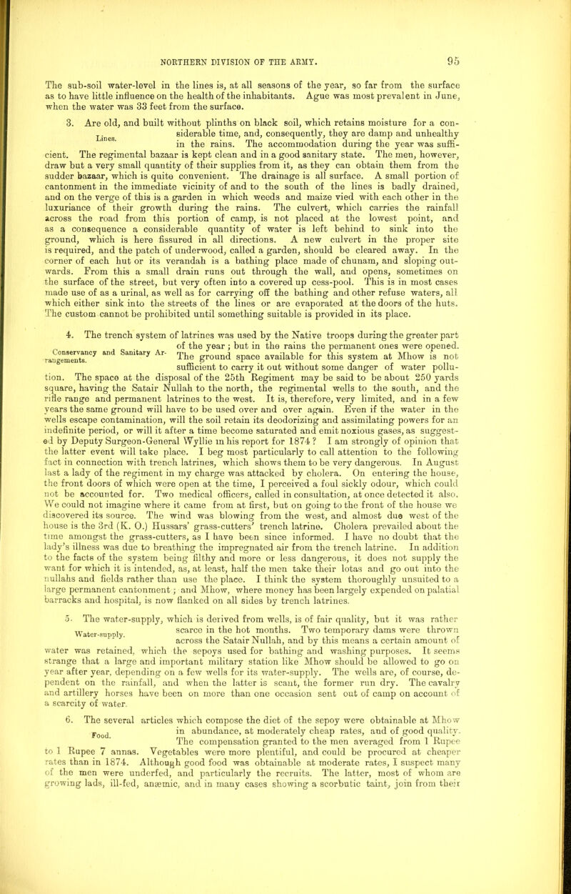 The sub-soil water-level in the lines is, at all seasons of the year, so far from the surface as to have little influence on the health of the inhabitants. Ague was most prevalent in June, when the water was 33 feet from the surface. 3. Are old, and built without plinths on black soil, which retains moisture for a con- Linea siderable time, and, consequently, they are damp and unhealthy in the rains. The accommodation during the year was suffi- cient. The regimental bazaar is kept clean and in a good sanitary state. The men, however, draw but a very small quantity of their supplies from it, as they can obtain them from the sudder bazaar, which is quite convenient. The drainage is all surface. A small portion of cantonment in the immediate vicinity of and to the south of the lines is badly drained, and on the verge of this is a garden in which weeds and maize vied with each other in the luxuriance of their growth during the rains. The culvert, which carries the rainfall across the road from this portion of camp, is not placed at the lowest point, and as a consequence a considerable quantity of water is left behind to sink into the ground, which is here fissured in all directions. A new culvert in the proper site is required, and the patch of underwood, called a garden, should be cleared away. In the corner of each hut or its verandah is a bathing place made of chunam, and sloping out- wards. From this a small drain runs out through the wall, and opens, sometimes on the surface of the street, but very often into a covered up cess-pool. This is in most cases made use of as a urinal, as well as for carrying off the bathing and other refuse waters, all which either sink into the streets of the lines or are evaporated at the doors of the huts. The custom cannot be prohibited until something suitable is provided in its place. 4. The trench system of latrines was used by the Native troops during the greater part of the year ; but in the rains the permanent ones were opened. raugementsnCy ^ Sanitary Ar' The ground space available for this system at Mhow is not sufficient to carry it out without some danger of water pollu- tion. The space at the disposal of the 25th Regiment may be said to be about 250 yards square, having the Satair Nullah to the north, the regimental wells to the south, and the rifle range and permanent latrines to the west. It is, therefore, very limited, and in a few years the same ground will have to be used over and over again. Even if the water in the wells escape contamination, will the soil retain its deodorizing and assimilating powers for an indefinite period, or will it after a time become saturated and emit noxious gases, as suggest- ed by Deputy Surgeon-General Wyllie mhis report for 1874 ? I am strongly of opinion that the latter event will take place. I beg most particularly to call attention to the following fact in connection with trench latrines, which shows them to be very dangerous. In August last a lady of the regiment in my charge was attacked by cholera. On entering the house, the front doors of which were open at the time, I perceived a foul sickly odour, which could not be accounted for. Two medical officers, called in consultation, at once detected it also. We could not imagine where it came from at first, but on going to the front of the house we discovered its source. The wind was blowing from the west, and almost due west of the house is the 3rd (K. 0.) Hussars’ grass-cutters* trench latrine. Cholera prevailed about the time amongst the grass-cutters, as I have been since informed. I have no doubt that the lady’s illness was due to breathing the impregnated air from the trench latrine. In addition to the facts of the system being filthy and more or less dangerous, it does not supply the want for which it is intended, as, at least, half the men take their lotas and go out into the nullahs and fields rather than use the place. I think the system thoroughly unsuited to a large permanent cantonment; and Mhow, where money has been largely expended on palatial barracks and hospital, is now flanked on all sides by trench latrines. Water-supply. 5. The water-supply, which is derived from wells, is of fair quality, but it was rather scarce in the hot months. Two temporary dams were thrown across the Satair Nullah, and by this means a certain amount of water was retained, which the sepoys used for bathing and washing purposes. It seems strange that a large and important military station like Mhow should be allowed to go on year after year, depending on a few wells for its water-supply. The wells are, of course, de- pendent on the rainfall, and when the latter is scant, the former run dry. The cavalry and artillery horses have been on more than one occasion sent out of camp on account of a scarcity of water. 6. The several articles which compose the diet of the sepoy were obtainable at Mhow Food in abundance, at moderately cheap rates, and of good quality. The compensation granted to the men averaged from 1 Rupee to 1 Rupee 7 annas. Vegetables were more plentiful, and could be procured at cheaper rates than in 1874. Although good food was obtainable at moderate rates, I suspect many of the men were underfed, and particularly the recruits. The latter, most of whom are growing lads, ill-fed, anaemic, and in many cases showing a scorbutic taint, join from their