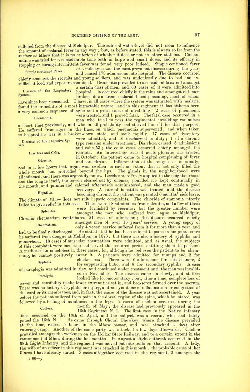 Diseases of the Digestive Sys- tem. Diarrhoea and Colic. Glossitis. suffered from the disease at Mehidpur. The sub-soil water-level did not seem to influence the amount of malarial fever in any way ; but, as before stated, this is always so far from the surface at Mhow that it is no criterion of whether it does or not in other stations. Cincho- nidine was tried for a considerable time both in large and small doses, and its efficacy in stopping or curing intermittent fever was found very poor indeed. Simple continued fever of a mild type was the most prevalent disease during the year, Simple continue ever. and caused 173 admissions into hospital. The disease occurred chiefly amongst the recruits and young soldiers, and was undoubtedly due to bad and in- sufficient food and exposure combined. Bronchitis prevailed to a considerable extent amongst a certain class of men, and 60 cases of it were admitted into Diseases of the Respiratory ^Qgpital. It occurred chiefly in the rains and amongst old men System. broken down from malarial blood-poisoning, most of whom have since been pensioned. I have, in all cases where the system was saturated with malaria, found the bronchitis of a most intractable nature; and in this regiment it has hitherto been a very common sequence of ague and a great cause of invaliding. 2 cases of pneumonia were treated, and 1 proved fatal. The fatal case occurred in a Pneumonia. man who tried to pass the regimental invaliding committee a short time previously, and who in all probability had starved himself for that purpose. He suffered from ague in the lines, on which pneumonia supervened; and when taken to hospital he was in a broken-down state, and sank rapidly. 17 cases of dysentery were admitted, and 16 discharged to duty; 1 of a chronic type remains under treatment. Diarrhoea caused 6 admissions and colic 53 ; the colic cases occurred chiefly amongst the recruits. An interesting case of acute glossitis was treated in October: the patient came to hospital complaining of fever and sore throat. Inflammation of the tongue set in rapidly, and in a few hours that organ was swollen to such an extent that it not only filled the whole mouth, but protruded beyond the lips. The glands in the neighbourhood were all inflamed, and there was urgent dyspnoea. Leeches were freely applied in the neighbourhood and the tongue itself, the bowels cleared out by enemas, pounded ice kept continually in the mouth, and quinine and calomel afterwards administered, and the man made a good recovery. A case of hepatitis was treated, and, the disease Hepatitis. becoming chronic, the patient was granted 6 months’ sick leave. The climate of Mhow does not suit hepatic complaints. The chloride of ammonia utterly failed to give relief in this case. There were 18 admissions from splenitis, and a few of these . . were furnished by recruits; but the greater number were Splenitis. amongst the men who suffered from ague at Mehidpur. Chronic rheumatism contributed 21 cases of admission ; this disease occurred chiefly amongst men of over 15 years’ service. A young sepoy of only 4 years’ service suffered from it for more than a year, and had to be finally discharged. He stated that he had been subject to pains in his joints since he suffered from dengue at Mehidpur in 1873; but there was also a history of syphilis and gonorrhoea. 13 cases of muscular rheumatism were admitted, and, as usual, the subjects of this complaint were men who had served the required period entitling them to pension. A medical man is helpless in these cases; for, although he believes the patient to be sham- ming, he cannot positively swear it. 8 patients were admitted for mumps and 2 for chicken-pox. There were 6 admissions for soft chancre, 2 ' for suppurating bubo, and 6 for secondary syphilis. A case of paraplegia was admitted in May, and continued under treatment until the man was invalid- _ . . ed in November. The disease came on slowly, and at first 3 ' looked like locomotor ataxy ; but, after a time, complete loss of power and sensibility in the lower extremities set in, and bed-sores formed over the sacrum. There was no history of syphilis or injury, and no symptoms of inflammation or congestion of the cord or its membranes, and, in fact, the cause of the disease was not ascertained. A year before the patient suffered from pain in the dorsal region of the spine, which he stated was followed by a feeling of numbness in the legs. 2 cases of cholera occurred during the Cholera month of May; the disease had previously appeared in the 16th Regiment N. I. The first case in the Native infantry lines occurred on the 10th of April, and the subject was a recruit who had lately joined the 16th N. I. He came through Choral Chowkey, where the disease prevailed at the time, rested 4 hours in the Mhow bazaar, and was attacked 2 days after entering camp. Another of the same party was attacked a few days afterwards. Cholera prevailed amongst the workmen on the Holkar State Railway, and to a certain extent in the cantonment of Mhow during the hot months. In August a slight outbreak occurred in the 68th Light Infantry, and the regiment was moved out into tents on that account. A lady, the wife of an officer in this regiment, was attacked in this month ; the probable cause of her illness I have already stated. 3 cases altogether occurred in the regiment, 2 amongst the Rheumatism.