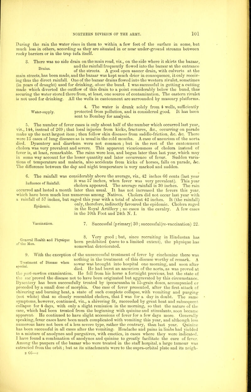 Daring the rain the water rises in them to within a few feet of the surface in some, but much less in others, according as they are situated in or near under-ground streams between rocky barriers or in the trap tufa itself. 3. There was no side drain on the main road, viz., on the side where it skirts the bazaar, . and the rainfall frequently flowed into the bazaar at the entrance Drains x o of the streets. A good open saucer drain, with culverts at the main streets, has been made, and the bazaar was kept much drier in consequence, it only receiv- ing thus the direct rainfall. One of the bazaar drains flowed into the western rivulet, sometimes (in years of draught) used for drinking, above the bund. I was successful in getting a cutting made which diverted the outflow of this drain to a point considerably below the bund, thus securing the water stored there from, at least, one source of contamination. The eastern rivulet is not used for drinking. All the wells in cantonment are surrounded by masonry platforms. 4. The water is drunk solely from 4 wells, sufficiently Water-supply. protected from pollution, and is considered good. It has been sent to Bombay for analysis. 5. The number of fever cases is only about half of the number which occurred last year, viz., 144, instead of 269 ; that local injuries from kicks, fractures, &c., occurring on parade make up the next largest item; then follow skin diseases from saddle-friction, &c. &c. There were 13 cases of lung diseases as is usual in the cold months. A case of aneurism of the aorta died. Dysentery and diarrhoea were not common ; but in the rest of the cantonment cholera was very prevalent and severe. This apparent vicariousness of cholera instead of fever is, at least, remarkable. The rains were less, and began later than last year, which may in some way account for the lesser quantity and later occurrence of fever. Sudden varia- tions of temperature and malaria, also accidents from kicks of horses, falls on parade, &c. The difference between the day and night temperature is very marked and sudden. 6. The rainfall was considerably above the average, viz., 42 inches 66 cents (last year T a if was 57 inches, when fever was very prevalent). This year Influence oi Huinfull. a, i i rm • p n • oa * i nm cholera appeared, the average rainfall is 30 inches. The ram occurred and lasted a month later than usual. It has not increased the fevers this year, which have been much less numerous among Natives. Cholera did not occur last year with a rainfall of 57 inches, but raged this year with a total of about 42 inches. It (the rainfall) only, therefore, indirectly favoured the epidemic. Cholera raged in the Royal Artillery ; no cases in the cavalry. A few cases in the 10th Foot and 24th N. I. Epidemic. Vaccination. 7. Successful (primary) 30 ; successful (re-vaccination) 22. 8. Very good ; but, since recruiting in Hindustan has been prohibited (save to a limited extent), the physique has somewhat deteriorated. of the unsuccessful treatment of fever by cinchonine there was nothing in the treatment of this disease worthy of remark. A sowar was brought into hospital one morning1, and soon after died. He had burst an aneurism of the aorta, as was proved at the post-mortem examination. He fell from his horse a fortnight previous, but the state of the sac proved the disease not to have been originated but aggravated by this circumstance. Dysentery has been successfully treated by ipecacuanha in 15-grain doses, accompanied or preceded by a small dose of morphia. One case of fever presented, after the first attack of shivering and burning heat, a state of such complete collapse, with vomiting and purging (not white) that so closely resembled cholera, that I was for a day in doubt. The same symptoms, however, continued, viz., a shivering fit, succeeded by great heat and subsequent collapse for 4 days, with only a slight remission in the morning, so that the nature of the case, which had been treated from the beginning with quinine and stimulants, soon became apparent. He continued to have slight accessions of fever for a few days more. Generally speaking, fever cases have been much complicated with vomiting this year, and although less numerous have not been of a less severe type, rather the contrary, than last year. Quinine has been successful in all cases after the vomiting. Headache and pains in limbs had yielded to a mixture of anodynes and purgatives, with emetics, in cases where they were indicated. I have found a combination of anodynes and quinine to greatly facilitate the cure of fever. Among the paupers of the bazaar who were treated in the staff hospital, a large tumour was extracted from the orbit; but as its attachments were to the supra-orbital plate and its neigh- b 66—z General Health and Physique of the Men. 9. With the exception Treatment of Disease when special.