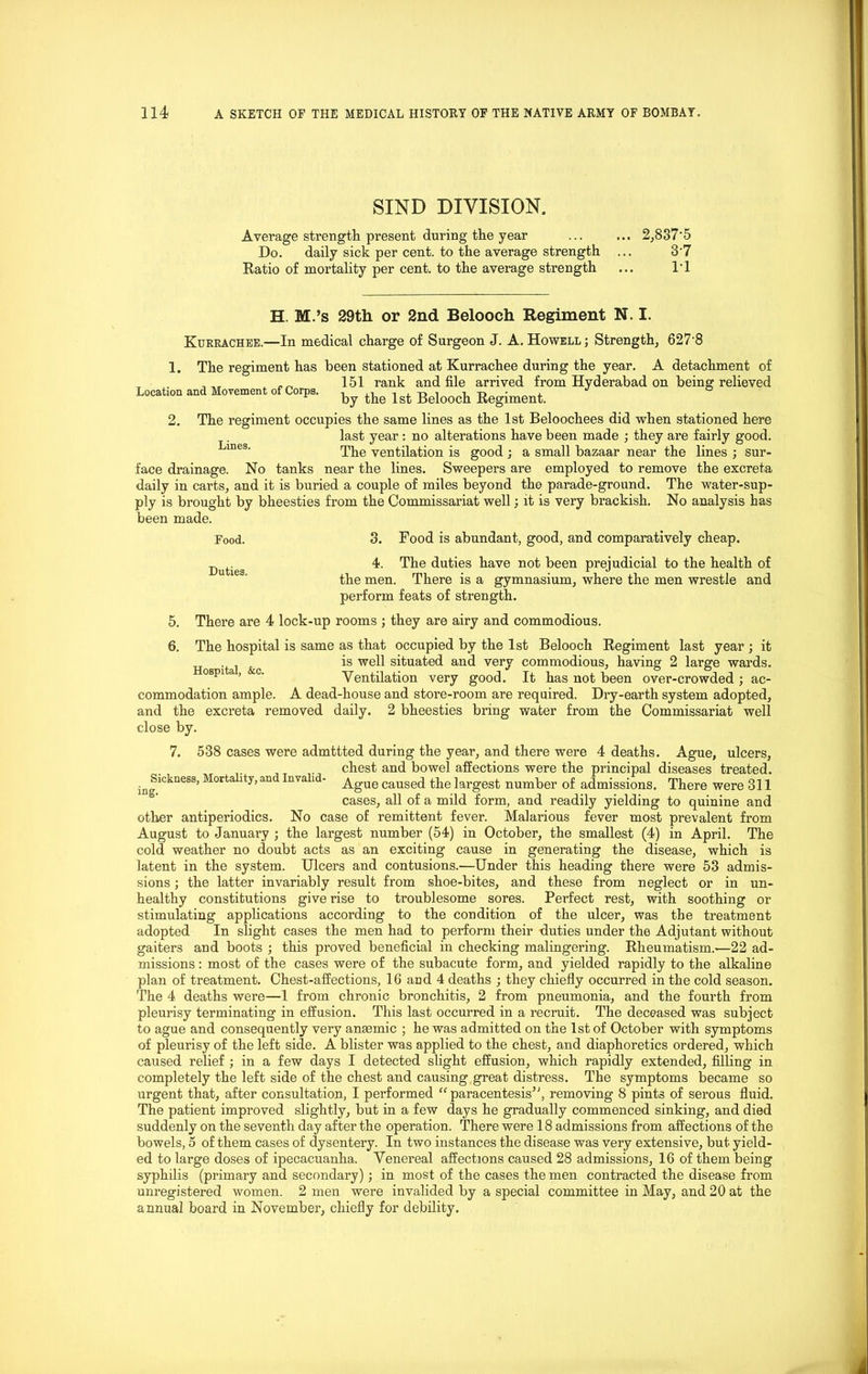 SIND DIVISION. Average strength present during the year ... ... 2,837'5 Do. daily sick per cent, to the average strength ... 3'7 Ratio of mortality per cent, to the average strength ... l'l H. M.’s 29th or 2nd Belooch Regiment N. I. Kurrachee.—In medical charge of Surgeon J. A. Howell ; Strength, 627'8 1. The regiment has been stationed at Kurrachee during the year. A detachment of , , „ , 151 rank and file arrived from Hyderabad on being relieved Location and Movement of Corps. ^ lgt Regiment 2. The regiment occupies the same lines as the 1st Beloochees did when stationed here last year: no alterations have been made ; they are fairly good. Lines' The ventilation is good ; a small bazaar near the lines ; sur- face drainage. No tanks near the lines. Sweepers are employed to remove the excreta daily in carts, and it is buried a couple of miles beyond the parade-ground. The water-sup- ply is brought by bheesties from the Commissariat well; it is very brackish. No analysis has 3. Food is abundant, good, and comparatively cheap. 4. The duties have not been prejudicial to the health of the men. There is a gymnasium, where the men wrestle and perform feats of strength. been made. Food. Duties. 5. There are 4 lock-up rooms ; they are airy and commodious. 6. The hospital is same as that occupied by the 1st Belooch Regiment last year ; it &c is well situated and very commodious, having 2 large wards. ospi ’ c' Ventilation very good. It has not been over-crowded; ac- commodation ample. A dead-house and store-room are required. Dry-earth system adopted, and the excreta removed daily. 2 bheesties bring water from the Commissariat well close by. 7. 538 cases were admttted during the year, and there were 4 deaths. Ague, ulcers, chest and bowel affections were the principal diseases treated. ^Sickness, Morta ity,and Invali - ^gue caused the largest number of admissions. There were 311 cases, all of a mild form, and readily yielding to quinine and other antiperiodics. No case of remittent fever. Malarious fever most prevalent from August to January ; the largest number (54) in October, the smallest (4) in April. The cold weather no doubt acts as an exciting cause in generating the disease, which is latent in the system. Ulcers and contusions.—Under this heading there were 53 admis- sions ; the latter invariably result from shoe-bites, and these from neglect or in un- healthy constitutions give rise to troublesome sores. Perfect rest, with soothing or stimulating applications according to the condition of the ulcer, was the treatment adopted In slight cases the men had to perform their duties under the Adjutant without gaiters and boots ; this proved beneficial in checking malingering. Rheumatism.—22 ad- missions : most of the cases were of the subacute form, and yielded rapidly to the alkaline plan of treatment. Chest-affections, 16 and 4 deaths ; they chiefly occurred in the cold season. The 4 deaths were—1 from chronic bronchitis, 2 from pneumonia, and the fourth from pleurisy terminating in effusion. This last occurred in a recruit. The deceased was subject to ague and consequently very anaemic ; he was admitted on the 1st of October with symptoms of pleurisy of the left side. A blister was applied to the chest, and diaphoretics ordered, which caused relief ; in a few days I detected slight effusion, which rapidly extended, filling in completely the left side of the chest and causing great distress. The symptoms became so urgent that, after consultation, I performed “paracentesis5', removing 8 pints of serous fluid. The patient improved slightly, but in a few days he gradually commenced sinking, and died suddenly on the seventh day after the operation. There were 18 admissions from affections of the bowels, 5 of them cases of dysentery. In two instances the disease was very extensive, but yield- ed to large doses of ipecacuanha. Venereal affections caused 28 admissions, 16 of them being syphilis (primary and secondary); in most of the cases the men contracted the disease from unregistered women. 2 men were invalided by a special committee in May, and 20 at the annual board in November, chiefly for debility.