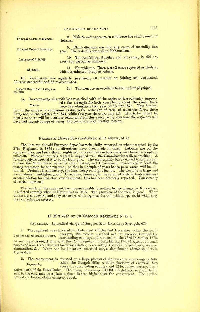 Principal Causes of Sickness. Principal Cause of Mortality. Influence of Rainfall. Epidemic. 8. Malaria and exposure to cold were the chief causes of sickness. 9. Chest-affections was the only cause of mortality this year. The 4 deaths were all in Mahomedans. 10. The rainfall was 9 inches and 22 cents; it did not exert any particular influence. 11. No epidemic. There were 2 cases reported as cholera,, which terminated fatally at Ghizri. 12. Vaccination was regularly practised; all recruits on joining are vaccinated. 32 cases successful and 66 re-vaccinated. General Health and Physique of 13. The men are in excellent health and of physique, the Men. 14. On comparing this with last year the health of the regiment has evidently improv- ed : the strength for both years being about the same; there Resume. were 799 admissions last year to 538 for 1875, This diminu- tion in the number of admissions is due to the reduction of cases of malarious fever, there being 563 on the register for 1874, while this year there are only 311. It is to be hoped by next year there will be a further reduction from this cause, as by that time the regiment will have had the advantage of being two years in a very healthy station. Remarks by Deputy Surgeon-General J. R. Miller, M. D. The lines are the old European depot barracks, fully reported on when occupied by the 27th Regiment in 1874; no alterations have been made in these. Latrines are on the standard plan, are fairly clean ; night-soil removed daily in tank carts, and buried a couple of miles off. Water as formerly reported, supplied from the Commissariat well, is brackish. A. former analysis showed it to be far from pure. The municipality have decided to bring water in from the Mullir River, some 15 miles distant, and Government have agreed to lend the money necessary for the purpose ; so that in a couple of years hence pure water will be ob- tained. Drainage is satisfactory, the lines being on slight incline. The hospital is large and commodious; ventilation good. It requires, however, to be supplied with a dead-house and accommodation for 2nd class establishment: this has been formerly reported. Conservancy of latrine improved. The health of the regiment has unquestionably benefited by its change to Kurrachee; it suffered severely when at Hyderabad in 1874. The physique of the men is good. Their duties are not severe, and they are exercised in gymnastics and athletic sports, in which they take considerable interest. H. M.’s 27th or 1st Belooch Regiment N. L. I. Hyderabad.—In medical charge of Surgeon S. B. Halliday ; Strength, 679. 1. The regiment was stationed in Hyderabad till the 2nd December, when the head- quarters, 426 strong, marched out for exercise through the Location and Movement of Corps. surrounding country, and returned on the 23rd December 1875. 14 men were on escort duty with the Commissioner in Sind till the 17th of April, and small parties of 3 or 4 were detailed for various duties, as recruiting, the escort of prisoners, treasure, ammunition, &c. When the head-quarters marched out, a detachment of 2S9 was left in Hyderabad. 2. The cantonment is situated on a large plateau of the low calcareous range of hills Topography called the Gungah Hills, with an elevation of about 31 feet above the surrounding country and 32 feet above average high- water mark of the River Indus. The town, containing 34,000 inhabitants, is about half a mile to the east, and on a plateau about 25 feet higher than the cantonment. The surface consists of broken-down calcareous rock.