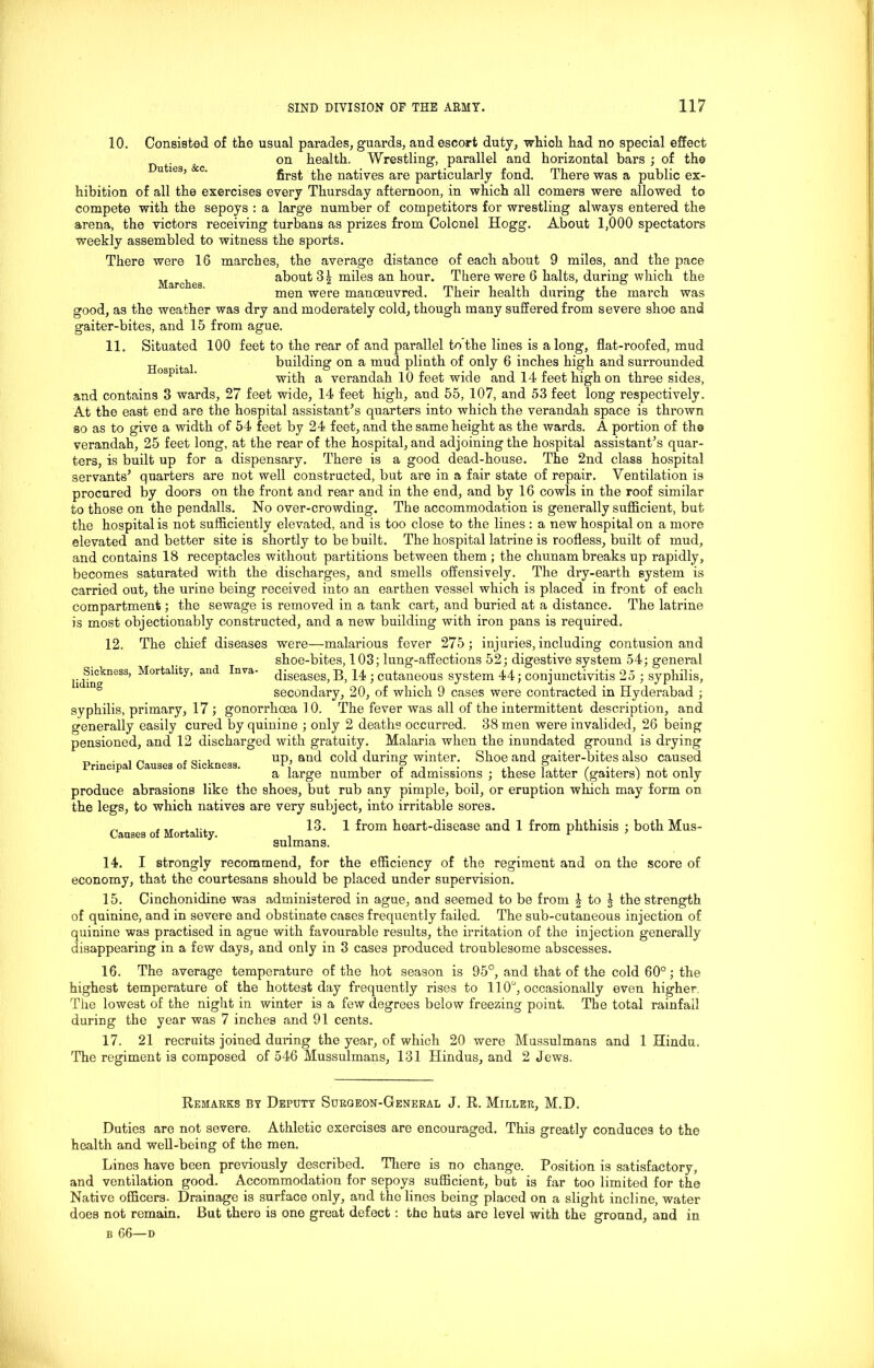 Marches. Hospital. 10. Consisted of tlie usual parades, guards, and escort duty, whioh had no special effect on health. Wrestling, parallel and horizontal bars ; of the u 1 ’ ' first the natives are particularly fond. There was a public ex- hibition of all the exercises every Thursday afternoon, in which all comers were allowed to compete with the sepoys : a large number of competitors for wrestling always entered the arena, the victors receiving turbans as prizes from Colonel Hogg. About 1,000 spectators weekly assembled to witness the sports. There were 16 marches, the average distance of each about 9 miles, and the pace about 31 miles an hour. There were 6 halts, during which the men were manoeuvred. Their health during the march was good, as the weather was dry and moderately cold, though many suffered from severe shoe and gaiter-bites, and 15 from ague. 11. Situated 100 feet to the rear of and parallel to the lines is along, flat-roofed, mud building on a mud plinth of only 6 inches high and surrounded with a verandah 10 feet wide and 14 feet high on three sides, and contains 3 wards, 27 feet wide, 14 feet high, and 55, 107, and 53 feet long respectively. At the east end are the hospital assistant’s quarters into which the verandah space is thrown so as to give a width of 54 feet by 24 feet, and the same height as the wards. A portion of the verandah, 25 feet long, at the rear of the hospital, and adjoining the hospital assistant’s quar- ters, is built up for a dispensary. There is a good dead-house. The 2nd class hospital servants’ quarters are not well constructed, but are in a fair state of repair. Ventilation is procured by doors on the front and rear and in the end, and by 16 cowls in the roof similar to those on the pendalls. No over-crowding. The accommodation is generally sufficient, but the hospital is not sufficiently elevated, and is too close to the lines : a new hospital on a more elevated and better site is shortly to be built. The hospital latrine is roofless, built of mud, and contains 18 receptacles without partitions between them ; the chunam breaks up rapidly, becomes saturated with the discharges, and smells offensively. The dry-earth system is carried out, the urine being received into an earthen vessel which is placed in front of each compartment; the sewage is removed in a tank cart, and buried at a distance. The latrine is most objectionably constructed, and a new building with iron pans is required. 12. The chief diseases were—malarious fever 275; injuries, including contusion and shoe-bites, 103; lung-affections 52; digestive system 54; general diseases, B, 14 ; cutaneous system 44; conjunctivitis 25 ; syphilis, secondary, 20, of which 9 cases were contracted in Hyderabad ; syphilis, primary, 17 ; gonorrhoea 10. The fever was all of the intermittent description, and generally easily cured by quinine ; only 2 deaths occurred. 38 men were invalided, 26 being pensioned, and 12 discharged with gratuity. Malaria when the inundated ground is drying „ . . , „ ,, up, and cold during winter. Shoe and gaiter-bites also caused Principal Causes of Sickness. P ,, . ., N , a large number of admissions ; these latter (gaiters) not only produce abrasions like the shoes, but rub any pimple, boil, or eruption which may form on the legs, to which natives are very subject, into irritable sores. 13. 1 from heart-disease and 1 from phthisis ; both Mus- sulmans. Sickness, Mortality, and Inva- liding Causes of Mortality. 14. I strongly recommend, for the efficiency of the regiment and on the score of economy, that the courtesans should be placed under supervision. 15. Cinchonidine was administered in ague, and seemed to be from 4 to § the strength of quinine, and in severe and obstinate cases frequently failed. The sub-cutaneous injection of quinine was practised in ague with favourable results, the irritation of the injection generally disappearing in a few days, and only in 3 cases produced troublesome abscesses. 16. The average temperature of the hot season is 95°, and that of the cold 60°; the highest temperature of the hottest day frequently rises to 110°, occasionally even higher The lowest of the night in winter is a few degrees below freezing point. The total rainfall during the year was 7 inches and 91 cents. 17. 21 recruits joined during the year, of which 20 were Mussulmans and 1 Hindu. The regiment is composed of 546 Mussulmans, 131 Hindus, and 2 Jews. Remarks by Deputy Surgeon-General J. R. Miller, M.D. Duties are not severe. Athletic exercises are encouraged. This greatly conduces to the health and well-being of the men. Lines have been previously described. There is no change. Position is satisfactory, and ventilation good. Accommodation for sepoys sufficient, but is far too limited for the Native officers. Drainage is surface only, and the lines being placed on a slight incline, water does not remain. But thero is one great defect: the huts are level with the ground, and in