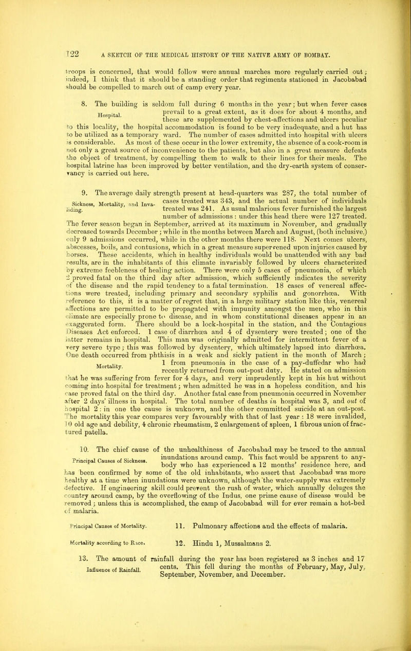 troops is concerned, that would follow were annual marches more regularly carried out; indeed, I think that it should be a standing order that regiments stationed in Jacobabad should be compelled to march out of camp every year. 8. The Hospital. building is seldom full during 6 months in the year; but when fever cases prevail to a great extent, as it does for about 4 months, and these are supplemented by chest-affections and ulcers peculiar to this locality, the hospital accommodation is found to be very inadequate, and a hut has to be utilized as a temporary ward. The number of eases admitted into hospital with ulcers >s considerable. As most of these occur in the lower extremity, the absence of a cook-room is not only a great source of inconvenience to the patients, but also in a great measure defeats the object of treatment, by compelling them to walk to their lines for their meals. The hospital latrine has been improved by better ventilation, and the dry-earth system of conser- vancy is carried out here. Sickness, Mortality, and Inva- liding. 9. The average daily strength present at head-quarters was 287, the total number of cases treated was 343, and the actual number of individuals treated was 241. As usual malarious fever furnished the largest number of admissions : under this head there were 127 treated. The fever season began in September, arrived at its maximum in November, and gradually decreased towards December ; while in the months between March and August, (both inclusive,) only 9 admissions occurred, while in the other months there were 118. Next comes ulcers, abscesses, boils, and contusions, which in a great measure supervened upon injuries caused by horses. These accidents, which in healthy individuals would be unattended with any bad results, are in the inhabitants of this climate invariably followed by ulcers characterized by extreme feebleness of healing action. There were only 5 cases of pneumonia, of which 2 proved fatal on the third day after admission, which sufficiently indicates the severity of the disease and the rapid tendency to a fatal termination. 18 cases of venereal affec- tions were treated, including primary and secondary syphilis and gonorrhoea. With reference to this, it is a matter of regret that, in a large military station like this, venereal affections are permitted to be propagated with impunity amongst the men, who in this climate are especially prone to disease, and in whom constitutional diseases appear in an exaggerated form. There should be a lock-hospital in the station, and the Contagious Diseases Act enforced. 1 case of diarrhoea and 4 of dysentery were treated; one of the latter remains in hospital. This man was originally admitted for intermittent fever of a very severe type; this was followed by dysentery, which ultimately lapsed into diarrhoea. One death occurred from phthisis in a weak and sickly patient in the month of March; M ,. 1 from pneumonia in the case of a pay-dutfedar who had recently returned from out-post duty. He stated on admission that he was suffering from fever for 4 days, and very imprudently kept in his hut without coming into hospital for treatment; when admitted he was in a hopeless condition, and his case proved fatal on the third day. Another fatal case from pneumonia occurred in November after 2 days’ illness in hospital. The total number of deaths in hospital was 3, and out of hospital 2 : in one the cause is unknown, and the other committed suicide at an out-post. nhe mortality this year compares very favourably with that of last year : 18 were invalided, 10 old age and debility, 4 chronic rheumatism, 2 enlargement of spleen, 1 fibrous union of frac- tured patella. Principal Causes of Sickness, has been confirmed by 10. The chief cause of the unhealthiness of Jacobabad may be traced to the annual inundations around camp. This fact would be apparent to any- body who has experienced a 12 months’ residence here, and some of the old inhabitants, who assert that Jacobabad was more healthy at a time when inundations were unknown, although 'the water-supply was extremely defective. If engineering skill could prevent the rush of water, which annually deluges the country around camp, by the overflowing of the Indus, one prime cause of disease would be removed ; unless this is accomplished, the camp of Jacobabad will for ever remain a hot-bed of malaria. Principal Causes of Mortality. 11. Pulmonary affections and the effects of malaria. Mortality according to Race. 12. Hindu 1, Mussalmans 2. 13. The amount of rainfall during the year has been registered as 3 inches and 17 cents. This fell during the months of February, May, July, September, November, and December. Influence of Rainfall.