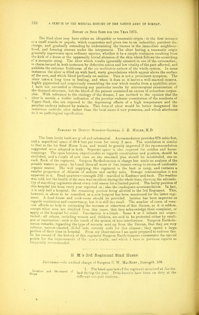 Report on Sind Sore for the Year 1875. The Sind ulcer may have either an idiopathic or traumatic origin : in the first instance as a small vesicle or papule, which suppurates and gives rise to an unhealthy, purulent dis- charge, and gradually extending by undermining the tissues in the immediate neighbour- hood, and forming sinuses under the integument. The ulcer having a traumatic origin generally supervenes upon ordinary injuries, whether it be a simple contusion resulting from the kick of a horse or the apparently trivial abrasion of the skin which follows the scratching ©: a mosquito sting. The ulcer which results (generally situated in one of the extremities), is characterized in both instances by defective action and low vitality of the part affected, and exhibits the extreme feebleness of the vis medicatrix naturae, of the whole system. In some instances the ulcer is filled up with hard, warty granulations which appear above the surface of the sore, and which bleed profusely on section. Pain is not a prominent symptom. The nicer takes a long time in healing, and when it does so it leaves a well-marked cicatrix, highly pigmented and suspiciously resembling the scar which results from a syphilitic ulcer, 1 have not succeeded in obtaining any particular results by microscopical examination of the diseased structure, but the blood of the patient contained an excess of colourless corpus- cles. With reference to the etiology of the disease, I am inclined to the opinion that the ulcer is merely a visible indication of the peculiar endemic constitution of the residents of Upper Sind, who are exposed to the depressing effects of a high temperature and the peculiar cachexy induced by malaria. This form of ulcer would be better designated the malarious cachectic ulcer rather than the local name it now possesses, and which attributes to it no pathological signification. Remarks by Deputy Surgeon-General J. R, Miller, M.D. t he lines lately built are g~od and substantial. Accommodation provides 873 cubic feet, and a superficial space of 68'4 feet per room for every 2 men. The ventilation is similar to that in the 1st Sind Horse li ies, and would be greatly improved if the recommendation suggested were adopted in both. Separate space is also required for saddles and horse- trappings. Tile open latrines, objectionable as regards construction and position, should be abolished, and a couple of new ones on the standard plan should be substituted, one on each flank of the regiment. Surgeon Bartholomeusz in charge has made an analysis of the potable waters in cam.p ; he found them all more or less impure owing to excess of oxidisable organic matter. The well supplying this regiment is the best in camp, and contains a smaller proportion of chloride of sodium and earthy salts. Sewage contamination is not apparent in it. Head-quarters—strength 202—marched to Kashmor and back. The weather was cold, but the health of the men was excellent during the whole time, showing the advisabi- lity of marching regiments about every cold season for a limited period. The faulty position of this hospital has been every year reported on ; also the inadequate accommodation. In fact, ;t is only half a hospital, the remaining portion being allotted to the 3rd Regiment. This, however, is about to be remedied, as a new hospital has been sanctioned for the latter regi- ment, A dead-house and cook-room should be provided. Latrine has been improved as regards ventilation and conservancy, but it is still too small. The number of cases of vene- real affords no help in estimating the increase or- otherwise of this disease, as it is seldom, . except when men are disabled from this cause, that they acknowledge their complaint, or apply at the hospital for relief. Vaccination is a blank. Some 4 or 5 infants are unpro- tected; all others, including women and children, are said to be protected either by small- pox or vaccination : such is the result of the system of non-interference. Surgeon Bartholo- meusz remarks, regarding the type of recruits sent up from the Deccan, that they are very inferior, narrow-chested, ill-fed lads, entirely unfit for this climate; they spend a large portion of their time in hospital. From my observations I am quite prepared to endorse this. In his reswmd of the history of this regiment Surgeon Bartholomeusz enumerates the special points for the improvement of the men’s health, and which I have in previous reports so frequently recommended. Hi M.’s 3rd K@gim.ent Sind Horse; Jacorabad.—In medical charge of Surgeon C. W. MacRury; Strength, 356. , 1. The head-quarters of the regiment remained at Jacoba- orps.a °n “U of bed during the year. Detachments have been on duty at the different out-post stations.