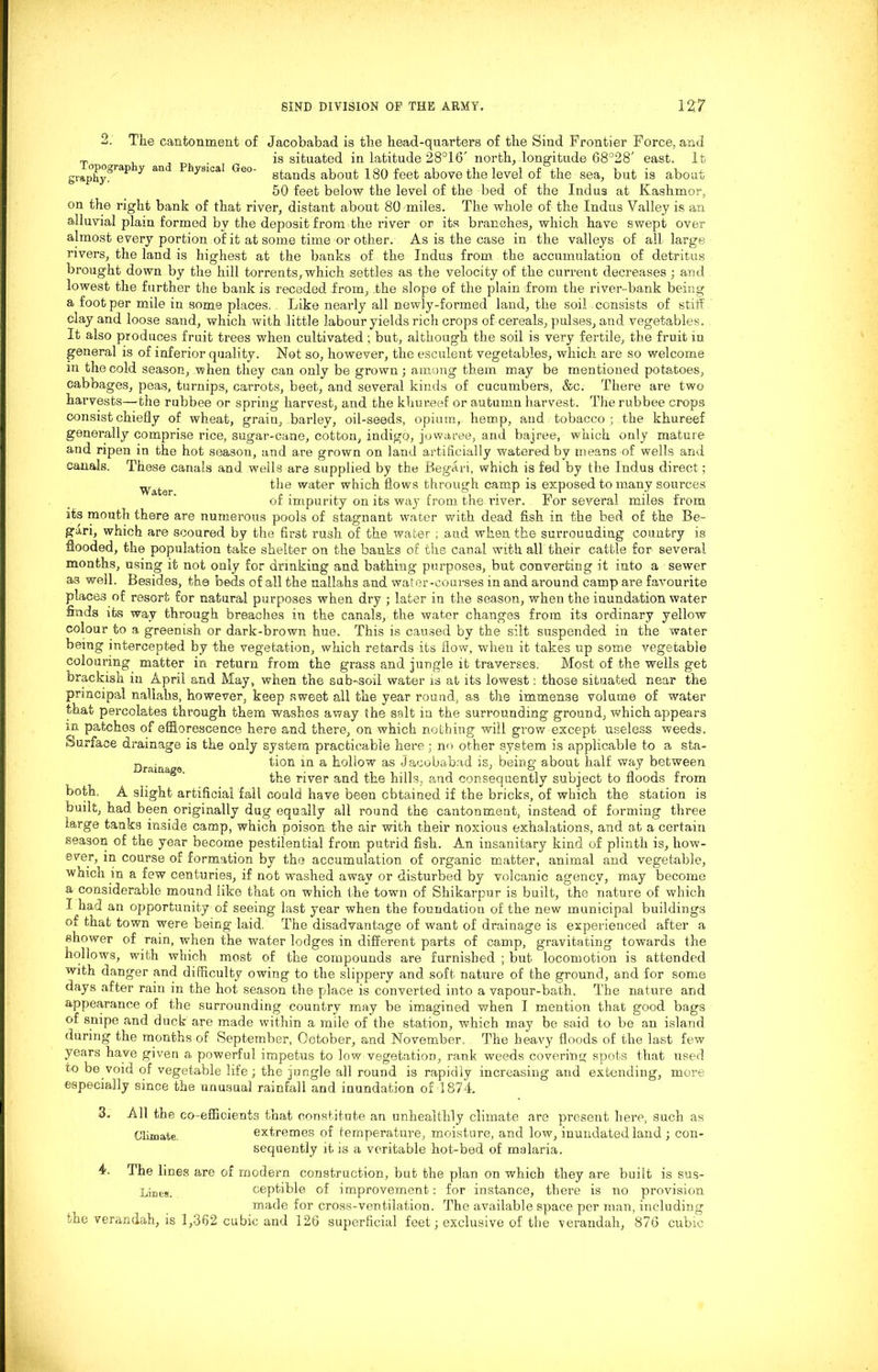 Topography and Physical Geo- graphy. 2. The cantonment of Jacobabad is the head-quarters of the Sind Frontier Force, and is situated in latitude 28°16' north, longitude 68°28' east. It stands about 180 feet above the level of the sea, but is about 50 feet below the level of the bed of the Indus at Kashmor, on the right bank of that river, distant about 80 miles. The whole of the Indus Valley is an alluvial plain formed by the deposit from the river or its branches, which have swept over almost every portion of it at some time or other. As is the case in the valleys of all large rivers, the land is highest at the banks of the Indus from the accumulation of detritus brought down by the hill torrents, which settles as the velocity of the current decreases; and lowest the further the bank is receded from, .the slope of the plain from the river-bank being a foot per mile in some places.. Like nearly all newly-formed land, the soil consists of stiff clay and loose sand, which with little labour yields rich crops of cereals, pulses, and vegetables. It also produces fruit trees when cultivated ; but, although the soil is very fertile, the fruit in general is of inferior quality. Not so, however, the esculent vegetables, which are so welcome m the cold season, when they can only be grown; among them may be mentioned potatoes, cabbages, peas, turnips, carrots, beet, and several kinds of cucumbers, &c. There are two harvests—the rubbee or spring harvest, and the khureef or autumn harvest. The rubbee crops consist chiefly of wheat, grain, barley, oil-seeds, opium, hemp, and tobacco; the khureef generally comprise rice, sugar-cane, cotton, indigo, jowaree, and bajree, which only mature and ripen in the hot season, and are grown on land artificially watered by means of wells and canals. These canals and wells are supplied by the Began, which is fed by the Indus direct ; Water the water which flows through camp is exposed to many sources of impurity on its way from the river. For several miles from its mouth there are numerous pools of stagnant water with dead fish in the bed of the Be- gari, which are scoured by the first rush of the water ; .and when the surrounding country is flooded, the population take shelter on the banks of the canal with all their cattle for several months, using it not only for drinking and bathing purposes, but converting it into a sewer as well. Besides, the beds of all the nallahs and water-courses in and around camp are favourite places of resort for natural purposes when dry ; later in the season, when the inundation water finds its way through breaches in the canals, the water changes from its ordinary yellow colour to a greenish or dark-brown hue. This is caused by the silt suspended in the water being intercepted by the vegetation, which retards its flow, when it takes up some vegetable colouring matter in return from the grass and jungle it traverses. Most of the wells get brackish iu April and May, when the sub-soil water is at its lowest: those situated near the principal nallahs, however, keep sweet all the year round, as the immense volume of water that percolates through them washes away the salt iu the surrounding ground, which appears m patches of efflorescence here and there, on which nothing will grow except useless weeds. Surface drainage is the only system practicable here; no other system is applicable to a sta- Ura. tion in a hollow as Jacobabad is, being' about half way between iaagS’ the river and the hills, and consequently subject to floods from both. A slight artificial fall could have been obtained if the bricks, of which the station is built, had been originally dug equally all round the cantonment, instead of forming three large tanks inside camp, which poison the air with their noxious exhalations, and at a certain season of the year become pestilential from putrid fish. An insanitary kind of plinth is, how- ever, in course of formation by the accumulation of organic matter, animal and vegetable, which in a few centuries, if not washed away or disturbed by volcanic agency, may become a considerable mound like that on which the town of Shikarpur is built, the nature of which I had an opportunity of seeing last year when the foundation of the new municipal buildings of that town were being laid, The disadvantage of want of drainage is experienced after a shower of rain, when the water lodges in different parts of camp, gravitating towards the hollows, with which most of the compounds are furnished ; but locomotion is attended with danger and difficulty owing to the slippery and soft nature of the ground, and for some days after rain in the hot season the place is converted into a vapour-bath. The nature and appearance of the surrounding country may he imagined when I mention that good bags of snipe and duck are made within a mile of the station, which may be said to be an island during the months of September, October, and November, The heavy floods of the last few years have given a powerful impetus to low vegetation, rank weeds covering spots that used to be void of vegetable life; the jungle all round is rapidly increasing and extending, more especially since the unusual rainfall and inundation of 1874. 3. All the co-efficients that constitute an unhealthily climate are present here, such as Climate. extremes of temperature, moisture, and low, inundated land ; con- sequently it is a veritable hot-bed of malaria. 4. The lines are of modern construction, but the plan on which they are built is sus- Lineg, ceptible of improvement: for instance, there is no provision made for cross-ventilation. The available space per man, including the verandah, is 1,362 cubic and 126 superficial feet; exclusive of the verandah, 876 cubic