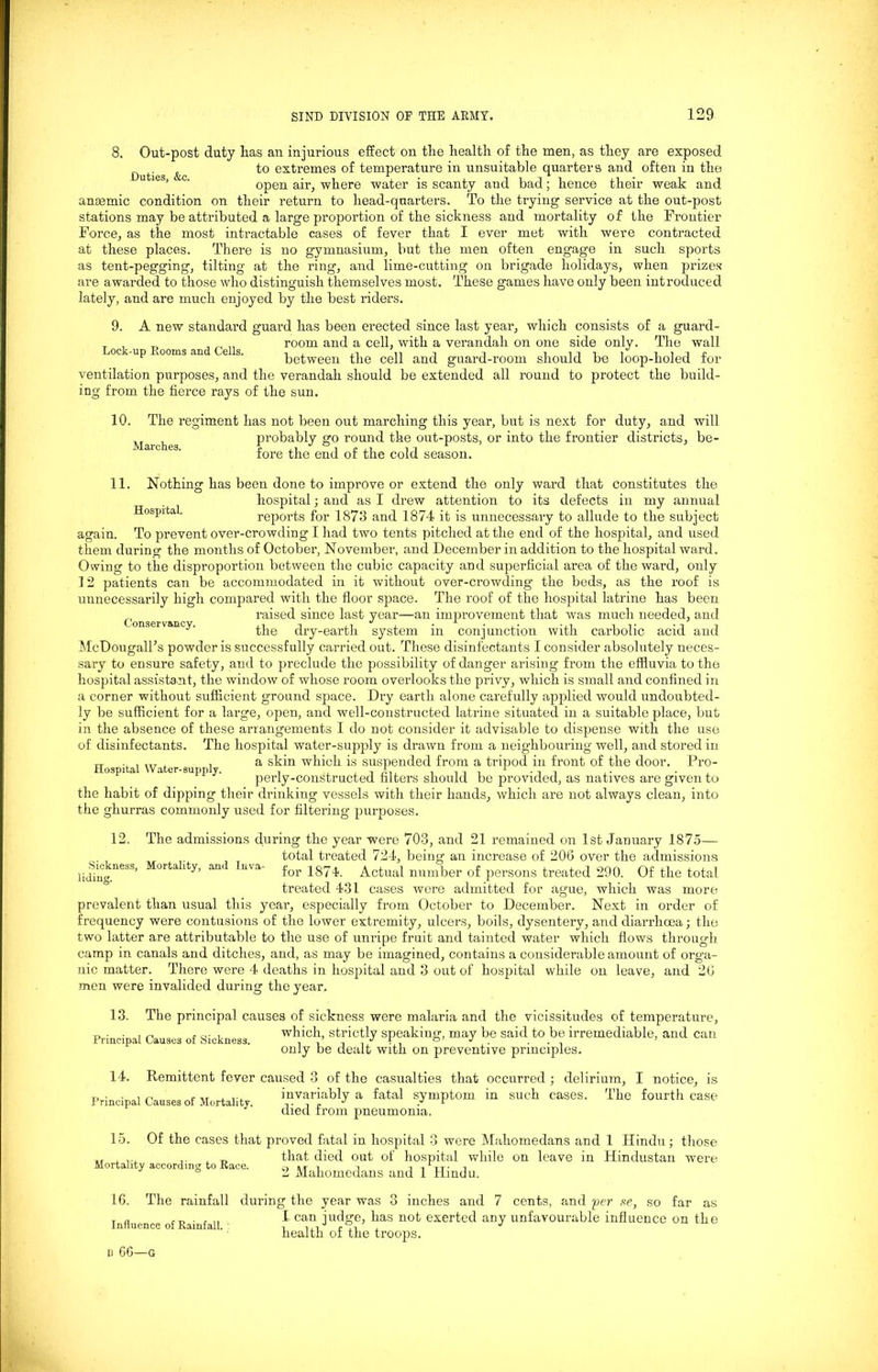 8. Out-post duty has an injurious effect on the health of the men, as they are exposed ^ to extremes of temperature in unsuitable quarters and often in the open air, where water is scanty and bad; hence their weak and anaemic condition on their return to head-quarters. To the trying service at the out-post stations may be attributed a large proportion of the sickness and mortality of the Frontier Force, as the most intractable cases of fever that I ever met with were contracted at these places. There is no gymnasium, but the men often engage in such sports as tent-pegging, tilting at the ring, and lime-cutting on brigade holidays, when prizes are awarded to those who distinguish themselves most. These games have only been introduced lately, and are much enjoyed by the best riders. 9. A new standard guard has been erected since last year, which consists of a guard- T , _ , _ „ room and a cell, with a verandah on one side only. The wall Lock-up Rooms and Cells. . . ii-i-li i-ijj: between the cell and guard-room should be loop-holed tor ventilation purposes, and the verandah should be extended all round to protect the build- ing from the fierce rays of the sun. 10. The regiment has not been out marching this year, but is next for duty, and will probably go round the out-posts, or into the frontier districts, be- fore the end of the cold season. Marches. 11. Nothing has been done to improve or extend the only ward that constitutes the hospital; and as I drew attention to its defects in my annual Hospital reports for 1873 and 1874 it is unnecessary to allude to the subject again. To prevent over-crowding I had two tents pitched at the end of the hospital, and used them during the months of October, November, and December in addition to the hospital ward. Owing to the disproportion between the cubic capacity and superficial area of the ward, only 12 patients can be accommodated in it without over-crowding the beds, as the roof is unnecessarily high compared with the floor space. The roof of the hospital latrine has been raised since last year—an improvement that was much needed, and on 1V y‘ the dry-earth system in conjunction with carbolic acid and McDougall’s powder is successfully carried out. These disinfectants I consider absolutely neces- sary to ensure safety, and to preclude the possibility of danger arising from the effluvia to the hospital assistant, the window of whose room overlooks the privy, which is small and confined in a corner without sufficient ground space. Dry earth alone carefully applied would undoubted- ly be sufficient for a large, open, and well-constructed latrine situated in a suitable place, but in the absence of these arrangements I do not consider it advisable to dispense with the use of disinfectants. The hospital water-supply is drawn from a neighbouring well, and stored in a skin which is suspended from a tripod in front of the door. Pro- perly-constructed filters should be provided, as natives are given to the habit of dipping their drinking vessels with their hands, which are not always clean, into the ghurras commonly used for filtering purposes. Hospital Water-supply. 12. Sickness, Mortality, and Inva liding. The admissions during the year were 703, and 21 remained on 1st January 1875— total treated 724, being an increase of 206 over the admissions for 1874. Actual number of persons treated 290. Of the total treated 431 cases were admitted for ague, which was more prevalent than usual this year, especially from October to December. Next in order of frequency were contusions of the lower extremity, ulcers, boils, dysentery, and diarrhoea; the two latter are attributable to the use of unripe fruit and tainted water which flows through camp in canals and ditches, and, as may be imagined, contains a considerable amount of orga- nic matter. There were 4 deaths in hospital and 3 out of hospital while on leave, and 26 men were invalided during the year. 13. The principal causes of sickness were malaria and the vicissitudes of temperature. Principal Causes of Sickness which, strictly speaking, may be said to be irremediable, and can only be dealt with on preventive principles. Remittent fever caused 3 of the casualties that occurred ; delirium, I notice, is invariably a fatal symptom in such cases. The fourth case died from pneumonia. 14. Principal Causes of Mortality. Of the cases that proved fatal in hospital 3 were Mahomedans and 1 Hindu; those that died out of hospital while on leave in Hindustan were 2 Mahomedans and 1 Hindu. 15. Mortality according to Race. 16. The rainfall during the year was 3 inches and 7 cents, and per se, so far as I can judge, has not exerted any unfavourable influence on the health of the troops. Influence of Rainfall. li 66—G