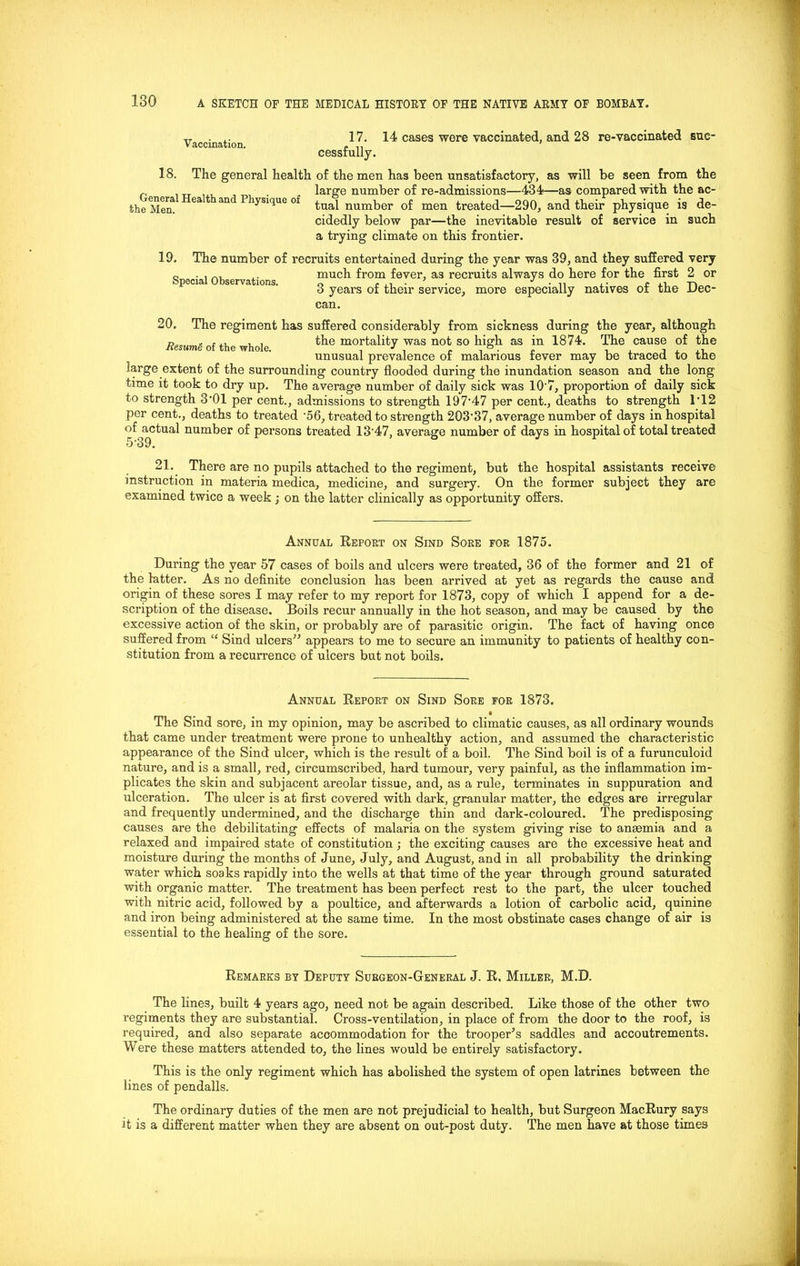 Vaccination 17. 14 cases were vaccinated, and 28 re-vaccinated suc- cessfully. 18. The general health of the men has been unsatisfactory, as will be seen from the large number of re-admissions—434—as compared with the ac- tual number of men treated—290, and their physique is de- cidedly below par—the inevitable result of service in such a trying climate on this frontier. General Health and Physique of the Men. 19. Special Observations. The number of recruits entertained during the year was 39, and they suffered very much from fever, as recruits always do here for the first 2 or 3 years of their service, more especially natives of the Dec- can. 20. The regiment has suffered considerably from sickness during the year, although * .., , , the mortality was not so high as in 1874. The cause of the unusual prevalence of malarious tever may be traced to tne large extent of the surrounding country flooded during the inundation season and the long time it took to dry up. The average number of daily sick was 10’7, proportion of daily sick to strength 3‘01 per cent., admissions to strength 197‘47 per cent., deaths to strength 1‘12 per cent., deaths to treated ‘56, treated to strength 203‘37, average number of days in hospital of^actual number of persons treated 13‘47, average number of days in hospital of total treated 21. There are no pupils attached to the regiment, but the hospital assistants receive instruction in materia medica, medicine, and surgery. On the former subject they are examined twice a week ; on the latter clinically as opportunity offers. Annual Report on Sind Sore for 1875. During the year 57 cases of boils and ulcers were treated, 36 of the former and 21 of the latter. As no definite conclusion has been arrived at yet as regards the cause and origin of these sores I may refer to my report for 1873, copy of which I append for a de- scription of the disease. Boils recur annually in the hot season, and may be caused by the excessive action of the skin, or probably are of parasitic origin. The fact of having once suffered from “ Sind ulcers” appears to me to secure an immunity to patients of healthy con- stitution from a recurrence of ulcers but not boils. Annual Report on Sind Sore for 1873. • The Sind sore, in my opinion, may be ascribed to climatic causes, as all ordinary wounds that came under treatment were prone to unhealthy action, and assumed the characteristic appearance of the Sind ulcer, which is the result of a boil. The Sind boil is of a furunculoid nature, and is a small, red, circumscribed, hard tumour, very painful, as the inflammation im- plicates the skin and subjacent areolar tissue, and, as a rule, terminates in suppuration and ulceration. The ulcer is at first covered with dark, granular matter, the edges are irregular and frequently undermined, and the discharge thin and dark-coloured. The predisposing causes are the debilitating effects of malaria on the system giving rise to anaemia and a relaxed and impaired state of constitution ; the exciting causes are the excessive heat and moisture during the months of June, July, and August, and in all probability the drinking water which soaks rapidly into the wells at that time of the year through ground saturated with organic matter. The treatment has been perfect rest to the part, the ulcer touched with nitric acid, followed by a poultice, and afterwards a lotion of carbolic acid, quinine and iron being administered at the same time. In the most obstinate cases change of air is essential to the healing of the sore. Remarks by Deputy Surgeon-General J. R. Miller, M.D. The lines, built 4 years ago, need not be again described. Like those of the other two regiments they are substantial. Cross-ventilation, in place of from the door to the roof, is required, and also separate accommodation for the trooper’s saddles and accoutrements. Were these matters attended to, the lines would be entirely satisfactory. This is the only regiment which has abolished the system of open latrines between the lines of pendalls. The ordinary duties of the men are not prejudicial to health, but Surgeon MacRury says it is a different matter when they are absent on out-post duty. The men have at those times