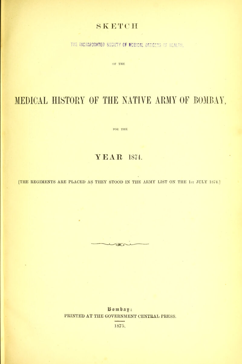 THE INCORPORATED SOCiETY Cf MEDICAL OFFICE: OF TH£ MEDICAL HISTORY OF THE NATIVE ARMY OF BOMBAY FOE THE YEAR 1874. [THE REGIMENTS ARE PLACED AS THEY STOOD IN THE ARMY LIST ON THE 1st JULY 1874.] §> Bombay: PRINTED AT THE GOVERNMENT CENTRAL PRESS. 1875.