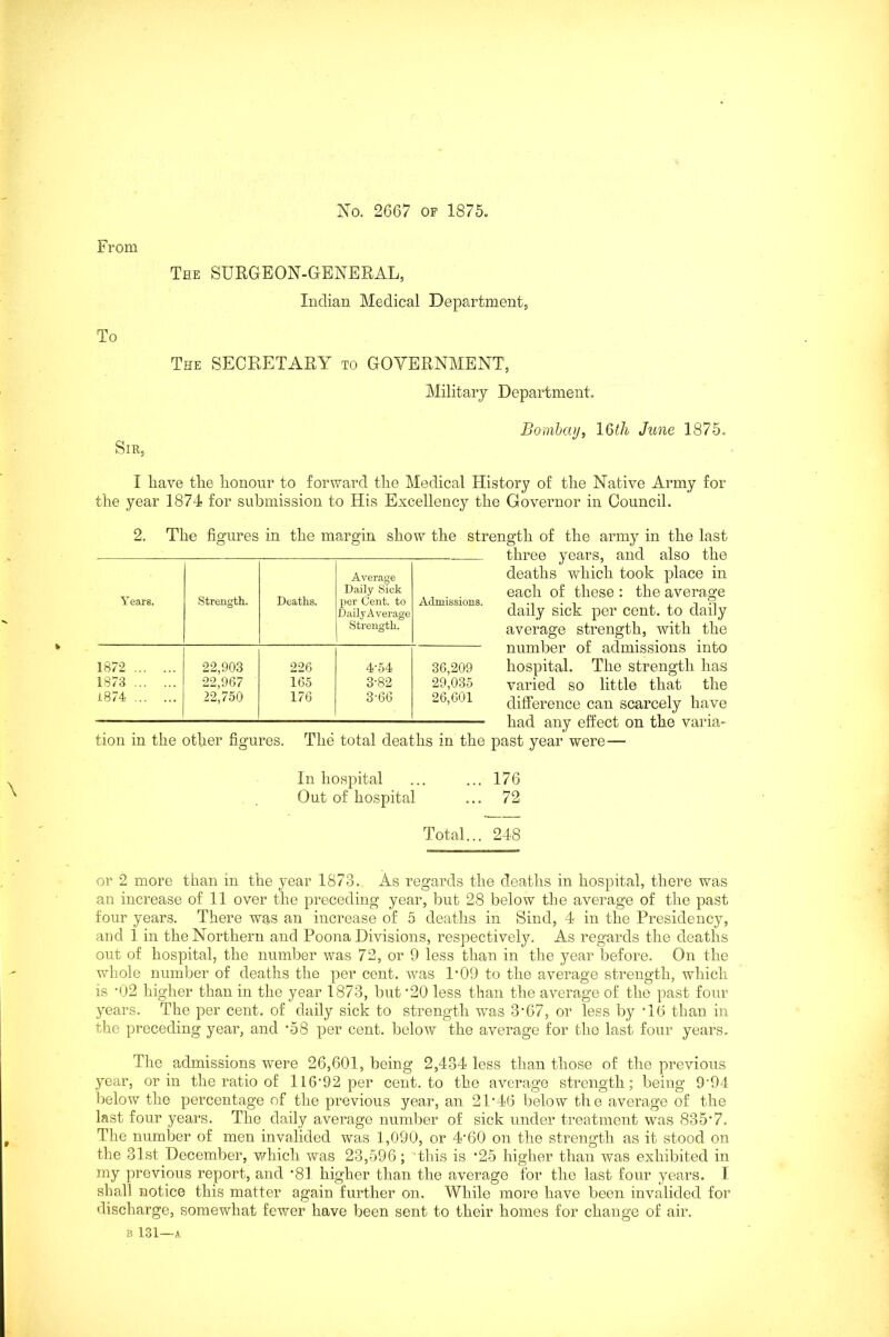 No. 2667 OF 1875, From To The SURGEON-GENERAL, Indian Medical Department, The SECRETARY to GOVERNMENT, Military Department. Sir, Bombay, 16th June 1875. I have the honour to forward the Medical History of the Native Army for the year 1874 for submission to His Excellency the Governor in Council. 2. The figures in the margin show the strength of the army in the last three years, and also the deaths which took place in each of these : the average daily sick per cent, to daily average strength, with the number of admissions into hospital. The strength has varied so little that the difference can scarcely have had any effect on the varia- tion m the other figures. The total deaths in the past year were— In hospital ... ... 176 Out of hospital ... 72 Total... 248 or 2 more than in the year 1873. As regards the deaths in hospital, there was an increase of 11 over the preceding year, but 28 below the average of the past four years. There was an increase of 5 deaths in Sind, 4 in the Presidency, and 1 in the Northern and Poona Divisions, respectively. As regards the deaths out of hospital, the number was 72, or 9 less than in the year before. On the whole number of deaths the per cent, was P09 to the average strength, which is ’02 higher than in the year 1873, but '20 less than the average of the past four years. The per cent, of daily sick to strength was 3'67, or less by ’16 than in the preceding year, and '58 per cent, below the average for the last four years. The admissions were 26,601, being 2,434 less than those of the previous year, or in the ratio of 116'92 per cent, to the average strength; being 9‘94 below the percentage of the previous year, an 21'46 below the average of the last four years. The daily average number of sick under treatment was 835*7. The number of men invalided was 1,090, or 4'60 on the strength as it stood on the 31st December, which was 23,596; this is '25 higher than was exhibited in my previous report, and '81 higher than the average for the last four years. I shall notice this matter again further on. While more have been invalided for discharge, somewhat fewer have been sent to their homes for change of air. B 131—A Years. Strength. Deaths. Average Daily Sick per Cent, to Daily Average Strength. Admissions. 1872 22,903 226 4-54 36,209 1873 22,967 165 3-82 29,035 1874 22,750 176 3'66 26,601