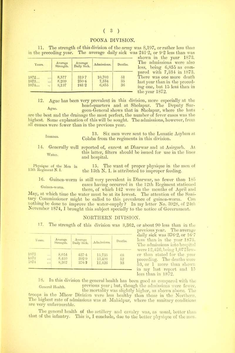 POONA DIVISION. 11. The strength of this division of the army was 8,197, or rather less than in the preceding year. The average daily sick was 24P2, or 9‘2 less than was shown in the year 1873. The admissions were also less, being 6,855 as com- pared with 7,334 in 1873. There was one more death last year than in the preced- ing one, but 15 less than in the year 1872. Years. Average Strength. Average Daily Sick. Admissions. Deaths. 1872 8,577 319 7 10,703 51 1873 8.209 250-4 7,334 35 1874... 8,197 241-2 6,855 36 12. Ague has been very prevalent in this division, more especially at the head-quarters and at Sholapur. The Deputy Sur- A;n0“ geon-General shows that in Sholapur, where the huts are the best and the drainage the most perfect, the number of fever cases was the highest. Some explanation of this will be sought. The admissions, however, from all causes were fewer than in the previous year. Insanes. 13. Six men were sent to the Lunatic Asylum at Colaba from the regiments in this division. 14. Generally well reported of, exceot at Dharwar and at Asirgarh. At this latter, filters should be issued for use in the lines and hospital. Water Physique of the Men 13 th Regiment N. I. 16. in 15. The want of proper physique in the men of the 13th N. I. is attributed to improper feeding. Guinea-worm is still very prevalent in Dharwar, no fewer than 185 r . cases having occurred in the 12th Regiment stationed umea-woim. there, of which 142 were in the months of April and May, at which time the water must be at its lowest. The attention of the Sani- tary Commissioner might be called to this prevalence of guinea-worm. Can nothing be done to improve the water-supply? In my letter No. 3928, of 24th November 1874, I brought this subject specially to the notice of Government. NORTHERN DIVISION. 17. The strength of this division was 8,362, or about 90 less than in the previous year. The average daily sick was 3 7 6'2, or 16'7 less than in the year 1873. The admissions into hospital were 12,426,being l,072few- er than stated for the year preceding. The deaths were 53, or 1 more than shown iu my last report and 15 less than in 1872. 18. In this division the general health has been good as compared with the General Health. previous year; but, though the admissions were fewer, the mortality was slightly higher, as shown above. The troops in the Mhow Division were less healthy than those in the Northern,, The highest rate of admissions was at Mahidpur, where the sanitary conditions are very unfavourable. The general health of the artillery and cavalry was, as usual, better than that of the infantry. This is, I conclude, due to the better physique of the men. Years. Average Strength. Average Daily Sick. Admissions. Deaths. 1S72 8,054 427-4 15,735 68 1873 8,450 392-9 13,498 52 1874 8,362 376 2 12,426 53